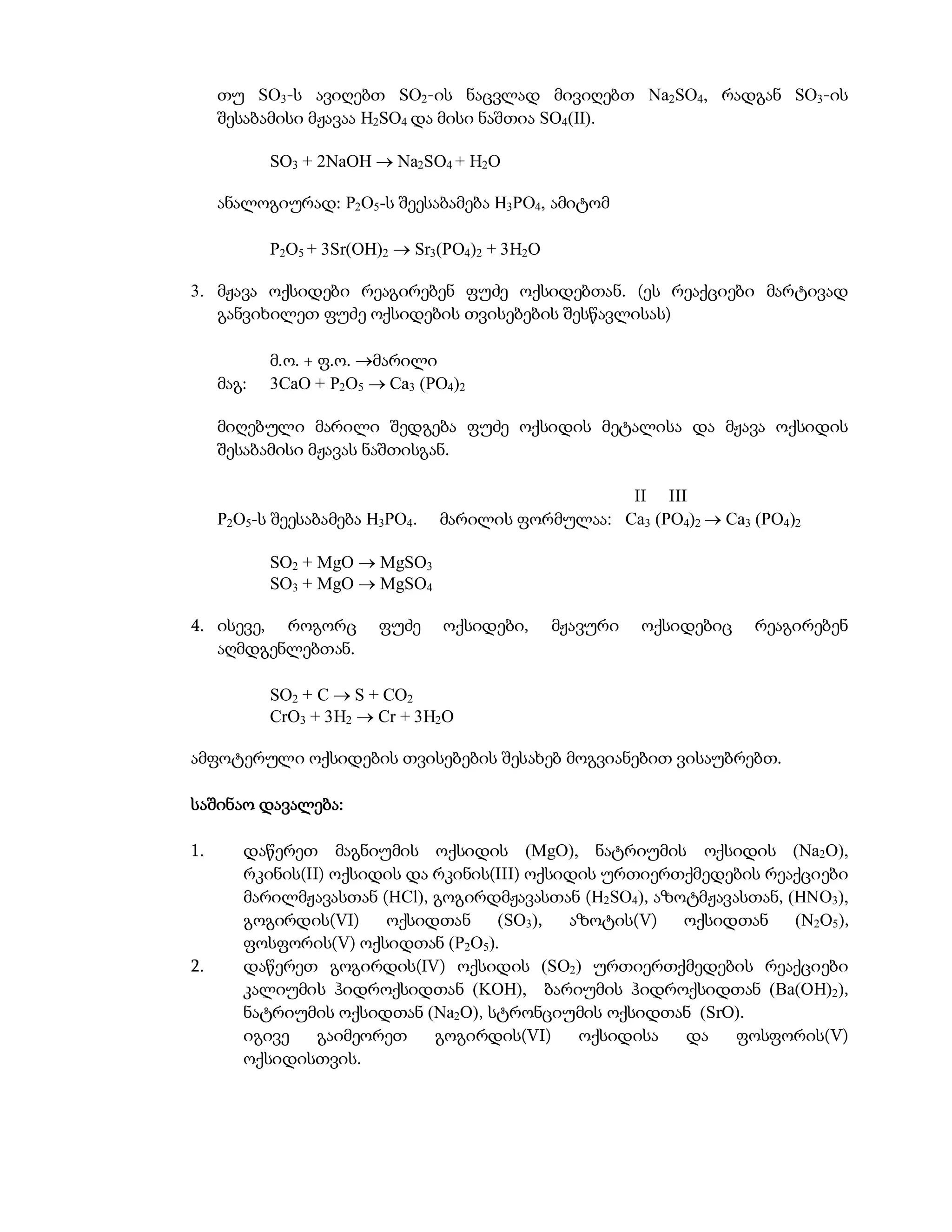 თუ SO3-ს ავიღებთ SO2-ის ნაცვლად მივიღებთ Na2SO4, რადგან SO3-ის
     შესაბამისი მჟავაა H2SO4 და მისი ნაშთია SO4(II).

            SO3 + 2NaOH  Na2SO4 + H2O

     ანალოგიურად: P2O5-ს შეესაბამება H3PO4, ამიტომ

            P2O5 + 3Sr(OH)2  Sr3(PO4)2 + 3H2O

3. მჟავა ოქსიდები რეაგირებენ ფუძე ოქსიდებთან. (ეს რეაქციები მარტივად
   განვიხილეთ ფუძე ოქსიდების თვისებების შესწავლისას)

            მ.ო. + ფ.ო. მარილი
     მაგ:   3CaO + P2O5  Ca3 (PO4)2

     მიღებული მარილი შედგება ფუძე ოქსიდის მეტალისა და მჟავა ოქსიდის
     შესაბამისი მჟავას ნაშთისგან.

                                                    II III
     P2O5-ს შეესაბამება H3PO4.   მარილის ფორმულაა: Ca3 (PO4)2  Ca3 (PO4)2

            SO2 + MgO  MgSO3
            SO3 + MgO  MgSO4

4. ისევე, როგორც         ფუძე    ოქსიდები,       მჟავური   ოქსიდებიც   რეაგირებენ
   აღმდგენლებთან.

            SO2 + C  S + CO2
            CrO3 + 3H2  Cr + 3H2O

ამფოტერული ოქსიდების თვისებების შესახებ მოგვიანებით ვისაუბრებთ.

საშინაო დავალება:

1.      დაწერეთ მაგნიუმის ოქსიდის (MgO), ნატრიუმის ოქსიდის (Na2O),
        რკინის(II) ოქსიდის და რკინის(III) ოქსიდის ურთიერთქმედების რეაქციები
        მარილმჟავასთან (HCl), გოგირდმჟავასთან (H2SO4), აზოტმჟავასთან, (HNO3),
        გოგირდის(VI)    ოქსიდთან     (SO3),   აზოტის(V)   ოქსიდთან     (N2O5),
        ფოსფორის(V) ოქსიდთან (P2O5).
2.      დაწერეთ გოგირდის(IV) ოქსიდის (SO2) ურთიერთქმედების რეაქციები
        კალიუმის ჰიდროქსიდთან (KOH), ბარიუმის ჰიდროქსიდთან (Ba(OH)2),
        ნატრიუმის ოქსიდთან (Na2O), სტრონციუმის ოქსიდთან (SrO).
        იგივე    გაიმეორეთ    გოგირდის(VI)     ოქსიდისა   და    ფოსფორის(V)
        ოქსიდისთვის.
 