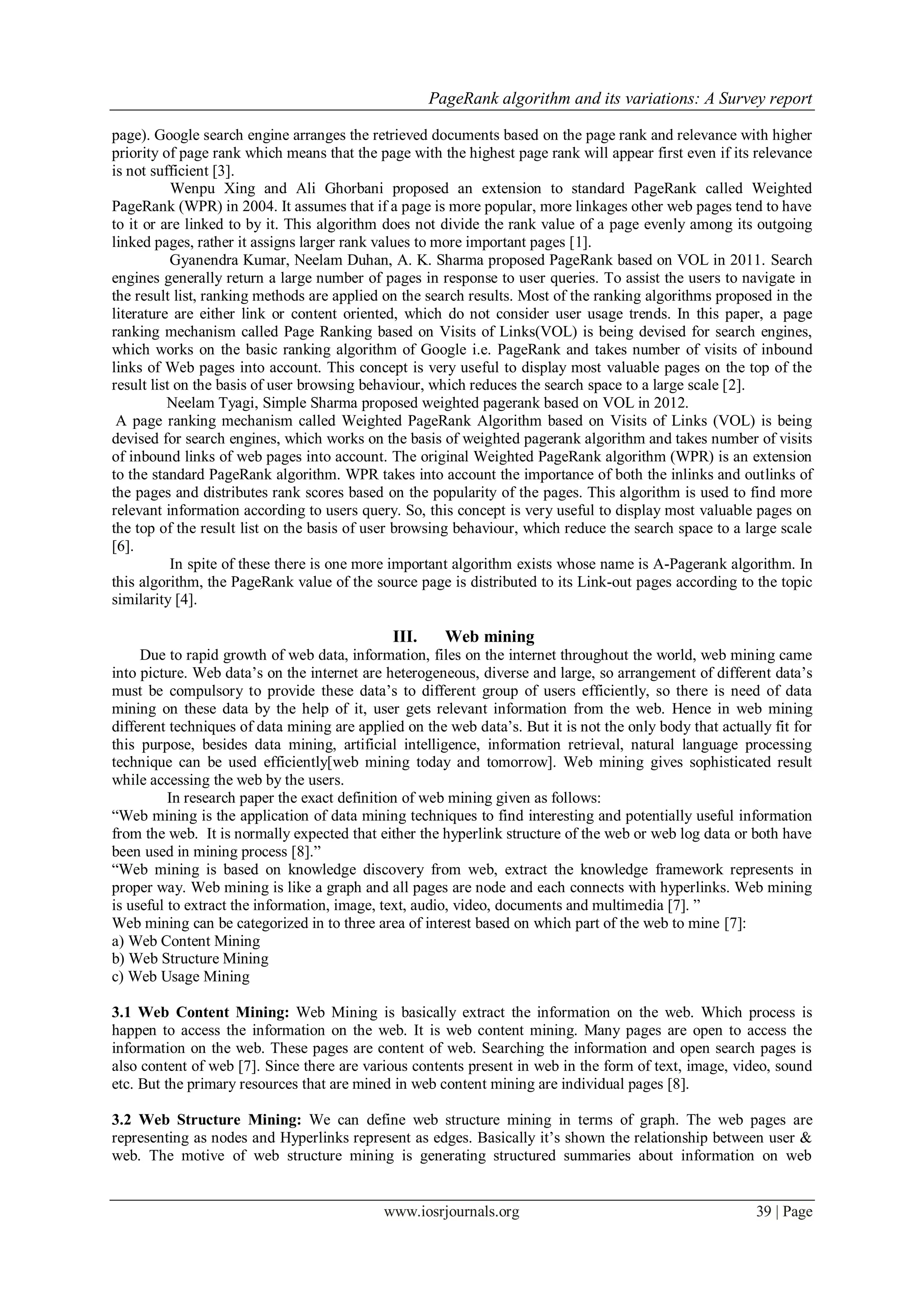 PageRank algorithm and its variations: A Survey report
www.iosrjournals.org 39 | Page
page). Google search engine arranges the retrieved documents based on the page rank and relevance with higher
priority of page rank which means that the page with the highest page rank will appear first even if its relevance
is not sufficient [3].
Wenpu Xing and Ali Ghorbani proposed an extension to standard PageRank called Weighted
PageRank (WPR) in 2004. It assumes that if a page is more popular, more linkages other web pages tend to have
to it or are linked to by it. This algorithm does not divide the rank value of a page evenly among its outgoing
linked pages, rather it assigns larger rank values to more important pages [1].
Gyanendra Kumar, Neelam Duhan, A. K. Sharma proposed PageRank based on VOL in 2011. Search
engines generally return a large number of pages in response to user queries. To assist the users to navigate in
the result list, ranking methods are applied on the search results. Most of the ranking algorithms proposed in the
literature are either link or content oriented, which do not consider user usage trends. In this paper, a page
ranking mechanism called Page Ranking based on Visits of Links(VOL) is being devised for search engines,
which works on the basic ranking algorithm of Google i.e. PageRank and takes number of visits of inbound
links of Web pages into account. This concept is very useful to display most valuable pages on the top of the
result list on the basis of user browsing behaviour, which reduces the search space to a large scale [2].
Neelam Tyagi, Simple Sharma proposed weighted pagerank based on VOL in 2012.
A page ranking mechanism called Weighted PageRank Algorithm based on Visits of Links (VOL) is being
devised for search engines, which works on the basis of weighted pagerank algorithm and takes number of visits
of inbound links of web pages into account. The original Weighted PageRank algorithm (WPR) is an extension
to the standard PageRank algorithm. WPR takes into account the importance of both the inlinks and outlinks of
the pages and distributes rank scores based on the popularity of the pages. This algorithm is used to find more
relevant information according to users query. So, this concept is very useful to display most valuable pages on
the top of the result list on the basis of user browsing behaviour, which reduce the search space to a large scale
[6].
In spite of these there is one more important algorithm exists whose name is A-Pagerank algorithm. In
this algorithm, the PageRank value of the source page is distributed to its Link-out pages according to the topic
similarity [4].
III. Web mining
Due to rapid growth of web data, information, files on the internet throughout the world, web mining came
into picture. Web data’s on the internet are heterogeneous, diverse and large, so arrangement of different data’s
must be compulsory to provide these data’s to different group of users efficiently, so there is need of data
mining on these data by the help of it, user gets relevant information from the web. Hence in web mining
different techniques of data mining are applied on the web data’s. But it is not the only body that actually fit for
this purpose, besides data mining, artificial intelligence, information retrieval, natural language processing
technique can be used efficiently[web mining today and tomorrow]. Web mining gives sophisticated result
while accessing the web by the users.
In research paper the exact definition of web mining given as follows:
“Web mining is the application of data mining techniques to find interesting and potentially useful information
from the web. It is normally expected that either the hyperlink structure of the web or web log data or both have
been used in mining process [8].”
“Web mining is based on knowledge discovery from web, extract the knowledge framework represents in
proper way. Web mining is like a graph and all pages are node and each connects with hyperlinks. Web mining
is useful to extract the information, image, text, audio, video, documents and multimedia [7]. ”
Web mining can be categorized in to three area of interest based on which part of the web to mine [7]:
a) Web Content Mining
b) Web Structure Mining
c) Web Usage Mining
3.1 Web Content Mining: Web Mining is basically extract the information on the web. Which process is
happen to access the information on the web. It is web content mining. Many pages are open to access the
information on the web. These pages are content of web. Searching the information and open search pages is
also content of web [7]. Since there are various contents present in web in the form of text, image, video, sound
etc. But the primary resources that are mined in web content mining are individual pages [8].
3.2 Web Structure Mining: We can define web structure mining in terms of graph. The web pages are
representing as nodes and Hyperlinks represent as edges. Basically it’s shown the relationship between user &
web. The motive of web structure mining is generating structured summaries about information on web
 