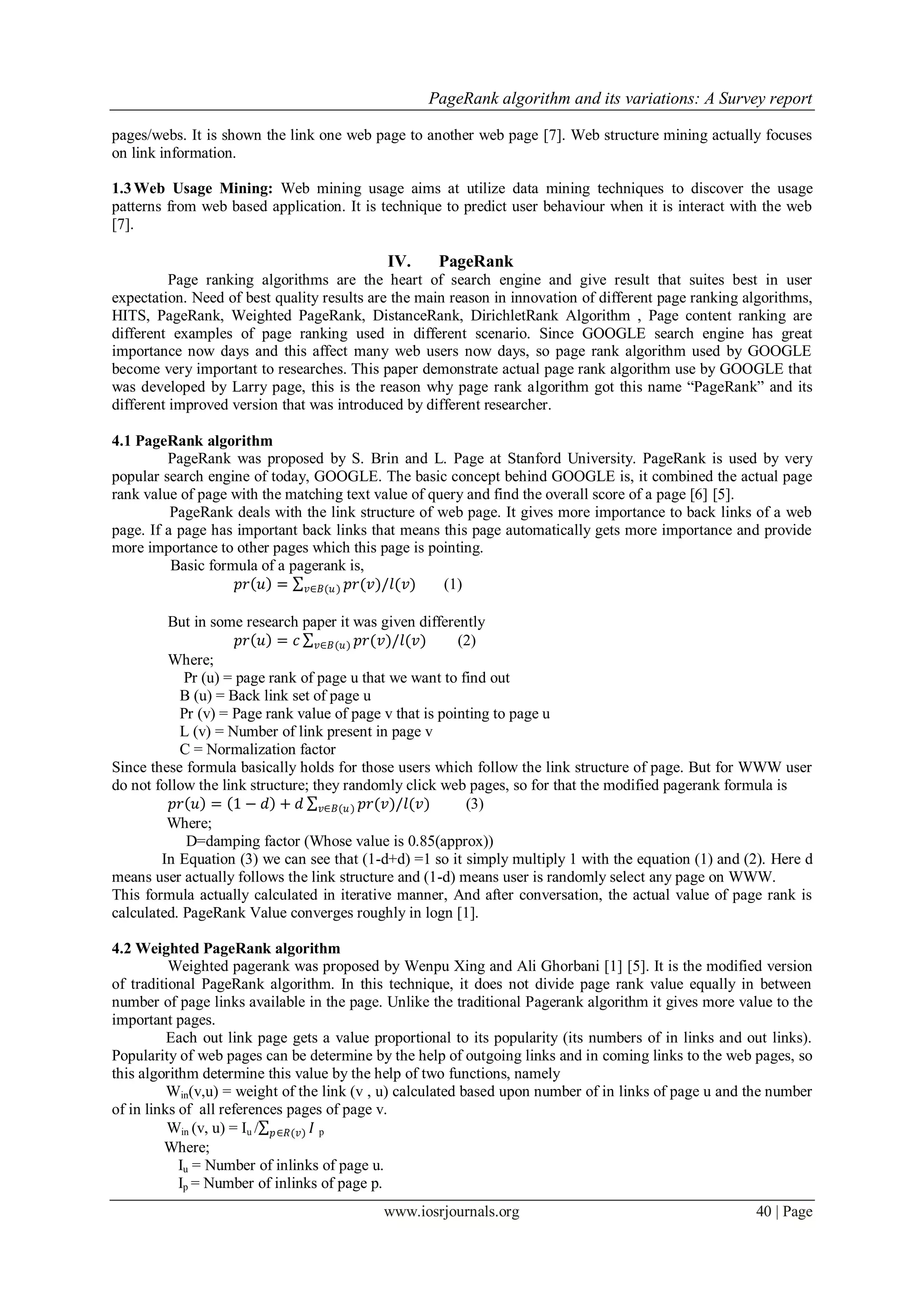 PageRank algorithm and its variations: A Survey report
www.iosrjournals.org 40 | Page
pages/webs. It is shown the link one web page to another web page [7]. Web structure mining actually focuses
on link information.
1.3Web Usage Mining: Web mining usage aims at utilize data mining techniques to discover the usage
patterns from web based application. It is technique to predict user behaviour when it is interact with the web
[7].
IV. PageRank
Page ranking algorithms are the heart of search engine and give result that suites best in user
expectation. Need of best quality results are the main reason in innovation of different page ranking algorithms,
HITS, PageRank, Weighted PageRank, DistanceRank, DirichletRank Algorithm , Page content ranking are
different examples of page ranking used in different scenario. Since GOOGLE search engine has great
importance now days and this affect many web users now days, so page rank algorithm used by GOOGLE
become very important to researches. This paper demonstrate actual page rank algorithm use by GOOGLE that
was developed by Larry page, this is the reason why page rank algorithm got this name “PageRank” and its
different improved version that was introduced by different researcher.
4.1 PageRank algorithm
PageRank was proposed by S. Brin and L. Page at Stanford University. PageRank is used by very
popular search engine of today, GOOGLE. The basic concept behind GOOGLE is, it combined the actual page
rank value of page with the matching text value of query and find the overall score of a page [6] [5].
PageRank deals with the link structure of web page. It gives more importance to back links of a web
page. If a page has important back links that means this page automatically gets more importance and provide
more importance to other pages which this page is pointing.
Basic formula of a pagerank is,
𝑝𝑟 𝑢 = 𝑝𝑟(𝑣)/𝑙(𝑣)𝑣∈𝐵(𝑢) (1)
But in some research paper it was given differently
𝑝𝑟 𝑢 = 𝑐 𝑝𝑟(𝑣)/𝑙(𝑣)𝑣∈𝐵(𝑢) (2)
Where;
Pr (u) = page rank of page u that we want to find out
B (u) = Back link set of page u
Pr (v) = Page rank value of page v that is pointing to page u
L (v) = Number of link present in page v
C = Normalization factor
Since these formula basically holds for those users which follow the link structure of page. But for WWW user
do not follow the link structure; they randomly click web pages, so for that the modified pagerank formula is
𝑝𝑟 𝑢 = 1 − 𝑑 + 𝑑 𝑝𝑟(𝑣)/𝑙(𝑣)𝑣∈𝐵(𝑢) (3)
Where;
D=damping factor (Whose value is 0.85(approx))
In Equation (3) we can see that (1-d+d) =1 so it simply multiply 1 with the equation (1) and (2). Here d
means user actually follows the link structure and (1-d) means user is randomly select any page on WWW.
This formula actually calculated in iterative manner, And after conversation, the actual value of page rank is
calculated. PageRank Value converges roughly in logn [1].
4.2 Weighted PageRank algorithm
Weighted pagerank was proposed by Wenpu Xing and Ali Ghorbani [1] [5]. It is the modified version
of traditional PageRank algorithm. In this technique, it does not divide page rank value equally in between
number of page links available in the page. Unlike the traditional Pagerank algorithm it gives more value to the
important pages.
Each out link page gets a value proportional to its popularity (its numbers of in links and out links).
Popularity of web pages can be determine by the help of outgoing links and in coming links to the web pages, so
this algorithm determine this value by the help of two functions, namely
Win(v,u) = weight of the link (v , u) calculated based upon number of in links of page u and the number
of in links of all references pages of page v.
Win (v, u) = Iu / 𝐼𝑝∈𝑅(𝑣) p
Where;
Iu = Number of inlinks of page u.
Ip = Number of inlinks of page p.
 