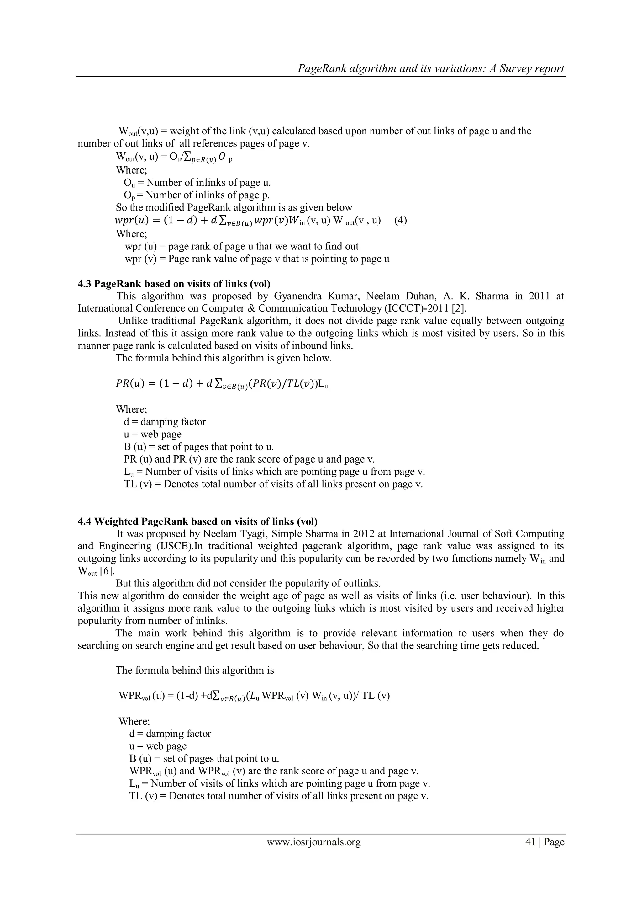 PageRank algorithm and its variations: A Survey report
www.iosrjournals.org 41 | Page
Wout(v,u) = weight of the link (v,u) calculated based upon number of out links of page u and the
number of out links of all references pages of page v.
Wout(v, u) = Ou/ 𝑂𝑝∈𝑅(𝑣) p
Where;
Ou = Number of inlinks of page u.
Op = Number of inlinks of page p.
So the modified PageRank algorithm is as given below
𝑤𝑝𝑟 𝑢 = 1 − 𝑑 + 𝑑 𝑤𝑝𝑟(𝑣)𝑊𝑣∈𝐵(𝑢) in (v, u) W out(v , u) (4)
Where;
wpr (u) = page rank of page u that we want to find out
wpr (v) = Page rank value of page v that is pointing to page u
4.3 PageRank based on visits of links (vol)
This algorithm was proposed by Gyanendra Kumar, Neelam Duhan, A. K. Sharma in 2011 at
International Conference on Computer & Communication Technology (ICCCT)-2011 [2].
Unlike traditional PageRank algorithm, it does not divide page rank value equally between outgoing
links. Instead of this it assign more rank value to the outgoing links which is most visited by users. So in this
manner page rank is calculated based on visits of inbound links.
The formula behind this algorithm is given below.
𝑃𝑅 𝑢 = 1 − 𝑑 + 𝑑 (𝑃𝑅(𝑣)/𝑇𝐿(𝑣)𝑣∈𝐵(𝑢) )Lu
Where;
d = damping factor
u = web page
B (u) = set of pages that point to u.
PR (u) and PR (v) are the rank score of page u and page v.
Lu = Number of visits of links which are pointing page u from page v.
TL (v) = Denotes total number of visits of all links present on page v.
4.4 Weighted PageRank based on visits of links (vol)
It was proposed by Neelam Tyagi, Simple Sharma in 2012 at International Journal of Soft Computing
and Engineering (IJSCE).In traditional weighted pagerank algorithm, page rank value was assigned to its
outgoing links according to its popularity and this popularity can be recorded by two functions namely Win and
Wout [6].
But this algorithm did not consider the popularity of outlinks.
This new algorithm do consider the weight age of page as well as visits of links (i.e. user behaviour). In this
algorithm it assigns more rank value to the outgoing links which is most visited by users and received higher
popularity from number of inlinks.
The main work behind this algorithm is to provide relevant information to users when they do
searching on search engine and get result based on user behaviour, So that the searching time gets reduced.
The formula behind this algorithm is
WPRvol (u) = (1-d) +d (𝐿𝑣∈𝐵 𝑢 u WPRvol (v) Win (v, u))/ TL (v)
Where;
d = damping factor
u = web page
B (u) = set of pages that point to u.
WPRvol (u) and WPRvol (v) are the rank score of page u and page v.
Lu = Number of visits of links which are pointing page u from page v.
TL (v) = Denotes total number of visits of all links present on page v.
 