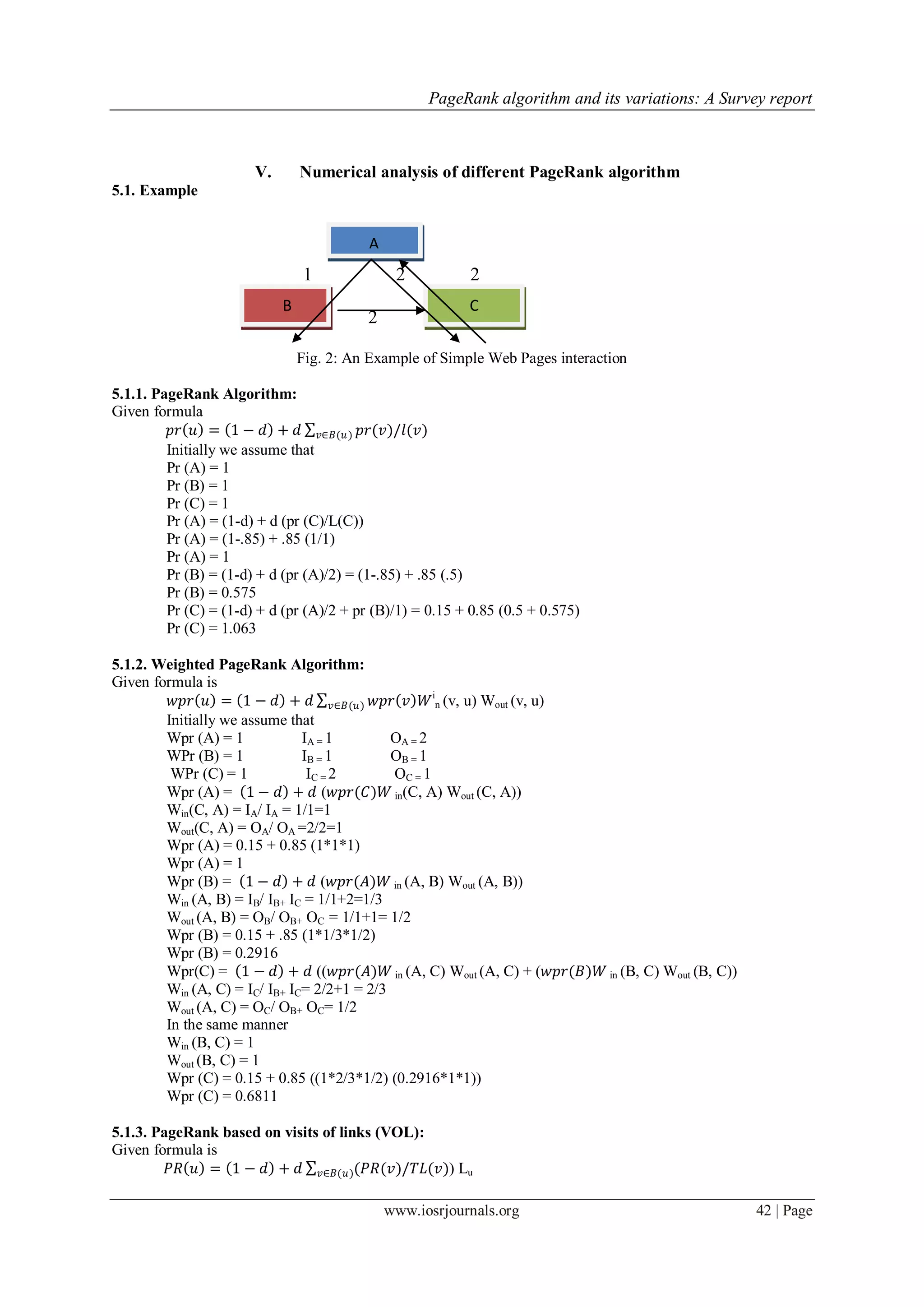 PageRank algorithm and its variations: A Survey report
www.iosrjournals.org 42 | Page
V. Numerical analysis of different PageRank algorithm
5.1. Example
1 2 2
2
Fig. 2: An Example of Simple Web Pages interaction
5.1.1. PageRank Algorithm:
Given formula
𝑝𝑟 𝑢 = 1 − 𝑑 + 𝑑 𝑝𝑟(𝑣)/𝑙(𝑣)𝑣∈𝐵(𝑢)
Initially we assume that
Pr (A) = 1
Pr (B) = 1
Pr (C) = 1
Pr (A) = (1-d) + d (pr (C)/L(C))
Pr (A) = (1-.85) + .85 (1/1)
Pr (A) = 1
Pr (B) = (1-d) + d (pr (A)/2) = (1-.85) + .85 (.5)
Pr (B) = 0.575
Pr (C) = (1-d) + d (pr (A)/2 + pr (B)/1) = 0.15 + 0.85 (0.5 + 0.575)
Pr (C) = 1.063
5.1.2. Weighted PageRank Algorithm:
Given formula is
𝑤𝑝𝑟 𝑢 = 1 − 𝑑 + 𝑑 𝑤𝑝𝑟 𝑣 𝑊𝑣∈𝐵(𝑢)
i
n (v, u) Wout (v, u)
Initially we assume that
Wpr (A) = 1 IA = 1 OA = 2
WPr (B) = 1 IB = 1 OB = 1
WPr (C) = 1 IC = 2 OC = 1
Wpr (A) = 1 − 𝑑 + 𝑑 (𝑤𝑝𝑟(𝐶)𝑊 in(C, A) Wout (C, A))
Win(C, A) = IA/ IA = 1/1=1
Wout(C, A) = OA/ OA =2/2=1
Wpr (A) = 0.15 + 0.85 (1*1*1)
Wpr (A) = 1
Wpr (B) = 1 − 𝑑 + 𝑑 (𝑤𝑝𝑟(𝐴)𝑊 in (A, B) Wout (A, B))
Win (A, B) = IB/ IB+ IC = 1/1+2=1/3
Wout (A, B) = OB/ OB+ OC = 1/1+1= 1/2
Wpr (B) = 0.15 + .85 (1*1/3*1/2)
Wpr (B) = 0.2916
Wpr(C) = 1 − 𝑑 + 𝑑 ((𝑤𝑝𝑟(𝐴)𝑊 in (A, C) Wout (A, C) + (𝑤𝑝𝑟(𝐵)𝑊 in (B, C) Wout (B, C))
Win (A, C) = IC/ IB+ IC= 2/2+1 = 2/3
Wout (A, C) = OC/ OB+ OC= 1/2
In the same manner
Win (B, C) = 1
Wout (B, C) = 1
Wpr (C) = 0.15 + 0.85 ((1*2/3*1/2) (0.2916*1*1))
Wpr (C) = 0.6811
5.1.3. PageRank based on visits of links (VOL):
Given formula is
𝑃𝑅 𝑢 = 1 − 𝑑 + 𝑑 (𝑃𝑅(𝑣)/𝑇𝐿(𝑣)𝑣∈𝐵(𝑢) ) Lu
A
B C
 