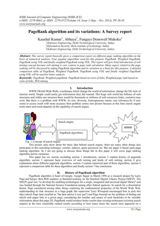 IOSR Journal of Computer Engineering (IOSR-JCE)
e-ISSN: 2278-0661, p- ISSN: 2278-8727Volume 14, Issue 1 (Sep. - Oct. 2013), PP 38-45
www.iosrjournals.org
www.iosrjournals.org 38 | Page
PageRank algorithm and its variations: A Survey report
Kaushal Kumar1
, Abhaya2
, Fungayi Donewell Mukoko3
1
(Software Engineering, Delhi Technological University, India)
2
(Information Security, Birla institute of technology, India)
3
(Software Engineering, Delhi Technological University, India)
Abstract: This survey report basically gives a comparison report on different page ranking algorithm on the
basis of numerical analysis. Four popular algorithms used for this purpose PageRank, Weighted PageRank,
PageRank using VOL and finally weighted PageRank using VOL. This report will give brief introduction of web
mining concept because web mining is core content in page rank calculation .Many aspect related to the page
ranking will be discussed by taking PageRank algorithm and its variation as a basis for this purpose. A detailed
comparison table of PageRank, Weighted PageRank, PageRank using VOL and finally weighted PageRank
using VOL will be used for better analysis.
Keywords: PageRank, Weighted pageRank, PageRank based on visits of links, Weighted page rank based on
visits of links, Web mining
I. Introduction
WWW (World Wide Web), a technique which change the world of information, change the life style of
internet world. People could easily got information they did wanted. This huge web world has billions of web
structures and within one structure there would be thousands or millions of web resources (links, contents) may
exist. But there is a problem with WWW, its size, diversity, heterogeneous nature, non relevancy.So if user
wants to access result with more accuracy then problem comes into picture because at this time search engine
work starts and result depends on the capability of search engine.
Fig. 1: Concept of search engine
This picture only show about the basic idea behind search engine, there are many other things also
participate in this searching technique, crawler, indexer, query processor etc. But our paper is based upon page
ranking algorithm. So I am not going to discuss these things but in this paper it will cover page ranking
algorithm and its variations.
This paper has six section excluding section 1 introduction, section 2 explain history of pagerank
algorithm, section 3 represent basic overview of web mining and kinds of web mining, section 4 give
explanation about different pagerank algorithms, section 5 explain numerical part of these algorithms, section 6
represent a comparison table for these algorithms and finally section 7 has conclusion.
II. History of PageRank algorithm
PageRank algorithm is heart of Google. Google began in March 1996 as a research project by Larry
Page and Sergey Brin PhD students at Stanford working on the Stanford Digital Library Project (SDLP). The
SDLP's goal was “to develop the enabling technologies for a single, integrated and universal digital library" and
was funded through the National Science Foundation among other federal agencies. In search for a dissertation
theme, Page considered among other things exploring the mathematical properties of the World Wide Web,
understanding its link structure as a huge graph. His supervisor Terry Winograd encouraged him to pick this
idea (which Page later recalled as "the best advice I ever got") and Page focused on the problem of finding out
which web pages link to a given page, considering the number and nature of such backlinks to be valuable
information about that page [9]. PageRank would produce better results than existing techniques (existing search
engines at the time essentially ranked results according to how many times the search term appeared on a
WWW
Search engine
PageRank algorithms
 