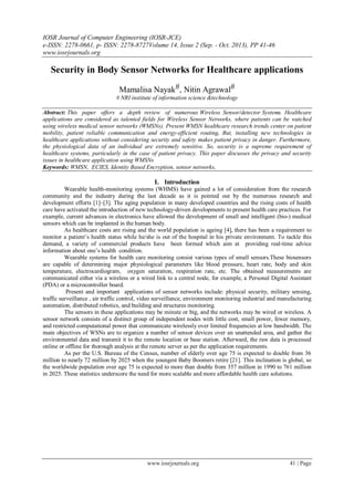 IOSR Journal of Computer Engineering (IOSR-JCE)
e-ISSN: 2278-0661, p- ISSN: 2278-8727Volume 14, Issue 2 (Sep. - Oct. 2013), PP 41-46
www.iosrjournals.org
www.iosrjournals.org 41 | Page
Security in Body Sensor Networks for Healthcare applications
Mamalisa Nayak#, Nitin Agrawal#
# NRI institute of information science &technology
Abstract: This paper offers a depth review of numerous Wireless Sensor/detector Systems. Healthcare
applications are considered as talented fields for Wireless Sensor Networks, where patients can be watched
using wireless medical sensor networks (WMSNs). Present WMSN healthcare research trends center on patient
mobility, patient reliable communication and energy-efficient routing. But, installing new technologies in
healthcare applications without considering security and safety makes patient privacy in danger. Furthermore,
the physiological data of an individual are extremely sensitive. So, security is a supreme requirement of
healthcare systems, particularly in the case of patient privacy. This paper discusses the privacy and security
issues in healthcare application using WMSNs
Keywords: WMSN, ECIES, Identity Based Encryption, sensor networks,
I. Introduction
Wearable health-monitoring systems (WHMS) have gained a lot of consideration from the research
community and the industry during the last decade as it is pointed out by the numerous research and
development efforts [1]–[3]. The aging population in many developed countries and the rising costs of health
care have activated the introduction of new technology-driven developments to present health care practices. For
example, current advances in electronics have allowed the development of small and intelligent (bio-) medical
sensors which can be implanted in the human body.
As healthcare costs are rising and the world population is ageing [4], there has been a requirement to
monitor a patient’s health status while he/she is out of the hospital in his private environment. To tackle this
demand, a variety of commercial products have been formed which aim at providing real-time advice
information about one’s health condition.
Wearable systems for health care monitoring consist various types of small sensors.These biosensors
are capable of determining major physiological parameters like blood pressure, heart rate, body and skin
temperature, electrocardiogram, oxygen saturation, respiration rate, etc. The obtained measurements are
communicated either via a wireless or a wired link to a central node, for example, a Personal Digital Assistant
(PDA) or a microcontroller board.
Present and important applications of sensor networks include: physical security, military sensing,
traffic surveillance , air traffic control, video surveillance, environment monitoring industrial and manufacturing
automation, distributed robotics, and building and structures monitoring.
The sensors in these applications may be minute or big, and the networks may be wired or wireless. A
sensor network consists of a distinct group of independent nodes with little cost, small power, fewer memory,
and restricted computational power that communicate wirelessly over limited frequencies at low bandwidth. The
main objectives of WSNs are to organize a number of sensor devices over an unattended area, and gather the
environmental data and transmit it to the remote location or base station. Afterward, the raw data is processed
online or offline for thorough analysis at the remote server as per the application requirements.
As per the U.S. Bureau of the Census, number of elderly over age 75 is expected to double from 36
million to nearly 72 million by 2025 when the youngest Baby Boomers retire [21]. This inclination is global, so
the worldwide population over age 75 is expected to more than double from 357 million in 1990 to 761 million
in 2025. These statistics underscore the need for more scalable and more affordable health care solutions.
 