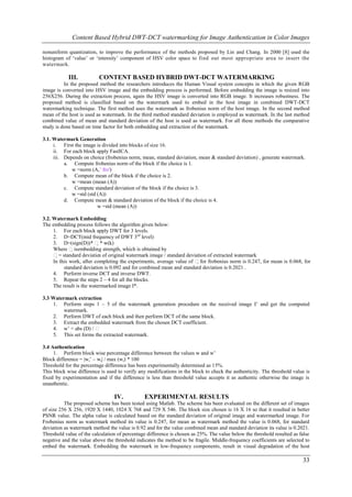 Content Based Hybrid DWT-DCT watermarking for Image Authentication in Color Images

nonuniform quantization, to improve the performance of the methods proposed by Lin and Chang. In 2000 [8] used the
histogram of ‘value’ or ‘intensity’ component of HSV color space to find out most appropriate area to insert the
watermark.

            III.          CONTENT BASED HYBRID DWT-DCT WATERMARKING
          In the proposed method the researchers introduces the Human Visual system concepts in which the given RGB
image is converted into HSV image and the embedding process is performed. Before embedding the image is resized into
256X256. During the extraction process, again the HSV image is converted into RGB image. It increases robustness. The
proposed method is classified based on the watermark used to embed in the host image in combined DWT-DCT
watermarking technique. The first method uses the watermark as frobenius norm of the host image. In the second method
mean of the host is used as watermark. In the third method standard deviation is employed as watermark. In the last method
combined value of mean and standard deviation of the host is used as watermark. For all these methods the comparative
study is done based on time factor for both embedding and extraction of the watermark.

3.1. Watermark Generation
     i. First the image is divided into blocks of size 16.
     ii. For each block apply FastICA.
     iii. Depends on choice (frobenius norm, mean, standard deviation, mean & standard deviation) , generate watermark.
          a. Compute frobenius norm of the block if the choice is 1.
             w =norm (A,’ fro')
          b. Compute mean of the block if the choice is 2.
             w =mean (mean (A))
          c. Compute standard deviation of the block if the choice is 3.
             w =std (std (A))
          d. Compute mean & standard deviation of the block if the choice is 4.
                         w =std (mean (A))

3.2. Watermark Embedding
The embedding process follows the algorithm given below:
     1. For each block apply DWT for 3 levels.
     2. D=DCT(mid frequency of DWT 3rd level)
     3. D=(sign(D))* * w(k)
     Where is embedding strength, which is obtained by
     = standard deviatio of original watermark image / standard deviation of extracted watermark
                           n
     In this work, after completing the experiments, average value of for frobenius norm is 0.247, for mean is 0.068, for
          standard deviation is 0.092 and for combined mean and standard deviation is 0.2021 .
     4. Perform inverse DCT and inverse DWT.
     5. Repeat the steps 2 – 4 for all the blocks.
     The result is the watermarked image I*.

3.3 Watermark extraction
    1. Perform steps 1 – 5 of the watermark generation procedure on the received image I’ and get the computed
         watermark.
    2. Perform DWT of each block and then perform DCT of the same block.
    3. Extract the embedded watermark from the chosen DCT coefficient.
    4. w’ = abs (D) / 
    5. This set forms the extracted watermark.

3.4 Authentication
     1. Perform block wise percentage difference between the values w and w’
Block difference = |wi’ – wi| / max (wi) * 100
Threshold for the percentage difference has been experimentally determined as 15%.
This block wise difference is used to verify any modifications in the block to check the authenticity. The threshold value is
fixed by experimentation and if the difference is less than threshold value accepts it as authentic otherwise the image is
unauthentic.

                                 IV.           EXPERIMENTAL RESULTS
          The proposed scheme has been tested using Matlab. The scheme has been evaluated on the different set of images
of size 256 X 256, 1920 X 1440, 1024 X 768 and 729 X 546. The block size chosen is 16 X 16 so that it resulted in better
PSNR value. The alpha value is calculated based on the standard deviation of original image and watermarked image. For
Frobenius norm as watermark method its value is 0.247, for mean as watermark method the value is 0.068, for standard
deviation as watermark method the value is 0.92 and for the value combined mean and standard deviation its value is 0.2021.
Threshold value of the calculation of percentage difference is chosen as 25%. The value below the threshold resulted as false
negative and the value above the threshold indicates the method to be fragile. Middle-frequency coefficients are selected to
embed the watermark. Embedding the watermark in low-frequency components, result in visual degradation of the host

                                                                                                                         33
 