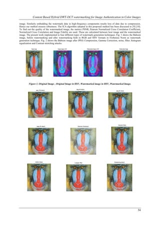 Content Based Hybrid DWT-DCT watermarking for Image Authentication in Color Images

image. Similarly embedding the watermark data in high-frequency components results loss of data due to compression.
Hence our method ensures robustness. The ICA algorithm adopted in this proposed method has been discussed in [9] [10].
To find out the quality of the watermarked image, the metrics PSNR, Pearson Normalized Cross Correlation Coefficient,
Normalized Cross Correlation and Image Fidelity are used. These are calculated between host image and the watermarked
image. The present work implemented in four different types of watermark generation techniques. Fig. 1 shows the Baboon
image, before watermarking and after watermarking both in RGB and HSV formats in Frobenius Norm as watermark
generation technique. Fig. 2 shows the Baboon image after JPEG Compression, Gamma Correction, noise, filter, histogram
equalization and Contrast stretching attacks.

           Original Image                Original Image in HSV                       Watermarked Image in HSV           Watermarked Image




         Figure 1. Original Image , Original Image in HSV, Watermarked image in HSV, Watermarked Image.

                                                                    Jpeg 80 attack
                      Jpeg 100 attack                                                                              Jpeg 60 attack




                                                                                                                      Gaussian Noise
                        Jpeg 40 attack                                Gamma Correction




                    Uniform Noise                                                                               Sharpening attack
                                                                 Lowpass filter




                                                                                                                                            34
 
