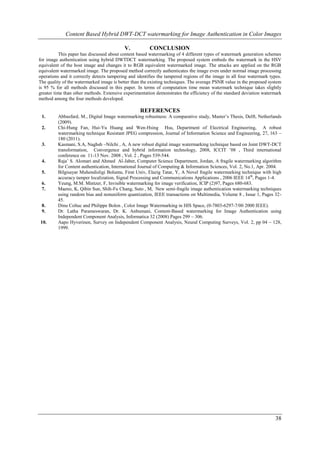 Content Based Hybrid DWT-DCT watermarking for Image Authentication in Color Images

                                           V.           CONCLUSION
           This paper has discussed about content based watermarking of 4 different types of watermark generation schemes
for image authentication using hybrid DWTDCT watermarking. The proposed system embeds the watermark in the HSV
equivalent of the host image and changes it to RGB equivalent watermarked image. The attacks are applied on the RGB
equivalent watermarked image. The proposed method correctly authenticates the image even under normal image processing
operations and it correctly detects tampering and identifies the tampered regions of the image in all four watermark types.
The quality of the watermarked image is better than the existing techniques. The average PSNR value in the proposed system
is 95 % for all methods discussed in this paper. In terms of computation time mean watermark technique takes slightly
greater time than other methods. Extensive experimentation demonstrates the efficiency of the standard deviation watermark
method among the four methods developed.

                                                   REFERENCES
 1.      Abbasfard, M., Digital Image watermarking robustness: A comparative study, Master’s Thesis, Delft, Netherlands
         (2009).
 2.      Chi-Hung Fan, Hui-Yu Huang and Wen-Hsing Hsu, Department of Electrical Engineering, A robust
         watermarking technique Resistant JPEG compression, Journal of Information Science and Engineering, 27, 163 –
         180 (2011).
 3.      Kasmani, S.A, Naghsh –Nilchi , A, A new robust digital image watermarking technique based on Joint DWT-DCT
         transformation, Convergence and hybrid information technology, 2008, ICCIT ’08 , Third international
         conference on 11-13 Nov. 2008 , Vol. 2 , Pages 539-544.
 4.      Raja’ S. Alomari and Ahmed Al-Jaber, Computer Science Department, Jordan, A fragile watermarking algorithm
         for Content authentication, International Journal of Computing & Information Sciences, Vol. 2, No.1, Apr. 2004.
 5.      Bilgisayar Muhendisligi Bolumu, Firat Univ, Elazig Tatar, Y, A Novel fragile watermarking technique with high
         accuracy tamper localization, Signal Processing and Communications Applications , 2006 IEEE 14 th, Pages 1-4.
 6.      Yeung, M.M. Mintzer, F, Invisible watermarking for image verification, ICIP (2)97, Pages 680-683.
 7.      Maeno, K, Qibin Sun, Shih-Fu Chang, Suto , M, New semi-fragile image authentication watermarking techniques
         using random bias and nonuniform quantization, IEEE transactions on Multimedia, Volume 8 , Issue 1, Pages 32-
         45.
 8.      Dinu Coltuc and Philippe Bolon , Color Image Watermarking in HIS Space, (0-7803-6297-7/00 2000 IEEE).
 9.      Dr. Latha Parameswaran, Dr. K. Anbumani, Content-Based watermarking for Image Authentication using
         Independent Component Analysis, Informatica 32 (2008) Pages 299 – 306.
10.      Aapo Hyverinen, Survey on Independent Component Analysis, Neural Computing Surveys, Vol. 2, pp 04 – 128,
         1999.




                                                                                                                       38
 