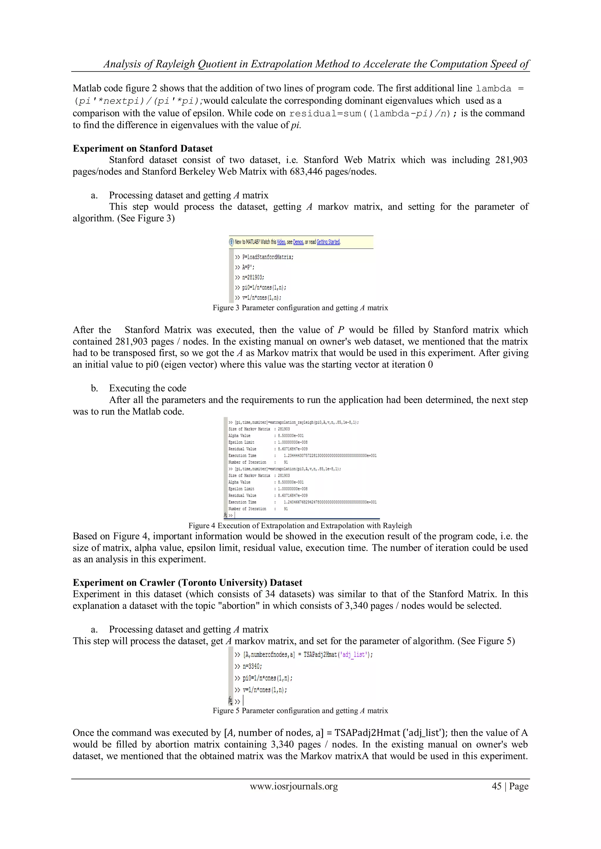 Analysis of Rayleigh Quotient in Extrapolation Method to Accelerate the Computation Speed of
www.iosrjournals.org 45 | Page
Matlab code figure 2 shows that the addition of two lines of program code. The first additional line lambda =
(pi'*nextpi)/(pi'*pi);would calculate the corresponding dominant eigenvalues which used as a
comparison with the value of epsilon. While code on residual=sum((lambda-pi)/n); is the command
to find the difference in eigenvalues with the value of pi.
Experiment on Stanford Dataset
Stanford dataset consist of two dataset, i.e. Stanford Web Matrix which was including 281,903
pages/nodes and Stanford Berkeley Web Matrix with 683,446 pages/nodes.
a. Processing dataset and getting A matrix
This step would process the dataset, getting A markov matrix, and setting for the parameter of
algorithm. (See Figure 3)
Figure 3 Parameter configuration and getting A matrix
After the Stanford Matrix was executed, then the value of P would be filled by Stanford matrix which
contained 281,903 pages / nodes. In the existing manual on owner's web dataset, we mentioned that the matrix
had to be transposed first, so we got the A as Markov matrix that would be used in this experiment. After giving
an initial value to pi0 (eigen vector) where this value was the starting vector at iteration 0
b. Executing the code
After all the parameters and the requirements to run the application had been determined, the next step
was to run the Matlab code.
Figure 4 Execution of Extrapolation and Extrapolation with Rayleigh
Based on Figure 4, important information would be showed in the execution result of the program code, i.e. the
size of matrix, alpha value, epsilon limit, residual value, execution time. The number of iteration could be used
as an analysis in this experiment.
Experiment on Crawler (Toronto University) Dataset
Experiment in this dataset (which consists of 34 datasets) was similar to that of the Stanford Matrix. In this
explanation a dataset with the topic "abortion" in which consists of 3,340 pages / nodes would be selected.
a. Processing dataset and getting A matrix
This step will process the dataset, get A markov matrix, and set for the parameter of algorithm. (See Figure 5)
Figure 5 Parameter configuration and getting A matrix
Once the command was executed by [A, number of nodes, a] = TSAPadj2Hmat ('adj_list'); then the value of A
would be filled by abortion matrix containing 3,340 pages / nodes. In the existing manual on owner's web
dataset, we mentioned that the obtained matrix was the Markov matrixA that would be used in this experiment.
 