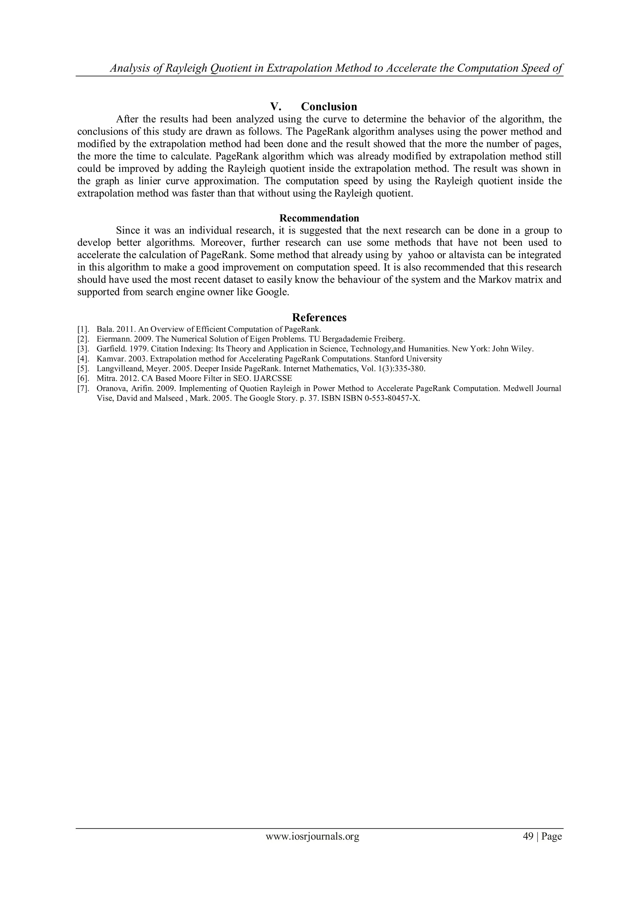 Analysis of Rayleigh Quotient in Extrapolation Method to Accelerate the Computation Speed of
www.iosrjournals.org 49 | Page
V. Conclusion
After the results had been analyzed using the curve to determine the behavior of the algorithm, the
conclusions of this study are drawn as follows. The PageRank algorithm analyses using the power method and
modified by the extrapolation method had been done and the result showed that the more the number of pages,
the more the time to calculate. PageRank algorithm which was already modified by extrapolation method still
could be improved by adding the Rayleigh quotient inside the extrapolation method. The result was shown in
the graph as linier curve approximation. The computation speed by using the Rayleigh quotient inside the
extrapolation method was faster than that without using the Rayleigh quotient.
Recommendation
Since it was an individual research, it is suggested that the next research can be done in a group to
develop better algorithms. Moreover, further research can use some methods that have not been used to
accelerate the calculation of PageRank. Some method that already using by yahoo or altavista can be integrated
in this algorithm to make a good improvement on computation speed. It is also recommended that this research
should have used the most recent dataset to easily know the behaviour of the system and the Markov matrix and
supported from search engine owner like Google.
References
[1]. Bala. 2011. An Overview of Efficient Computation of PageRank.
[2]. Eiermann. 2009. The Numerical Solution of Eigen Problems. TU Bergadademie Freiberg.
[3]. Garfield. 1979. Citation Indexing: Its Theory and Application in Science, Technology,and Humanities. New York: John Wiley.
[4]. Kamvar. 2003. Extrapolation method for Accelerating PageRank Computations. Stanford University
[5]. Langvilleand, Meyer. 2005. Deeper Inside PageRank. Internet Mathematics, Vol. 1(3):335-380.
[6]. Mitra. 2012. CA Based Moore Filter in SEO. IJARCSSE
[7]. Oranova, Arifin. 2009. Implementing of Quotien Rayleigh in Power Method to Accelerate PageRank Computation. Medwell Journal
Vise, David and Malseed , Mark. 2005. The Google Story. p. 37. ISBN ISBN 0-553-80457-X.
 