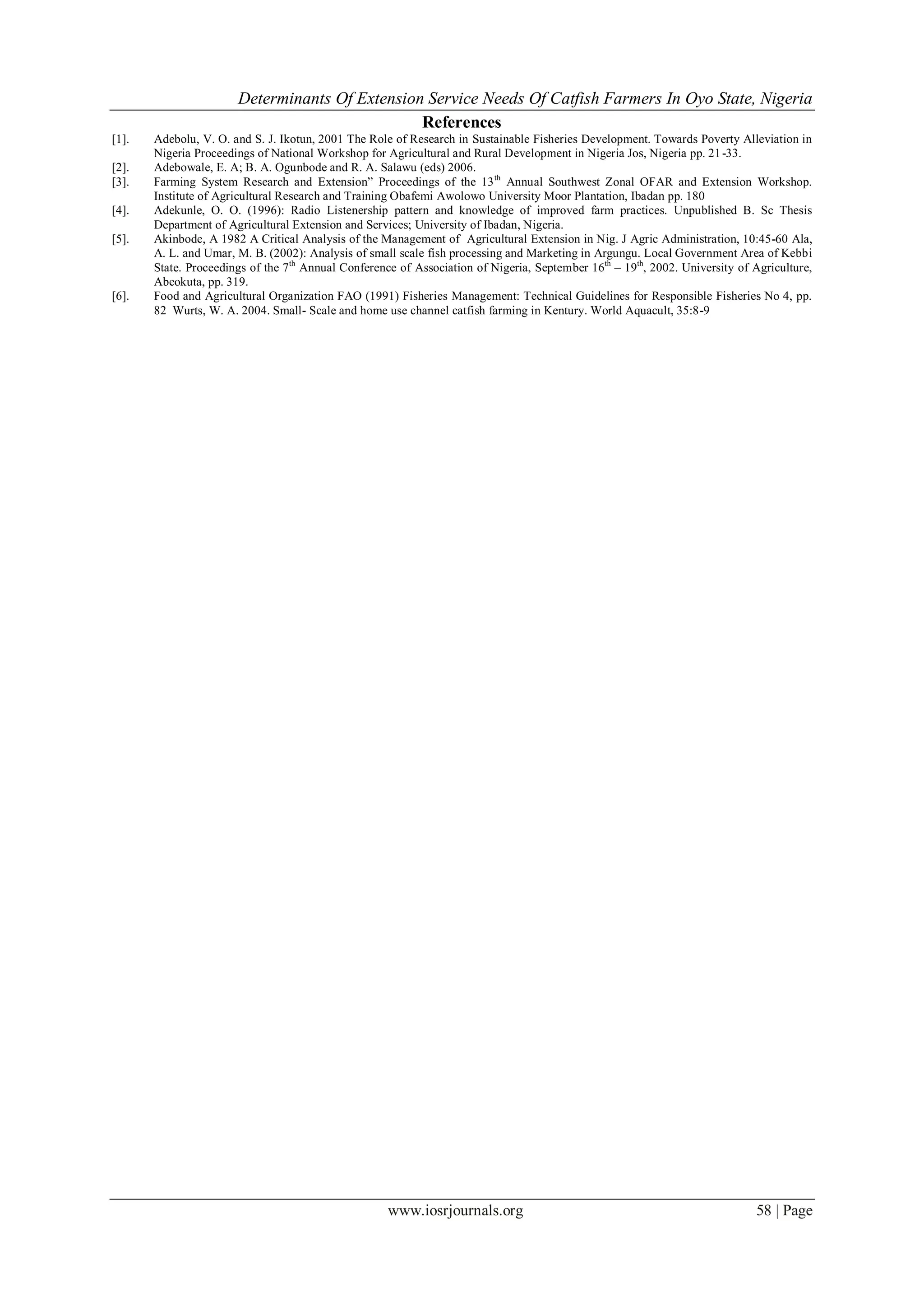 Determinants Of Extension Service Needs Of Catfish Farmers In Oyo State, Nigeria
                                                References
[1].   Adebolu, V. O. and S. J. Ikotun, 2001 The Role of Research in Sustainable Fisheries Development. Towards Poverty Alleviation in
       Nigeria Proceedings of National Workshop for Agricultural and Rural Development in Nigeria Jos, Nigeria pp. 21 -33.
[2].   Adebowale, E. A; B. A. Ogunbode and R. A. Salawu (eds) 2006.
[3].   Farming System Research and Extension” Proceedings of the 13 th Annual Southwest Zonal OFAR and Extension Workshop.
       Institute of Agricultural Research and Training Obafemi Awolowo University Moor Plantation, Ibadan pp. 180
[4].   Adekunle, O. O. (1996): Radio Listenership pattern and knowledge of improved farm practices. Unpublished B. Sc Thesis
       Department of Agricultural Extension and Services; University of Ibadan, Nigeria.
[5].   Akinbode, A 1982 A Critical Analysis of the Management of Agricultural Extension in Nig. J Agric Administration, 10:45-60 Ala,
       A. L. and Umar, M. B. (2002): Analysis of small scale fish processing and Marketing in Argungu. Local Government Area of Kebbi
       State. Proceedings of the 7 th Annual Conference of Association of Nigeria, September 16th – 19th, 2002. University of Agriculture,
       Abeokuta, pp. 319.
[6].   Food and Agricultural Organization FAO (1991) Fisheries Management: Technical Guidelines for Responsible Fisheries No 4, pp.
       82 Wurts, W. A. 2004. Small- Scale and home use channel catfish farming in Kentury. World Aquacult, 35:8-9




                                                     www.iosrjournals.org                                                     58 | Page
 