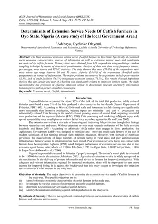 IOSR Journal of Humanities and Social Science (IOSRJHSS)
ISSN: 2279-0845 Volume 1, Issue 4 (Sep.-Oct. 2012), PP 54-58
www.iosrjournals.org

 Determinants of Extension Service Needs Of Catfish Farmers in
 Oyo State, Nigeria (A case study of Ido local Government Area.)
                                   1
                                    Adebayo, Oyefunke Olayemi.
 Department of Agricultural Economics and Extension, Ladoke Akintola University of Technology Ogbomoso,
                                                Nigeria.

Abstract: The Study examined extension service needs of catfish farmers in Oyo State. Specifically, it examined
socio economic characteristics, sources of information as well as extension service needs and constraints
encountered by catfish farmers. Primary data were obtained from 120 respondents using multistage random
sampling technique by means of structured questionnaire. Analysis of data was done using frequency counts;
percentages, mean scores and PPMC statistics. The study showed that most (70.6%) of the respondents were
male whose age range between 30 and 50 years. Majority (74.8%) of the respondents identified radio
programmes as sources of information. The major problems encountered by respondents include poor weather
82.5%, lack of credit facilities (76.7%) inadequate extension contact (71.7%). The results of tested hypothesis
showed that age, gender and year of schooling was significantly related to extension services needs. The study
recommended that provision of effective extension service to disseminate relevant and timely information
technologies to catfish farmer should be encouraged.
Keywords: Extension, needs, Catfish, determinants

                                            I.          Introduction
          Captured fisheries accounted for about 97% of the bulk of the total fish production, while cultured
fisheries contributed a mere 3% of the fish produced in the country in the last decade (Federal Department of
Fisheries, FDF 1995). According to Wurts (2004) small scale and homestead catfish farming are significantly
more sustainable than intensive production, because inputs are minimize and cost of production are
substantially reduced. Fish farming is the world’s fastest growing source of animal food, outpacing terrestrial
meat production and the captured fisheries (FAO, 1991). Fish processing and marketing in Nigeria enjoy wide
spread acceptability since no religious or cultural belief place any taboo against it (Ala and Umar 2002).
          The extension service has a vital role of increasing and improving fish production through their linkage
between researchers and end-users. Without extension services most research endeavour will be futile exercise
(Adebolu and Ikotun 2001) According to Akinbode (1982) rather than engage in direct production, the
Agricultural Development (ADP) was designed to stimulate and motivate small-scale farmers to the use of
modern techniques of fish farming through farm extension education. However, with shortage of extension
personnel, the inaccessibility of large numbers of farmers living in rural areas and poor communication
infrastructure, farmers’ access to information has been limited. Poor extension services due to low contact with
farmers have been reported. Agbamu (1998) noted that poor performance of extension services was due to low
extension agent farmers ratio; which is 1:2100 in Edo State, 1:2131 in Ogun State, 1:16917 in Oyo State, 1:1496
in Lagos State Adebowale et al; (2006).
          Nigeria has potential to expand its fisheries if properly managed. The nation’s annual yield is estimated
to be 1:830994m tons in the nineties (Adedokun, 2005). Agricultural extension service is widely recognised as
the mechanism for the delivery of proven information and advice to farmers for improved productivity. With
adequate and relevant information required for improved production, there will be opportunity to earn more
income for improved living. It is against this background that this study sought to investigate the extension
service needs of Catfish farmers in the study area.

Objectives of the study: The major objective is to determine the extension service needs of Catfish farmers in
        the study area. The specific objectives are to:
(i)   identify the socio-economic characteristics of catfish farmers in the study area.
(ii) investigate the various sources of information available to catfish farmers.
(iii) determine the extension service needs of catfish farmers.
(iv) identify the constraints militating against catfish production in the study area.

Hypothesis of the study: There is no significant relationship between socio-economic characteristics of catfish
farmers and extension service needs.


                                               www.iosrjournals.org                                      54 | Page
 