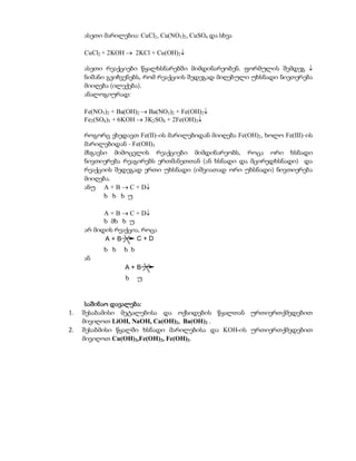 ასეთი მარილებია: CuCl2, Cu(NO3)2, CuSO4 და სხვა

     CuCl2 + 2KOH  2KCl + Cu(OH)2

     ასეთი რეაქციები წყალხსნარებში მიმდინარეობენ. ფორმულის შემდეგ 
     ნიშანი გვიჩვენებს, რომ რეაქციის შედეგად მიღებული უხსნადი ნივთერება
     მიიღება (ილექება).
     ანალოგიურად:

     Fe(NO3)2 + Ba(OH)2  Ba(NO3)2 + Fe(OH)2
     Fe2(SO4)3 + 6KOH  3K2SO4 + 2Fe(OH)3

     როგორც ვხედავთ Fe(II)-ის მარილებიდან მიიღება Fe(OH)2, ხოლო Fe(III)-ის
     მარილებიდან - Fe(OH)3
     მსგავსი მიმოცვლის რეაქციები მიმდინარეობს, როცა ორი ხსნადი
     ნივთიერება რეაგირებს ერთმანეთთან (ან ხსნადი და მცირედხსნადი) და
     რეაქციის შედეგად ერთი უხსნადი (იშვიათად ორი უხსნადი) ნივთიერება
     მიიღება.
     ანუ A + B  C + D
           ხ ხ ხ უ

           A + B  C + D
           ხ მხ ხ უ
     არ მიდის რეაქცია, როცა
           A+B       C+D
           ხ ხ   ხ ხ
     ან
                  A+B
                  ხ    უ


      საშინაო დავალება:
1.   შესაბამისი მეტალებისა და ოქსიდების წყალთან ურთიერთქმედებით
     მივიღოთ LiOH, NaOH, Ca(OH)2, Ba(OH)2 .
2.   შესაბმისი წყალში ხსნადი მარილებისა და KOH-ის ურთიერთქმედებით
     მივიღოთ Cu(OH)2,Fe(OH)2, Fe(OH)3.
 