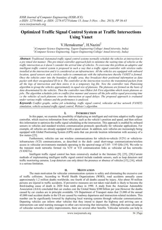 IOSR Journal of Computer Engineering (IOSR-JCE)
e-ISSN: 2278-0661, p- ISSN: 2278-8727Volume 15, Issue 3 (Nov. - Dec. 2013), PP 36-43
www.iosrjournals.org
www.iosrjournals.org 36 | Page
Optimized Traffic Signal Control System at Traffic Intersections
Using Vanet
V.Hemakumar1
, H.Nazini2
1
(Computer Science Engineering, Tagore Engineering College/ AnnaUniversity, India)
2
(Computer Science Engineering, Tagore Engineering College/ AnnaUniversity, India)
Abstract: Traditional Automated traffic signal control systems normally schedule the vehicles at intersection in
a pre timed slot manner. This pre-timed controller approach fails to minimize the waiting time of vehicles at the
traffic intersection as it doesn’t consider the arrival time of vehicles. To overcome this problem an adaptive and
intelligent traffic control system is proposed in such a way that a traffic signal controller with wireless radio
installed at the intersection and it is considered as an infrastructure. All the vehicles are equipped with onboard
location, speed sensors and a wireless radio to communicate with the infrastructure thereby VANET is formed.
Once the vehicles enter into the boundary of traffic area, they broadcast their positional information as data
packet with their encapsulated ID in it. The controller at the intersection receives the transmitted packets from
all the legs of intersection and then stores it in a temporary log file. Now the controller runs Platooning
algorithm to group the vehicles approximately in equal size of platoons. The platoons are formed on the basis of
data disseminated by the vehicles. Then the controller runs Oldest Job First algorithm which treats platoons as
jobs. The algorithm schedules jobs in conflict free manner and ensures all the jobs utilize equal processing time
i.e the vehicles of each platoons cross the intersection at equal delays. The proposed approach is evaluated
under various traffic volumes and the performance is analyzed.
Keywords Conﬂict graphs, online job scheduling, trafﬁc signal control, vehicular ad hoc network (VANET)
simulation, vehicle-actuated trafﬁc signal control, Webster’s algorithm.
I. INTRODUCTION
In this paper, we examine the possibility of deploying an intelligent and real-time adaptive trafﬁc signal
controller, which receives information from vehicles, such as the vehicle’s position and speed, and then utilizes
this information to optimize the trafﬁc signal scheduling at the intersection. This approach is enabled by onboard
sensors in vehicles and standard wireless communication protocols speciﬁcally for vehicular applications. For
example, all vehicles are already equipped with a speed sensor. In addition, new vehicles are increasingly being
equipped with Global Positioning System (GPS) units that can provide location information with accuracy of a
few meters [25].
Furthermore, vehicles can use wireless communications for vehicle-to-vehicle (V2V) or vehicle-to-
infrastructure (V2I) communications, as described in the dedi- cated short-range communications/wireless
access in vehicular environments standards operating in the spectral range of 5.85– 5.95 GHz [19]. We refer to
the transient mesh networks formed via V2V or V2I communication links as vehicular ad hoc networks
(VANETs).
Intelligent traffic signal control has been extensively studied in the literature [9], [25], [28].Current
methods of implementing intelligent traffic signal control include roadside sensors, such as loop detectors and
trafﬁc monitoring cameras. Loop detectors can only detect the presence or absence of vehicles [15], [16], which
is a serious limitation.
II. MOTIVATION
The main motivation for vehicular communication systems is safety and eliminating the excessive cost
of traffic collisions. According to World Health Organizations (WHO), road accidents annually cause
approximately 1.2 million deaths worldwide; one fourth of all deaths caused by injury. Also about 50 million
persons are injured in traffic accidents. If preventive measures are not taken road death is likely to become the
third-leading cause of death in 2020 from ninth place in 1990. A study from the American Automobile
Association (AAA) concluded that car crashes cost the United States $300 billion per year.However the deaths
caused by car crashes are in principle avoidable. US Department of Transport states that 21,000 of the annual
43,000 road accident deaths in the US are caused by roadway departures and intersection-related incidents. This
number can be significantly lowered by deploying local warning systems through vehicular communications.
Departing vehicles can inform other vehicles that they intend to depart the highway and arriving cars at
intersections can send warning messages to other cars traversing that intersection. Although the main advantage
of vehicular networks is safety improvements, there are several other benefits. Vehicular networks can help in
 
