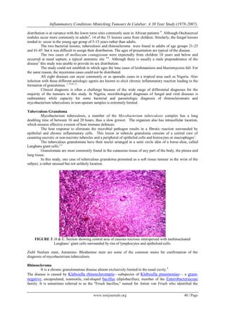 Inflammatory Conditions Mimicking Tumours In Calabar: A 30 Year Study (1978-2007).
www.iosrjournals.org 40 | Page
distribution is at variance with the lower torso sites commonly seen in African patients 8
. Although Onchocercal
nodules occur more commonly in adults9
, 14 of the 31 lesions came from children. Similarly, the fungal lesions
tended to occur in the young age group of 5-15 years rather than adults.
The two bacterial lesions, tuberculosis and rhinoscleroma were found in adults of age groups 21-25
and 41-45 but it was difficult to assign their distribution. The ages of presentation are typical of the disease.
The two cases of molluscum contagiosum were expectedly from children 10 years and below and
occurred at nasal septum, a typical anatomic site 4,6
. Although there is usually a male preponderance of the
disease5
this study was unable to provide its sex distribution.
The study could not establish in which ages the lone cases of leishmaniasis and blastomycosis fall. For
the same reason, the mycetoma cases could not be distributed.
All eight diseases can occur commonly or as sporadic cases in a tropical area such as Nigeria. Also
infection with these different aetiologic agents are known to elicit chronic inflammatory reaction leading to the
formation of granulomas. 1, 9,10, 11
Clinical diagnosis is often a challenge because of the wide range of differential diagnoses for the
majority of the tumours in this study. In Nigeria, microbiological diagnoses of fungal and viral diseases is
rudimentary while capacity for some bacterial and parasitologic diagnosis of rhinoscleromatis and
mycobacterium tuberculosis in non-sputum samples is extremely limited.
Tuberculous Granuloma
Mycobacterium tuberculosis, a member of the Mycobacterium tuberculosis complex has a long
doubling time of between 16 and 20 hours, thus a slow grower. The organism also has intracellular location,
which ensures effective evasion of host immune defences.
The host response to eliminate the microbial pathogen results in a fibrotic reaction surrounded by
epithelial and chronic inflammatory cells. This lesion or tubercle granuloma consists of a central core of
caseating necrotic or non-necrotic tubercles and a peripheral of epithelial cells and histiocytes or macrophages1
.
The tuberculous granulomata have their nuclei arranged in a semi circle akin of a horse-shoe, called
Langhans giant cells.2,3
Granulomata are most commonly found in the cutaneous tissue of any part of the body, the pleura and
lung tissue.
In this study, one case of tuberculous granuloma presented as a soft tissue tumour in the wrist of the
subject, a rather unusual but not unlikely location.
FIGURE 3: H & E: Section showing central area of caseous necrosis interspersed with multinucleated
Langhans’ giant cells surrounded by rim of lymphocytes and epitheloid-cells.
Ziehl Neelsen stain, Auramine- Rhodamine stain are some of the common stains for confirmation of the
diagnosis of mycobacterium tuberculosis.
Rhinoscleroma
It is a chronic granulomatous disease almost exclusively limited to the nasal cavity.4
The disease is caused by Klebsiella rhinoscleromatis—subspecies of Klebsiella pneumoniae— a gram-
negative, encapsulated, nonmotile, rod-shaped bacillus (diplobacillus), member of the Enterobacteriaceae
family. It is sometimes referred to as the "Frisch bacillus," named for Anton von Frisch who identified the
 