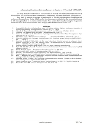 Inflammatory Conditions Mimicking Tumours In Calabar: A 30 Year Study (1978-2007).
www.iosrjournals.org 43 | Page
The study shows that onchocerciasis is still endemic in the study area with continued transmission of
infection from long term carriers. Other lesions seen are histoplamosis, mycetoma, molloscum contagiosum etc.
More study is required to ascertain the pathogenesis of the two infectious agents, histoplasma and
onchocerca. Importantly, the finding of high number of onchocerciasis is an indication that community infection
is still rife despite efforts of eradication with ivermectin. Also, control efforts may be waning for this parasitic
infection as more efforts are concentrated in the emerging public health infections such as HIV.
Reference
[1] Woodward B H, Rosenberg S I, Farnham R and Adams D O. Incidence and nature of primary granulomatous inflammation in
surgically removed material. Am Journal of Surgical Pathology. 1982; 6 (2): 119-129.
[2] Adams, D. O. ―The granulomatous inflammatory response. A review‖. Am J of Pathology. 1976; 84(1): 164-191.
[3] Granuloma. From Wikipedia, the free encyclopedia. Last modified 6 August, 2011 at 21.52.
[4] Andraea R., Edson RS, Kern EB. Rhinoscleroma: A growing concern in the United States? Mayo Clinic experience. Mayo
Clinic Proc. 1993; 68: 1151 – 1157.
[5] DiBartolomeo, Joseph R. Scleroma of the nose and pharynx. Western Journal of Medicine. 1976; vol. 124., pp 13-17.
[6] Palmer, PES and Reader MM. The imaging of tropical diseases. 2000. Heidelberg: Springer Verlachi; vols. 1 and 2 (ISBN 3 –
540 – 66219 – 7).
[7] Saint Andre A., Blackwell NM, Hall LR, et al. The role of endosymbiotic Wolbachia bacteria in the pathogenesis of river
blindness. Science. 2002; 295:1892 – 1895. In Mandell, Douglas and Bennett’s Principles and Practice of infectious Diseases:
6th
Ed, ELSEVIER Churchill Livingstone. Pp. 3273.
[8] American Academy of Paediatrics eBooks; accessed 22 July, 2011 on http: //aaparebook.apphblications.org.
[9] Taylor H R, Duke B O L, Munoz B. The selection of communities for treatment of onchocerciasis with ivermectin. Trop Med
Parasitol. 1992; 43:267.
[10] Elder D., Rosalie E., Christine J., Bernett J, Lever’s Histopathology of the skin. 1990; 60-61.
[11] John H, Arnold O, Neil P. Textbook of Paediatric dermatology. 2002; vol.1: 516-517.
[12] Rideley D.S. The pathogenesis of cutaneous leishmaniasis. Trans. R Soc Trop. Med Hyg. 1979; 73:150-160
[13] Mandell, Douglas and Bennett’s Principles and Practice of Infectious Diseases: 6th
Ed, ELSEVIER Churchill Livingstone. Pg
[14] Keath, E.J., Kobayashi G S, Medoff G. Classification of Histoplasma capsulatum by restriction fragrant length polymorphism in a
nuclear gene. J Clin Microbiol. 1992; 30:2104-2107.
[15] Manfredi R, Mazzoni A, Nanetti A, et al. Histoplasma capsulatum and duboisii in Europe: The impact of the HIV pandemic ,
travel, and immigration. Eur J Epidemiol. 1994; 10: 675-681.
[16] Mandell, Douglas and Bennett’s Principles and Practice of Infectious Diseases: 6th
Ed, ELSEVIER Churchill Livingstone. Pg
[17] Mercurio MG, Eleroski B E. Cutaneous blastomycosis. Cutic 1992; 50:422-424.
 