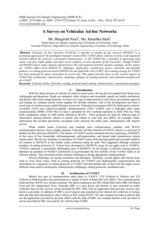 IOSR Journal of Computer Engineering (IOSR-JCE)
e-ISSN: 2278-0661, p- ISSN: 2278-8727Volume 15, Issue 4 (Nov. - Dec. 2013), PP 34-42
www.iosrjournals.org
www.iosrjournals.org 34 | Page
A Survey on Vehicular Ad hoc Networks
Mr. Bhagirath Patel1
, Ms. Khushbu Shah2
1
Department of computer engineering, LJ Institute of Technology, India
2
Assistant Professor, Department of computer engineering, LJ Institute of Technology, India
Abstract: Vehicular Ad hoc Networks (VANETs), a subclass of mobile ad hoc network (MANET), is a
promising approach for the intelligent transport system (ITS). VANET allows vehicles to form a self-organized
network without the need for a permanent infrastructure. As the VANET has a potential in improving road
safety, real time traffic update and other travel comforts, it turns attention of the researcher. Though VANET
and MANET shares some common characteristics like self-organized network, dynamic topology, ad hoc nature
etc, VANET differs from MANET by challenges, application, architecture, power constraint and mobility
patterns, so routing protocols used in MANET are not applicable with VANET. New routing strategy for VANET
has been proposed by many researchers in recent year. This paper provides focus on the various aspects of
VANET like architecture, characteristic, challenges, glimpse of routing protocols, and simulation models used
for VANET.
Keywords: Vehicular Ad hoc Networks; routing; position based routing; characteristics; transmission strategies
I. Introduction
With the sharp increase of vehicles on roads in recent years, driving has not stopped from being more
challenging and dangerous. Roads are saturated, safety distance and reasonable speeds are hardly maintained,
and drivers often lack enough attention. As there is no sign of improvement in near future, government agencies
and leading car company jointly works together for develop solutions. One of the developments has been a
novel type of wireless access called Wireless Access for Vehicular Environment (WAVE) dedicated to vehicle-
to-vehicle (V2V) and vehicle-to-roadside communications (V2I). VANET uses a dedicated short range
communication (DSRC) IEEE 802.11a later it amended for low overhead operation to IEEE 802.11p. Then
IEEE standardises whole as 1609 family referred as WAVE. These protocols are used for different type of
information sharing between vehicle to vehicle and vehicle to road side unit (RSU), for example, safety
information like accident prevention, navigation route selection for traffic jams, entertainment with internet
service.
When mobile nodes (Vehicles) and roadside units (infrastructure) combine with WAVE
communication devices, form a highly dynamic Vehicular Ad Hoc Network (VANET), which is a sub kind of
Mobile Ad Hoc Network (MANET). The feature of VANET mostly inherited from the technology of MANET
in the sense of low bandwidth, self-management, self-organization, and shared radio transmission criteria
remain same. But the key hindrance in operation of VANET comes from the high speed and uncertain mobility
[in contrast to MANET] of the mobile nodes (vehicles) along the path. This suggested, although countless
numbers of routing protocols [2, 3] have been developed in MANETs, many do not apply well to VANETs.
VANETs represent a particularly challenging class of MANETs. So the design of efficient routing protocol
demands up gradation of MANET architecture to accommodate the fast mobility of the VANET nodes in an
efficient manner. This warranted various research challenges to design appropriate routing protocol.
Several challenges are facing researchers and developer. Therefore, several papers and articles have
tried to cover these issues. Such as routing protocols for VANET and challenges[4], communication and
networking [5] ,categories of routing protocols in VANET and idea behind each of them [6].This paper covers
different issues such as architecture, characteristics, challenges, routing protocols, simulation tools.
II. Architecture of VANET
Mainly two type of communication taken place in VANET, V2V (Vehicle to Vehicle) and V2I
(Vehicle to Infrastructure), here infrastructure is mainly in form of Road Side Unit (RSU). This communication
achieved from WAVE as a wireless medium. The main components are RSU (Road Side Unit), OBU (On Board
Unit) and AU (Application Unit). Typically OBU is a peer device also known as user, mounted on nodes
(vehicles) that use the services which provided by RSU. RSU host an application that provides services also
known as provider. In addition of OBU a set of sensors also mounted on the vehicles for collection of various
data and that data transmitted to other vehicle or RSU using WAVE. AU also mounted on nodes (vehicle) that
use the application provided by provider (RSU) with the help of OBU, for example internet is the one kind of
service provided by RSU and used by AU with the help of OBU.
 