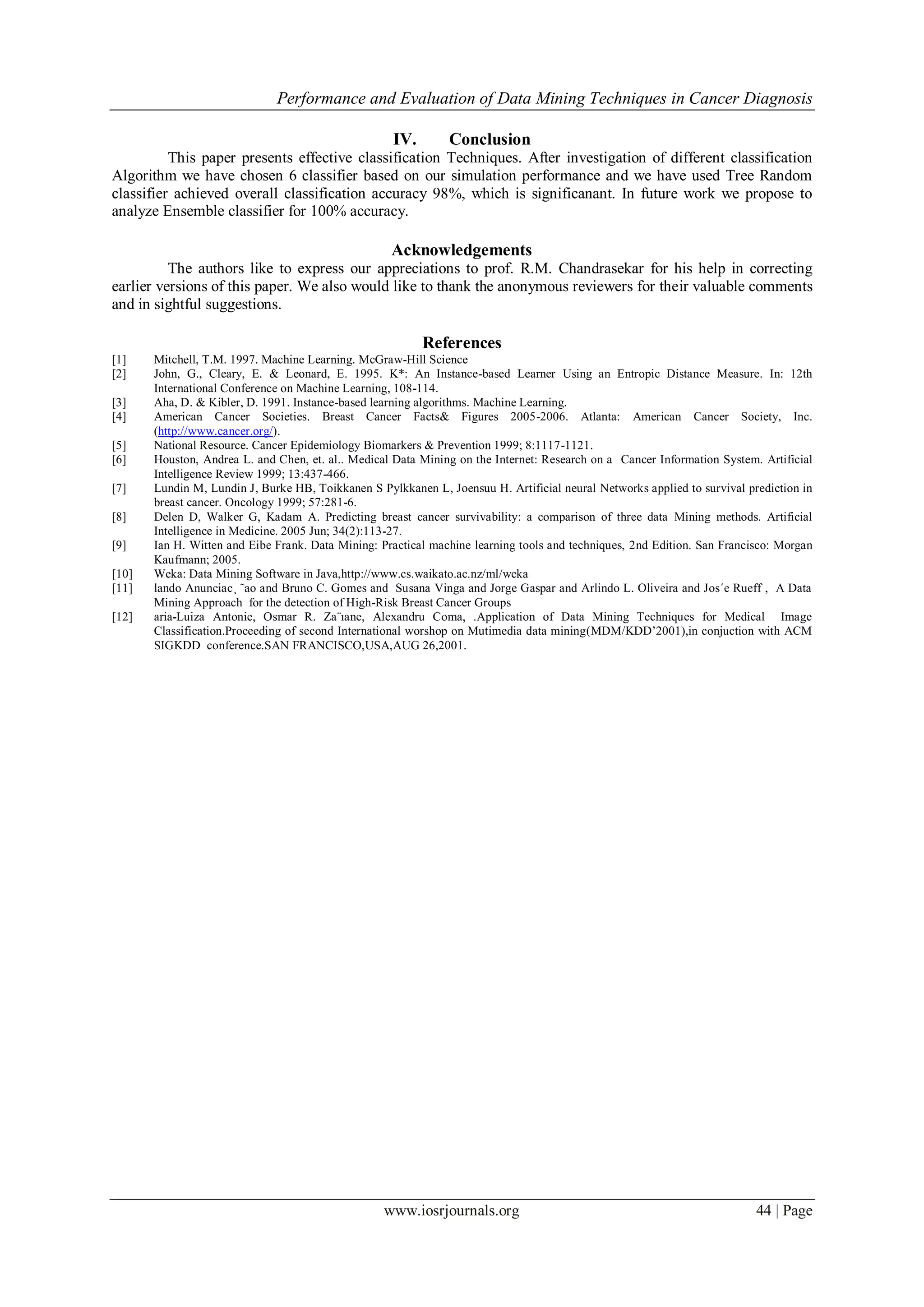 Performance and Evaluation of Data Mining Techniques in Cancer Diagnosis
www.iosrjournals.org 44 | Page
IV. Conclusion
This paper presents effective classification Techniques. After investigation of different classification
Algorithm we have chosen 6 classifier based on our simulation performance and we have used Tree Random
classifier achieved overall classification accuracy 98%, which is significanant. In future work we propose to
analyze Ensemble classifier for 100% accuracy.
Acknowledgements
The authors like to express our appreciations to prof. R.M. Chandrasekar for his help in correcting
earlier versions of this paper. We also would like to thank the anonymous reviewers for their valuable comments
and in sightful suggestions.
References
[1] Mitchell, T.M. 1997. Machine Learning. McGraw-Hill Science
[2] John, G., Cleary, E. & Leonard, E. 1995. K*: An Instance-based Learner Using an Entropic Distance Measure. In: 12th
International Conference on Machine Learning, 108-114.
[3] Aha, D. & Kibler, D. 1991. Instance-based learning algorithms. Machine Learning.
[4] American Cancer Societies. Breast Cancer Facts& Figures 2005-2006. Atlanta: American Cancer Society, Inc.
(http://www.cancer.org/).
[5] National Resource. Cancer Epidemiology Biomarkers & Prevention 1999; 8:1117-1121.
[6] Houston, Andrea L. and Chen, et. al.. Medical Data Mining on the Internet: Research on a Cancer Information System. Artificial
Intelligence Review 1999; 13:437-466.
[7] Lundin M, Lundin J, Burke HB, Toikkanen S Pylkkanen L, Joensuu H. Artificial neural Networks applied to survival prediction in
breast cancer. Oncology 1999; 57:281-6.
[8] Delen D, Walker G, Kadam A. Predicting breast cancer survivability: a comparison of three data Mining methods. Artificial
Intelligence in Medicine. 2005 Jun; 34(2):113-27.
[9] Ian H. Witten and Eibe Frank. Data Mining: Practical machine learning tools and techniques, 2nd Edition. San Francisco: Morgan
Kaufmann; 2005.
[10] Weka: Data Mining Software in Java,http://www.cs.waikato.ac.nz/ml/weka
[11] lando Anunciac¸ ˜ao and Bruno C. Gomes and Susana Vinga and Jorge Gaspar and Arlindo L. Oliveira and Jos´e Rueff , A Data
Mining Approach for the detection of High-Risk Breast Cancer Groups
[12] aria-Luiza Antonie, Osmar R. Za¨ıane, Alexandru Coma, .Application of Data Mining Techniques for Medical Image
Classification.Proceeding of second International worshop on Mutimedia data mining(MDM/KDD’2001),in conjuction with ACM
SIGKDD conference.SAN FRANCISCO,USA,AUG 26,2001.
 