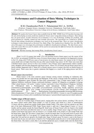IOSR Journal of Computer Engineering (IOSR-JCE)
e-ISSN: 2278-0661, p- ISSN: 2278-8727Volume 15, Issue 5 (Nov. - Dec. 2013), PP 39-44
www.iosrjournals.org
www.iosrjournals.org 39 | Page
Performance and Evaluation of Data Mining Techniques in
Cancer Diagnosis
R.M. Chandrasekar Ph.D, V. Palaniammal M.C.A., M.Phil.
(Professor, Computer Science, Annamalai University, Chidambaram, Tamil Nadu, India.)
(Asst. Professor, Thiruvalluvar University College of Arts & Science, Kallakurichi, Tamil Nadu, India.)
Abstract: We analyze the breast Cancer data available from the WBC, WDBC from UCI machine learning with
the aim of developing accurate prediction models for breast cancer using data mining techniques. Data mining
has, for good reason, recently attracted a lot of attention, it is a new Technology, tackling new problem, with
great potential for valuable commercial and scientific discoveries. The experiments are conducted in WEKA.
Several data mining classification techniques were used on the proposed data. There are many classification
techniques in data mining such as Decision Tree, Rules NNge, Tree random forest, Random Tree, lazy IBK. The
aim of this paper is to investigate the performance of different classification techniques. The data breast cancer
data with a total 286 rows and 10 columns will be used to test and justify the different between the classification
methods and algorithm.
Keywords - Machine learning, data mining Weka, classification, breast cancer
I. Introduction
About 1 in 8 U.S women (just under 12%) will develop invasive breast cancer over the course of her
life. In 2011, an estimated 230,480 new cases of invasive breast cancer were expected to be diagnosed in women
in the U.S, along with 57,650 new cases of non-invasive (in situ) breast cancer. For women in the U.S breast
cancer death rates are higher than those for any other cancer besides lung cancer. In 2011 there were more than
2.6million breast cancer survivor in the U.S.A women’s risk of breast cancer approximately relative (mother,
sister, daughter) who has been diagnosed with breast cancer. About 15% of women who get breast cancer have a
family member diagnosed with it. About 85% of breast cancers occur in women who have no family history of
breast cancer. These occur due to genetic mutations that happen as a result of the aging process and life in
general.
Breast cancer (An overview):
Breast Cancer is the most common cancer diseases among women excluding no melanoma skin.
Cancers are divided into two types benign and Malignant. If the cancer is benign under the conditions of early
diagnosis. Malignancy status includes the three basic measurement 1.Age 2.Longer tumor length 3.ADC or
Apparent Diffusion coefficient (biopsy confirmed).Attributes 1.patient id 2.diagnosis m=malignant ,b=benign
3.Real valued features. Cell uncles’ 1.radius 2.texture 3.perimeter 4.Area 5.Smoothness.I Diagnosis Attributes
are 1.Menopausal status a. Premenopausal, b.post menopausal. II.Basic diagnosis :-1.clinical
examinations,2.mammography (y/n),3.MRI (y/n),4.Ultrasound (y/n),5.Fine Needle aspiration (y/n),6.Core
biopsy (y/n),7.Open biopsy (y/n) ,8.Other (y/n),9.Unknown (y/n).III Clinical Trial Enrollment:-y/n/Not
stated/inadequate. IV. Initial Representation:-Screening-mmaaography,Screening-MRI,Screening-
Others,Symptomatic.V.Total extent of Lesion (DCIS AND INVASIVE) 1.Lesion in mm.VI.Lymphovascular
Invasion(presence of tumor cells in endothelium-lined spaces) 1.present/absent/suspicious/not stated /unknown.
Number stages of Breast cancer:-
There are 4 number stages of breast cancer, staging takes into various factors, including 1.The size of
the tumor (tumor means either breast lymph’s or Area of cancer cells found on a Scan or mammogram)
2.Cancer cells have spread into nearby lymph glands (lymph Node) 3.The tumor cells has spread to any other
part of the body (Metastasized-TNM). Stage1 breast cancer is split into 2 Stages.Stage1A tumor is 2 cm or
smaller and has spread outside the breast.Stage1B: Small areas of breast Cancer cells are found in the lymph
node closed to the breast and either the tumor is 2 cm or smaller. Stage 2 breast cancer: stage 2A:Tumor 2cm or
smaller in the breast and cancer cells are found in 1 to 3 lymph Node in the armpit or in the lymph Node near
the breast bone. Stage 2B: The tumor is larger than 2 cm but not larger than 5 cm and small areas of cancer cells
are in the lymph Node.2 to 5 cm spread 1 to 3 lymph nodes in the armpit or near the breastbones or the tumor is
larger than 5cm and has not spread to the lymph node. Stage 3A breast cancer No tumor is seen in the breast or
the tumor may be any size and cancer is found in 4 to 9 lymph glands under the arm or in the lymph glands near
the breast bone. The tumor is more than 5 cm and has spread into up to 3 lymph nodes near the breast bone.
 
