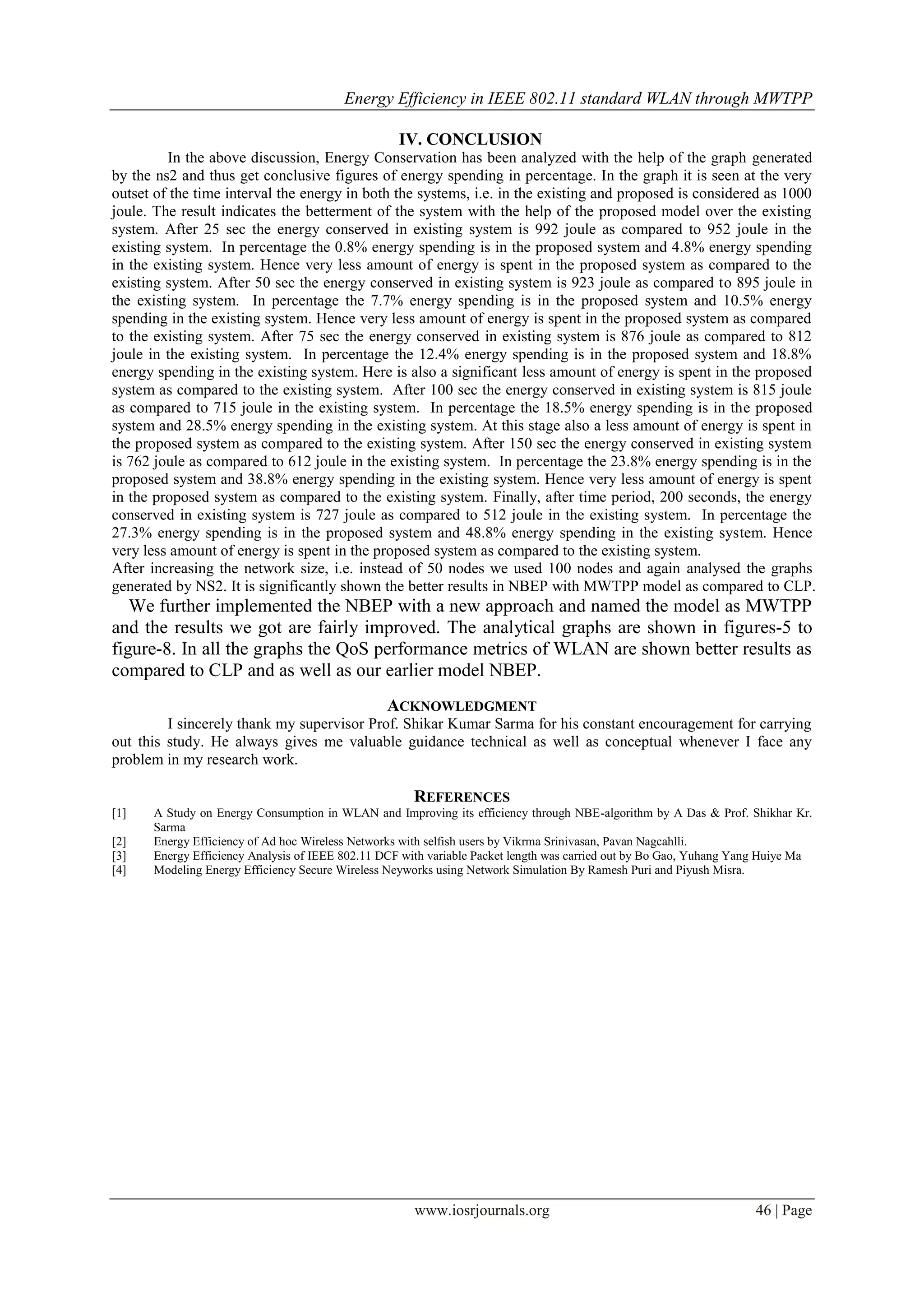 Energy Efficiency in IEEE 802.11 standard WLAN through MWTPP
www.iosrjournals.org 46 | Page
IV. CONCLUSION
In the above discussion, Energy Conservation has been analyzed with the help of the graph generated
by the ns2 and thus get conclusive figures of energy spending in percentage. In the graph it is seen at the very
outset of the time interval the energy in both the systems, i.e. in the existing and proposed is considered as 1000
joule. The result indicates the betterment of the system with the help of the proposed model over the existing
system. After 25 sec the energy conserved in existing system is 992 joule as compared to 952 joule in the
existing system. In percentage the 0.8% energy spending is in the proposed system and 4.8% energy spending
in the existing system. Hence very less amount of energy is spent in the proposed system as compared to the
existing system. After 50 sec the energy conserved in existing system is 923 joule as compared to 895 joule in
the existing system. In percentage the 7.7% energy spending is in the proposed system and 10.5% energy
spending in the existing system. Hence very less amount of energy is spent in the proposed system as compared
to the existing system. After 75 sec the energy conserved in existing system is 876 joule as compared to 812
joule in the existing system. In percentage the 12.4% energy spending is in the proposed system and 18.8%
energy spending in the existing system. Here is also a significant less amount of energy is spent in the proposed
system as compared to the existing system. After 100 sec the energy conserved in existing system is 815 joule
as compared to 715 joule in the existing system. In percentage the 18.5% energy spending is in the proposed
system and 28.5% energy spending in the existing system. At this stage also a less amount of energy is spent in
the proposed system as compared to the existing system. After 150 sec the energy conserved in existing system
is 762 joule as compared to 612 joule in the existing system. In percentage the 23.8% energy spending is in the
proposed system and 38.8% energy spending in the existing system. Hence very less amount of energy is spent
in the proposed system as compared to the existing system. Finally, after time period, 200 seconds, the energy
conserved in existing system is 727 joule as compared to 512 joule in the existing system. In percentage the
27.3% energy spending is in the proposed system and 48.8% energy spending in the existing system. Hence
very less amount of energy is spent in the proposed system as compared to the existing system.
After increasing the network size, i.e. instead of 50 nodes we used 100 nodes and again analysed the graphs
generated by NS2. It is significantly shown the better results in NBEP with MWTPP model as compared to CLP.
We further implemented the NBEP with a new approach and named the model as MWTPP
and the results we got are fairly improved. The analytical graphs are shown in figures-5 to
figure-8. In all the graphs the QoS performance metrics of WLAN are shown better results as
compared to CLP and as well as our earlier model NBEP.
ACKNOWLEDGMENT
I sincerely thank my supervisor Prof. Shikar Kumar Sarma for his constant encouragement for carrying
out this study. He always gives me valuable guidance technical as well as conceptual whenever I face any
problem in my research work.
REFERENCES
[1] A Study on Energy Consumption in WLAN and Improving its efficiency through NBE-algorithm by A Das & Prof. Shikhar Kr.
Sarma
[2] Energy Efficiency of Ad hoc Wireless Networks with selfish users by Vikrma Srinivasan, Pavan Nagcahlli.
[3] Energy Efficiency Analysis of IEEE 802.11 DCF with variable Packet length was carried out by Bo Gao, Yuhang Yang Huiye Ma
[4] Modeling Energy Efficiency Secure Wireless Neyworks using Network Simulation By Ramesh Puri and Piyush Misra.
 