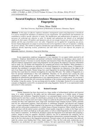 IOSR Journal of Computer Engineering (IOSR-JCE)
e-ISSN: 2278-0661, p- ISSN: 2278-8727Volume 16, Issue 1, Ver. III (Jan. 2014), PP 32-37
www.iosrjournals.org
www.iosrjournals.org 32 | Page
Secured Employee Attendance Management System Using
Fingerprint
Chiwa, Musa Dalah
Yobe State University, Department of Mathematics & Statistics, Damaturu, Nigeria
Abstract: In this paper an effective employee attendance management system using fingerprint is introduced.
It is used to managed the attendance of employees in any organization. All organizations and institutions are
established to achieve specific objectives or goals. The identification and authentication of employee is very
necessary for achieving any objective or goal. To identify and authenticate the identity of an individual
employee by their names, ID numbers and signatures only are not enough, because any one can misuse other's
identity and this type of problem occur very often. Fingerprint can be applied for recognizing any person,
because human fingerprints are unique to each person and can be regarded as some sort of signature, certifying
the person's identity. This method of employee identification and authentication will improve the attendance of
employees thereby improving security, productivity and skill which will in turn improve the progress of
organizations.
Keywords: Employee, Attendance, Fingerprint Matching.
I. Introduction
In any organization, employee management is very important. It is an aspect widely practiced in all
workplaces. Employee Identification and personal verification technologies are becoming a great concern to
organizations because of increase in security breaches and transaction fraud. Here the paper has looked into an
efficient employee management system using fingerprint. For this purpose the employees necessary information
such as name, sex, ID number and fingerprints are compiled and stored in the Database. When attendance is
calculated, the daily fingerprints are matched with the stored fingerprint by using the scanner. If fingerprint is
matched, then attendance is accepted otherwise it is rejected. Fingerprints, are impression of the ridges on the
end of our fingers and thumbs. Human beings have used fingerprints for personal identification for centuries,
and they have used them for criminal investigations for more than 400 years. The validity of fingerprints as a
basis for personal identification is thus well established. Therefore, no two persons have exactly the same
arrangement of pattern, and the patterns of any one individual remain unchanged throughout life. Using
fingerprint for identification and authentication is very important because of it’s unique nature. No two person’s
fingerprint are the same and this will overcome the limitations of the existing system where one person can sign
for another. Using this system, No one can thump print for another. In the paper, Section II is on some related
concepts on fingerprint, section III is on proposed work using fingerprint. Section IV is on experimental results
and section V is the conclusion.
II. Related Concepts
FINGERPRINT
Human fingerprint has been discovered on a large number of archaeological artifacts and historical
items. It is widely accepted by the public and law enforcement agencies as a reliable means of human
identification and verification. Fingerprint biometric is an automated digital version of the old ink-and-paper
method used for more than a century for identification, primarily by law enforcement agencies (Malton, 2003).
The biometric device requires each user to place a finger on a plate for the print to be read. Fingerprint biometric
currently has three main application areas: large-scale Automated Finger Imaging Systems (AFIS), generally
used for law enforcement purposes; fraud prevention in entitlement programs; and physical and computer
access. A major advantage of finger imaging is the long-term use of fingerprints and its wide acceptance by the
public and law enforcement communities as a reliable means of human recognition. Others include the need for
physical contact with the optical scanner, possibility of poor-quality image due to residue on the finger such as
dirt and body oils (which can build up on the glass plate), as well as eroded fingerprints from scrapes, years of
heavy labour or mutilation. Sir William H, decided to capture the fingerprint of an individual while preparing a
contract, instead of using his signature. Herschel’s objective was not to authenticate the contractor, but to
frighten him. Some years later, he discovered that the fingerprints characteristics remained immutable. This was
may be the first observation to the fingerprints persistence. Personal contact with the document, they believed,
made the contract more binding than if they simply signed it. Thus, the first wide-scale, modern-day use of
fingerprints was predicated, not upon scientific evidence, but upon superstitious beliefs. As his fingerprint
 