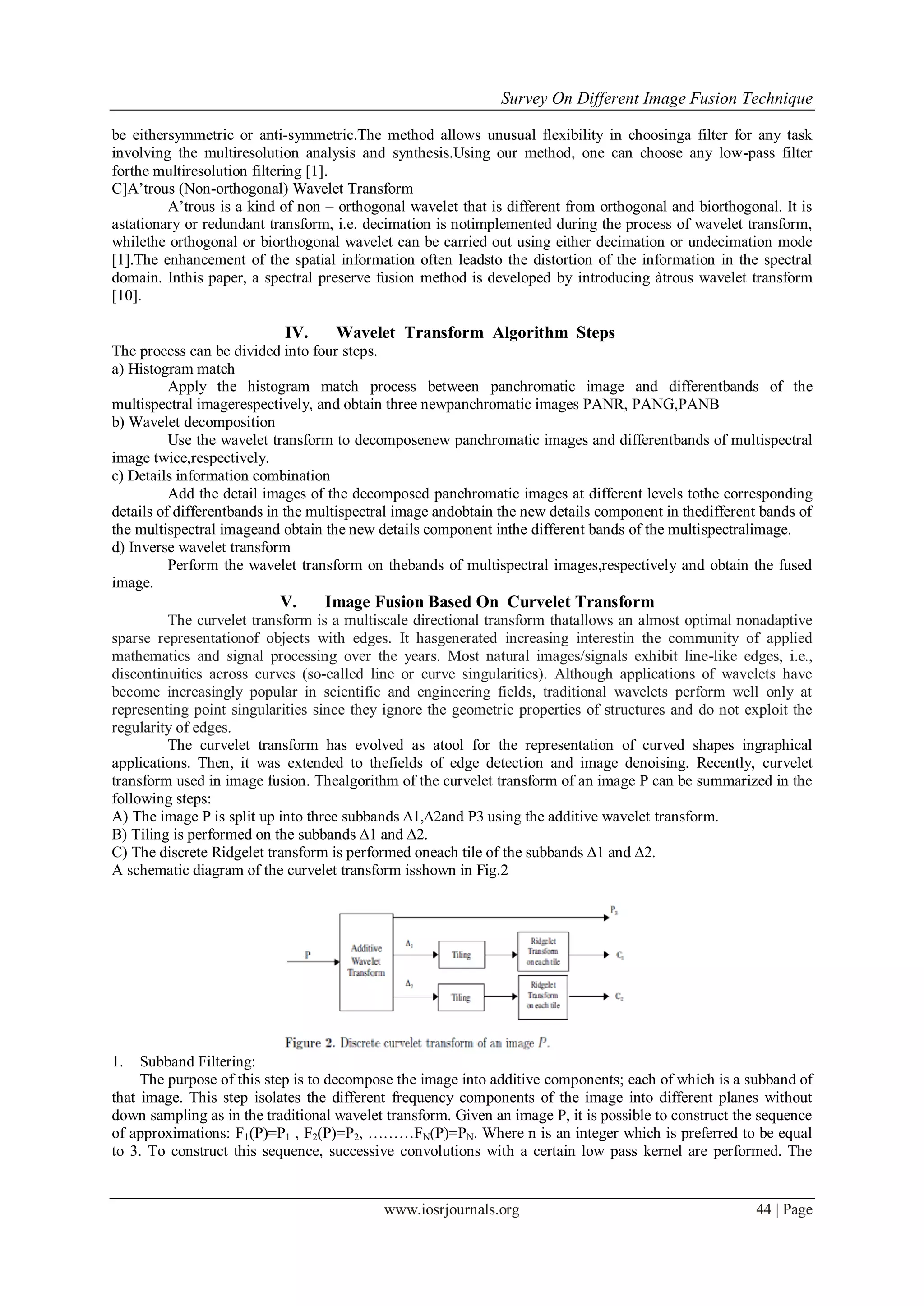 Survey On Different Image Fusion Technique
www.iosrjournals.org 44 | Page
be eithersymmetric or anti-symmetric.The method allows unusual flexibility in choosinga filter for any task
involving the multiresolution analysis and synthesis.Using our method, one can choose any low-pass filter
forthe multiresolution filtering [1].
C]A’trous (Non-orthogonal) Wavelet Transform
A’trous is a kind of non – orthogonal wavelet that is different from orthogonal and biorthogonal. It is
astationary or redundant transform, i.e. decimation is notimplemented during the process of wavelet transform,
whilethe orthogonal or biorthogonal wavelet can be carried out using either decimation or undecimation mode
[1].The enhancement of the spatial information often leadsto the distortion of the information in the spectral
domain. Inthis paper, a spectral preserve fusion method is developed by introducing àtrous wavelet transform
[10].
IV. Wavelet Transform Algorithm Steps
The process can be divided into four steps.
a) Histogram match
Apply the histogram match process between panchromatic image and differentbands of the
multispectral imagerespectively, and obtain three newpanchromatic images PANR, PANG,PANB
b) Wavelet decomposition
Use the wavelet transform to decomposenew panchromatic images and differentbands of multispectral
image twice,respectively.
c) Details information combination
Add the detail images of the decomposed panchromatic images at different levels tothe corresponding
details of differentbands in the multispectral image andobtain the new details component in thedifferent bands of
the multispectral imageand obtain the new details component inthe different bands of the multispectralimage.
d) Inverse wavelet transform
Perform the wavelet transform on thebands of multispectral images,respectively and obtain the fused
image.
V. Image Fusion Based On Curvelet Transform
The curvelet transform is a multiscale directional transform thatallows an almost optimal nonadaptive
sparse representationof objects with edges. It hasgenerated increasing interestin the community of applied
mathematics and signal processing over the years. Most natural images/signals exhibit line-like edges, i.e.,
discontinuities across curves (so-called line or curve singularities). Although applications of wavelets have
become increasingly popular in scientific and engineering fields, traditional wavelets perform well only at
representing point singularities since they ignore the geometric properties of structures and do not exploit the
regularity of edges.
The curvelet transform has evolved as atool for the representation of curved shapes ingraphical
applications. Then, it was extended to thefields of edge detection and image denoising. Recently, curvelet
transform used in image fusion. Thealgorithm of the curvelet transform of an image P can be summarized in the
following steps:
A) The image P is split up into three subbands ∆1,∆2and P3 using the additive wavelet transform.
B) Tiling is performed on the subbands ∆1 and ∆2.
C) The discrete Ridgelet transform is performed oneach tile of the subbands ∆1 and ∆2.
A schematic diagram of the curvelet transform isshown in Fig.2
1. Subband Filtering:
The purpose of this step is to decompose the image into additive components; each of which is a subband of
that image. This step isolates the different frequency components of the image into different planes without
down sampling as in the traditional wavelet transform. Given an image P, it is possible to construct the sequence
of approximations: F1(P)=P1 , F2(P)=P2, ………FN(P)=PN. Where n is an integer which is preferred to be equal
to 3. To construct this sequence, successive convolutions with a certain low pass kernel are performed. The
 