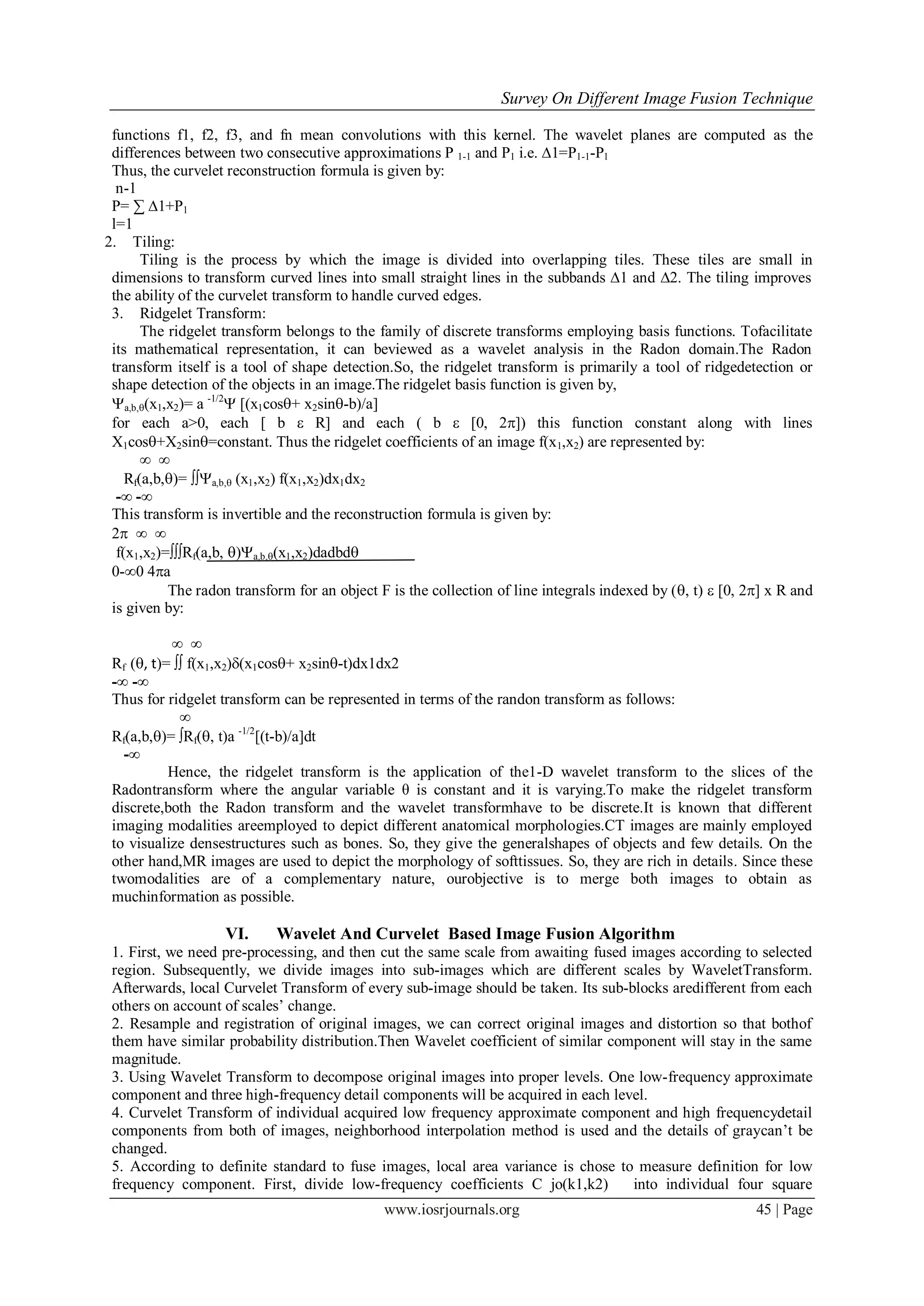 Survey On Different Image Fusion Technique
www.iosrjournals.org 45 | Page
functions f1, f2, f3, and fn mean convolutions with this kernel. The wavelet planes are computed as the
differences between two consecutive approximations P 1-1 and P1 i.e. ∆1=P1-1-P1
Thus, the curvelet reconstruction formula is given by:
n-1
P= ∑ ∆1+P1
l=1
2. Tiling:
Tiling is the process by which the image is divided into overlapping tiles. These tiles are small in
dimensions to transform curved lines into small straight lines in the subbands ∆1 and ∆2. The tiling improves
the ability of the curvelet transform to handle curved edges.
3. Ridgelet Transform:
The ridgelet transform belongs to the family of discrete transforms employing basis functions. Tofacilitate
its mathematical representation, it can beviewed as a wavelet analysis in the Radon domain.The Radon
transform itself is a tool of shape detection.So, the ridgelet transform is primarily a tool of ridgedetection or
shape detection of the objects in an image.The ridgelet basis function is given by,
a,b,(x1,x2)= a -1/2
 [(x1cos+ x2sin-b)/a]
for each a>0, each [ b  R] and each ( b  [0, 2]) this function constant along with lines
X1cos+X2sin=constant. Thus the ridgelet coefficients of an image f(x1,x2) are represented by:
∞ ∞
Rf(a,b,)= a,b, (x1,x2) f(x1,x2)dx1dx2
-∞ -∞
This transform is invertible and the reconstruction formula is given by:
2 ∞ ∞
f(x1,x2)=Rf(a,b, )a,b,(x1,x2)dadbd
0-∞0 4a
The radon transform for an object F is the collection of line integrals indexed by (, t)  [0, 2] x R and
is given by:
∞ ∞
Rf (, t)=  f(x1,x2)(x1cos+ x2sin-t)dx1dx2
-∞ -∞
Thus for ridgelet transform can be represented in terms of the randon transform as follows:
∞
Rf(a,b,)= Rf(, t)a -1/2
[(t-b)/a]dt
-∞
Hence, the ridgelet transform is the application of the1-D wavelet transform to the slices of the
Radontransform where the angular variable θ is constant and it is varying.To make the ridgelet transform
discrete,both the Radon transform and the wavelet transformhave to be discrete.It is known that different
imaging modalities areemployed to depict different anatomical morphologies.CT images are mainly employed
to visualize densestructures such as bones. So, they give the generalshapes of objects and few details. On the
other hand,MR images are used to depict the morphology of softtissues. So, they are rich in details. Since these
twomodalities are of a complementary nature, ourobjective is to merge both images to obtain as
muchinformation as possible.
VI. Wavelet And Curvelet Based Image Fusion Algorithm
1. First, we need pre-processing, and then cut the same scale from awaiting fused images according to selected
region. Subsequently, we divide images into sub-images which are different scales by WaveletTransform.
Afterwards, local Curvelet Transform of every sub-image should be taken. Its sub-blocks aredifferent from each
others on account of scales’ change.
2. Resample and registration of original images, we can correct original images and distortion so that bothof
them have similar probability distribution.Then Wavelet coefficient of similar component will stay in the same
magnitude.
3. Using Wavelet Transform to decompose original images into proper levels. One low-frequency approximate
component and three high-frequency detail components will be acquired in each level.
4. Curvelet Transform of individual acquired low frequency approximate component and high frequencydetail
components from both of images, neighborhood interpolation method is used and the details of graycan’t be
changed.
5. According to definite standard to fuse images, local area variance is chose to measure definition for low
frequency component. First, divide low-frequency coefficients C jo(k1,k2) into individual four square
 