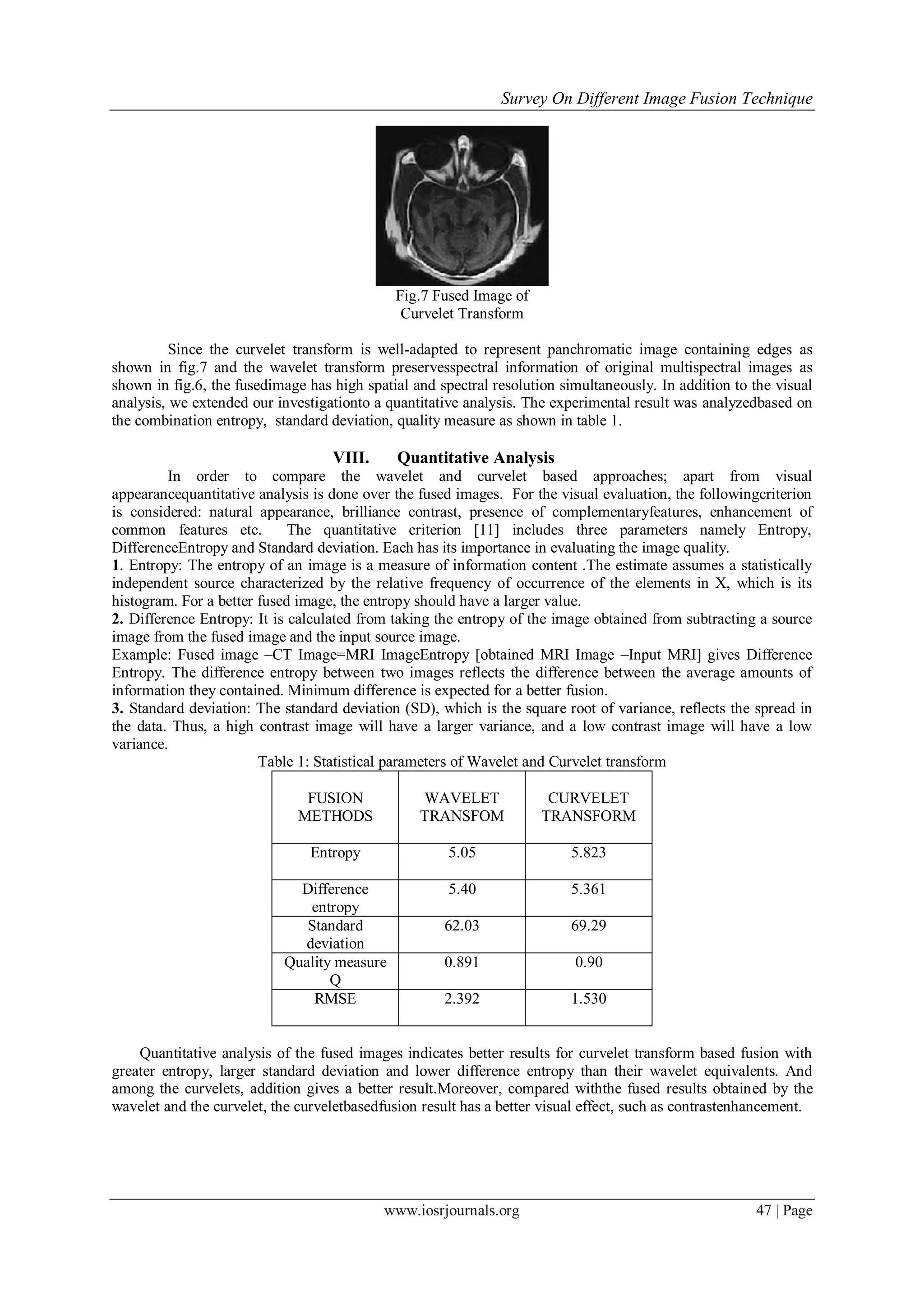 Survey On Different Image Fusion Technique
www.iosrjournals.org 47 | Page
Fig.7 Fused Image of
Curvelet Transform
Since the curvelet transform is well-adapted to represent panchromatic image containing edges as
shown in fig.7 and the wavelet transform preservesspectral information of original multispectral images as
shown in fig.6, the fusedimage has high spatial and spectral resolution simultaneously. In addition to the visual
analysis, we extended our investigationto a quantitative analysis. The experimental result was analyzedbased on
the combination entropy, standard deviation, quality measure as shown in table 1.
VIII. Quantitative Analysis
In order to compare the wavelet and curvelet based approaches; apart from visual
appearancequantitative analysis is done over the fused images. For the visual evaluation, the followingcriterion
is considered: natural appearance, brilliance contrast, presence of complementaryfeatures, enhancement of
common features etc. The quantitative criterion [11] includes three parameters namely Entropy,
DifferenceEntropy and Standard deviation. Each has its importance in evaluating the image quality.
1. Entropy: The entropy of an image is a measure of information content .The estimate assumes a statistically
independent source characterized by the relative frequency of occurrence of the elements in X, which is its
histogram. For a better fused image, the entropy should have a larger value.
2. Difference Entropy: It is calculated from taking the entropy of the image obtained from subtracting a source
image from the fused image and the input source image.
Example: Fused image –CT Image=MRI ImageEntropy [obtained MRI Image –Input MRI] gives Difference
Entropy. The difference entropy between two images reflects the difference between the average amounts of
information they contained. Minimum difference is expected for a better fusion.
3. Standard deviation: The standard deviation (SD), which is the square root of variance, reflects the spread in
the data. Thus, a high contrast image will have a larger variance, and a low contrast image will have a low
variance.
Table 1: Statistical parameters of Wavelet and Curvelet transform
FUSION
METHODS
WAVELET
TRANSFOM
CURVELET
TRANSFORM
Entropy 5.05 5.823
Difference
entropy
5.40 5.361
Standard
deviation
62.03 69.29
Quality measure
Q
0.891 0.90
RMSE 2.392 1.530
Quantitative analysis of the fused images indicates better results for curvelet transform based fusion with
greater entropy, larger standard deviation and lower difference entropy than their wavelet equivalents. And
among the curvelets, addition gives a better result.Moreover, compared withthe fused results obtained by the
wavelet and the curvelet, the curveletbasedfusion result has a better visual effect, such as contrastenhancement.
 