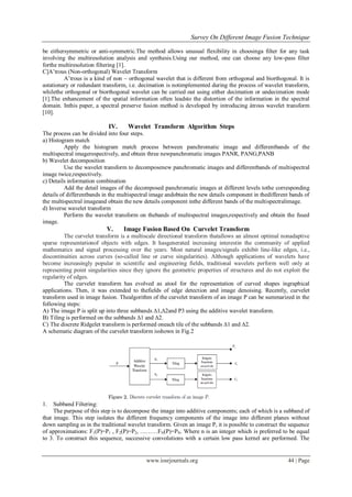 Survey On Different Image Fusion Technique
www.iosrjournals.org 44 | Page
be eithersymmetric or anti-symmetric.The method allows unusual flexibility in choosinga filter for any task
involving the multiresolution analysis and synthesis.Using our method, one can choose any low-pass filter
forthe multiresolution filtering [1].
C]A’trous (Non-orthogonal) Wavelet Transform
A’trous is a kind of non – orthogonal wavelet that is different from orthogonal and biorthogonal. It is
astationary or redundant transform, i.e. decimation is notimplemented during the process of wavelet transform,
whilethe orthogonal or biorthogonal wavelet can be carried out using either decimation or undecimation mode
[1].The enhancement of the spatial information often leadsto the distortion of the information in the spectral
domain. Inthis paper, a spectral preserve fusion method is developed by introducing àtrous wavelet transform
[10].
IV. Wavelet Transform Algorithm Steps
The process can be divided into four steps.
a) Histogram match
Apply the histogram match process between panchromatic image and differentbands of the
multispectral imagerespectively, and obtain three newpanchromatic images PANR, PANG,PANB
b) Wavelet decomposition
Use the wavelet transform to decomposenew panchromatic images and differentbands of multispectral
image twice,respectively.
c) Details information combination
Add the detail images of the decomposed panchromatic images at different levels tothe corresponding
details of differentbands in the multispectral image andobtain the new details component in thedifferent bands of
the multispectral imageand obtain the new details component inthe different bands of the multispectralimage.
d) Inverse wavelet transform
Perform the wavelet transform on thebands of multispectral images,respectively and obtain the fused
image.
V. Image Fusion Based On Curvelet Transform
The curvelet transform is a multiscale directional transform thatallows an almost optimal nonadaptive
sparse representationof objects with edges. It hasgenerated increasing interestin the community of applied
mathematics and signal processing over the years. Most natural images/signals exhibit line-like edges, i.e.,
discontinuities across curves (so-called line or curve singularities). Although applications of wavelets have
become increasingly popular in scientific and engineering fields, traditional wavelets perform well only at
representing point singularities since they ignore the geometric properties of structures and do not exploit the
regularity of edges.
The curvelet transform has evolved as atool for the representation of curved shapes ingraphical
applications. Then, it was extended to thefields of edge detection and image denoising. Recently, curvelet
transform used in image fusion. Thealgorithm of the curvelet transform of an image P can be summarized in the
following steps:
A) The image P is split up into three subbands ∆1,∆2and P3 using the additive wavelet transform.
B) Tiling is performed on the subbands ∆1 and ∆2.
C) The discrete Ridgelet transform is performed oneach tile of the subbands ∆1 and ∆2.
A schematic diagram of the curvelet transform isshown in Fig.2
1. Subband Filtering:
The purpose of this step is to decompose the image into additive components; each of which is a subband of
that image. This step isolates the different frequency components of the image into different planes without
down sampling as in the traditional wavelet transform. Given an image P, it is possible to construct the sequence
of approximations: F1(P)=P1 , F2(P)=P2, ………FN(P)=PN. Where n is an integer which is preferred to be equal
to 3. To construct this sequence, successive convolutions with a certain low pass kernel are performed. The
 