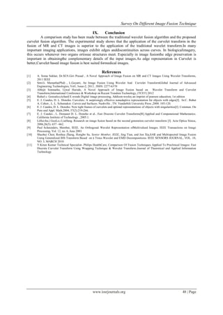 Survey On Different Image Fusion Technique
www.iosrjournals.org 48 | Page
IX. Conclusion
A comparison study has been made between the traditional wavelet fusion algorithm and the proposed
curvelet fusion algorithm. The experimental study shows that the application of the curvelet transform in the
fusion of MR and CT images is superior to the application of the traditional wavelet transform.In many
important imaging applications, images exhibit edges anddiscontinuities across curves. In biologicalimagery,
this occurs whenever two organs ortissue structures meet. Especially in image fusionthe edge preservation is
important in obtainingthe complementary details of the input images.As edge representation in Curvelet is
better,Curvelet based image fusion is best suited formedical images.
References
[1] A. Soma Sekhar, Dr.M.N.Giri Prasad , A Novel Approach of Image Fusion on MR and CT Images Using Wavelet Transforms,
2011 IEEE
[2] Smt.G. Mamatha(Phd) , L.Gayatri, An Image Fusion Using Wavelet And Curvelet TransformGlobal Journal of Advanced
Engineering Technologies, Vol1, Issue-2, 2012 , ISSN: 2277-6370
[3] Abhijit Somnathe, Ujwal Harode, A Novel Approach of Image Fusion based on Wavelet Transform and Curvelet
Transform,International Conference & Workshop on Recent Trendsin Technology, (TCET) 2012
[4] Rafael c. Gonzalez,richard E.woods Digital image processing, Addison-wesley.an imprint of pearson education, 1st edition
[5] E. J. Candes, D. L. Donoho. Curvelets: A surprisingly effective nonadaptive representation for objects with edges[J]. In:C. Rabut
A. Cohen , L. L. Schumaker. Curves and Surfaces. Nashville , TN: Vanderbilt University Press ,2000. 105-120.
[6] E. J. Candes, D. L. Donoho. New tight frames of curvelets and optimal representations of objects with singularities[J]. Commun. On
Pure and Appl. Math.2004, 57(2):219-266.
[7] E. J. Candes , L. Demanet D. L. Donoho et al.. Fast Discrete Curvelet Transforms[R].Applied and Computational Mathematics.
California Institute of Technology , 2005.1.
[8] LiHui-hu,i GuoLe,i LiuHang. Research on image fusion based on the second generation curvelet transform [J]. Acta Optica Sinica,
2006,26(5): 657 ~662.
[9] Paul Scheunders, Member, IEEE. An Orthogonal Wavelet Representation ofMultivalued Images. IEEE Transactions on Image
Processing, Vol. 12, no. 6, June 2003
[10] Shaohui Chen, Renhua Zhang, Hongbo Su, Senior Member, IEEE, Jing Tian, and Jun Xia,SAR and Multispectral Image Fusion
Using Generalized IHS Transform Based on à Trous Wavelet and EMD Decompositions. IEEE SENSORS JOURNAL, VOL. 10,
NO. 3, MARCH 2010
[11] Y.Kiran Kumar Technical Specialist- Philips HealthCare, Comparison Of Fusion Techniques Applied To Preclinical Images: Fast
Discrete Curvelet Transform Using Wrapping Technique & Wavelet Transform.Journal of Theoretical and Applied Information
Technology
 