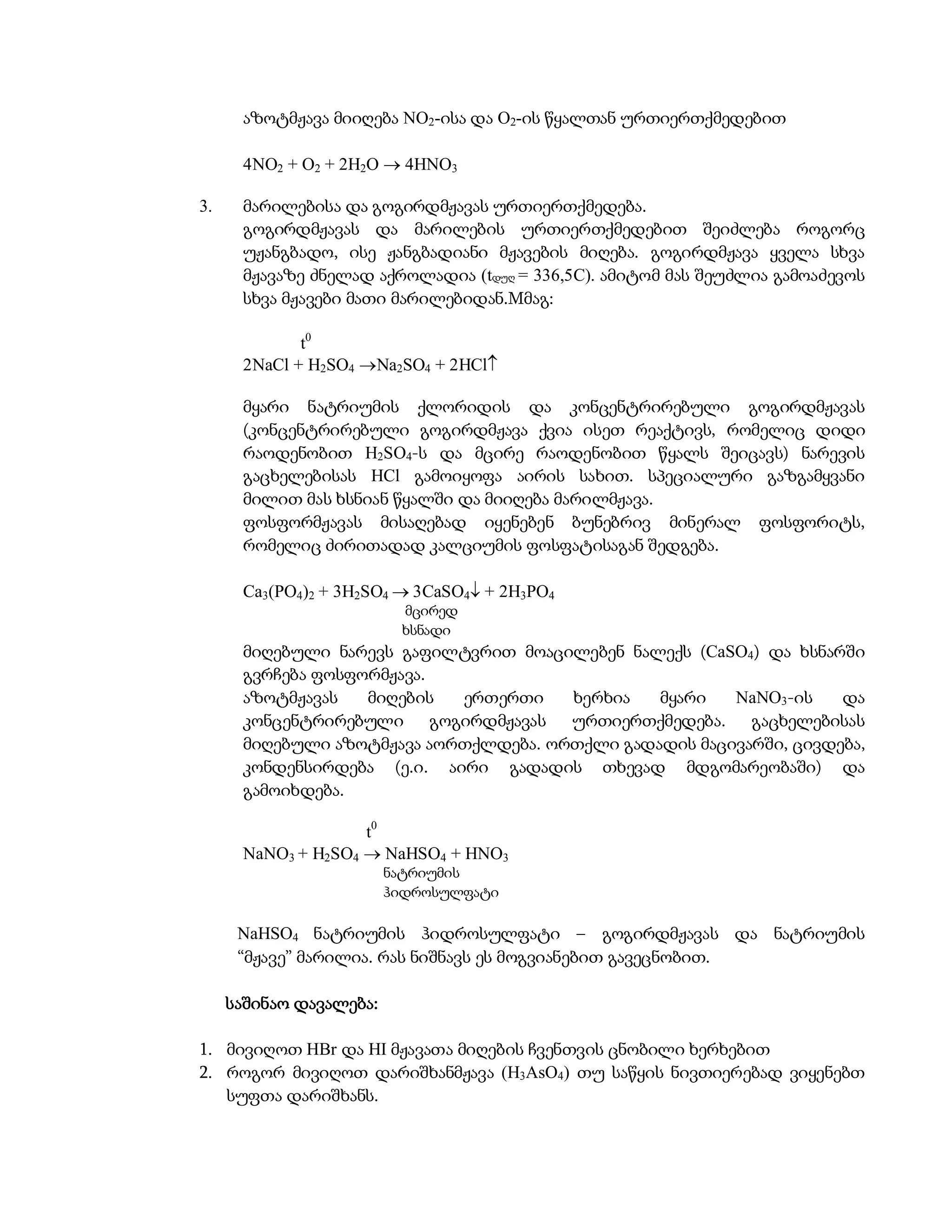 აზოტმჟავა მიიღება NO2-ისა და O2-ის წყალთან ურთიერთქმედებით

      4NO2 + O2 + 2H2O  4HNO3

3.    მარილებისა და გოგირდმჟავას ურთიერთქმედება.
      გოგირდმჟავას და მარილების ურთიერთქმედებით შეიძლება როგორც
      უჟანგბადო, ისე ჟანგბადიანი მჟავების მიღება. გოგირდმჟავა ყველა სხვა
      მჟავაზე ძნელად აქროლადია (tდუღ = 336,5C). ამიტომ მას შეუძლია გამოაძევოს
      სხვა მჟავები მათი მარილებიდან.Mმაგ:

             t0
      2NaCl + H2SO4 Na2SO4 + 2HCl

      მყარი ნატრიუმის ქლორიდის და კონცენტრირებული გოგირდმჟავას
      (კონცენტრირებული გოგირდმჟავა ქვია ისეთ რეაქტივს, რომელიც დიდი
      რაოდენობით H2SO4-ს და მცირე რაოდენობით წყალს შეიცავს) ნარევის
      გაცხელებისას HCl გამოიყოფა აირის სახით. სპეციალური გაზგამყვანი
      მილით მას ხსნიან წყალში და მიიღება მარილმჟავა.
      ფოსფორმჟავას მისაღებად იყენებენ ბუნებრივ მინერალ ფოსფორიტს,
      რომელიც ძირითადად კალციუმის ფოსფატისაგან შედგება.

      Ca3(PO4)2 + 3H2SO4  3CaSO4 + 2H3PO4
                          მცირედ
                          ხსნადი
      მიღებული ნარევს გაფილტვრით მოაცილებენ ნალექს (CaSO4) და ხსნარში
      გვრჩება ფოსფორმჟავა.
      აზოტმჟავას   მიღების  ერთერთი    ხერხია   მყარი   NaNO3-ის    და
      კონცენტრირებული გოგირდმჟავას ურთიერთქმედება. გაცხელებისას
      მიღებული აზოტმჟავა აორთქლდება. ორთქლი გადადის მაცივარში, ცივდება,
      კონდენსირდება (ე.ი. აირი გადადის თხევად მდგომარეობაში) და
      გამოიხდება.

                    t0
      NaNO3 + H2SO4  NaHSO4 + HNO3
                         ნატრიუმის
                         ჰიდროსულფატი

      NaHSO4 ნატრიუმის ჰიდროსულფატი – გოგირდმჟავას და ნატრიუმის
      “მჟავე” მარილია. რას ნიშნავს ეს მოგვიანებით გავეცნობით.

     საშინაო დავალება:

1. მივიღოთ HBr და HI მჟავათა მიღების ჩვენთვის ცნობილი ხერხებით
2. როგორ მივიღოთ დარიშხანმჟავა (H3AsO4) თუ საწყის ნივთიერებად ვიყენებთ
   სუფთა დარიშხანს.
 