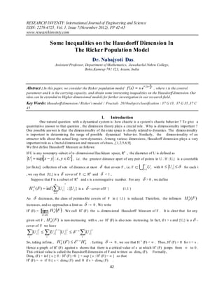 RESEARCH INVENTY: International Journal of Engineering and Science
ISSN: 2278-4721, Vol. 1, Issue 7(November 2012), PP 42-45
www.researchinventy.com

                        Some Inequalities on the Hausdorff Dimension In
                                The Ricker Population Model
                                                                 Dr. Nabajyoti Das ,
                          Assistant Professor, Department of Mathematics, Jawaharlal Nehru College,
                                               Boko,Kamrup 781 123, Assam, India




Abstract : In this paper, we consider the Ricker population model                      , where r is the control
parameter and k is the carrying capacity, and obtain some interesting inequalities on the Hausdorff dimension. Our
idea can be extended to Higher dimensional models for further investigation in our research field.
Key Words: Hausdorff dimension / Ricker’s model / Fractals 2010subject classification : 37 G 15, 37 G 35 ,37 C
45

                                                                       I.       Introduction
          One natural question with a dynamical system is: how chaotic is a system’s chaotic behavior ? To give a
quantitative answer to that question , the dimension theory plays a crucial role . Why is dimensionality important ?
One possible answer is that the dimensionality of the state space is closely related to dynamics. The dimensionality
is important in determin ing the range of possible dynamical behavior. Similarly, the dimensionality of an
attractor tells about the actual long- term dynamics. A mong various dimensions, Hausdorff dimension plays a very
important role as a fractal d imension and measure of chaos , [1,2,5,6,9].
We first define Hausdorff Measure as follo ws:
If U is any nonempty subset of n- dimensional Euclidean space, Rn , the diameter of U is defined as
U  sup x  y : x, y  U  , i.e. the greatest distance apart of any pair of points in U . If {Ui } is a countable
                                                                                                          
[or fin ite] collection of sets of distance at most                        that covers F , i.e. F    i 1U i with 0  U i   for each i
, we say that {Ui } is a  cover of F  Rn and  < 1 ,
   Suppose that F is a subset of Rn and s is a nonnegative number. For any                                   > 0 , we define
                                       s

  H s ( F )  inf{ U i : {U i } is a  - cover of F }                                   (1.1 )
                         i 1

As          decreases, the class of permissible covers of F in ( 1.1) is reduced. Therefore, the infimu m                        H s (F )
increases, and so approaches a limit as                       → 0 . We write

                 lim H  F  . We call
 s                       s                             s
H (F) =                                           H (F) the s- dimensional Hausdorff Measure of F . It is clear that for any
                  
                  0

given set F ,       H s (F ) is non-increasing with s , so Hs (F) is also non- increasing. In fact, if t > s and {Ui } is a  -
cover of F we have

U                 Ui             U i   t s  U i
             t               t s           s                    s
         i
 i                  i                                  i

So, taking infima ,           H (F )  
                                    y           t s
                                                       H s . Letting  → 0 , we see that H s (F) < ∞ . Thus, Hs (F) = 0 fo r t > s .
Hence a graph of Hs (F) against s shows that there is a critical value of s at which Hs (F) ju mps from ∞ to 0 .
This crit ical value is called the Hausdorff dimension of F and written as dimH (F). Formally,
DimH (F) = inf { s ≥ 0 : Hs (F) =0 } = sup { s : Hs (F) = ∞ } so that
Hs (F) = ∞ if 0 ≤ s < dimH (F) and 0 if s > d imH (F) .
                                                                                42
 
