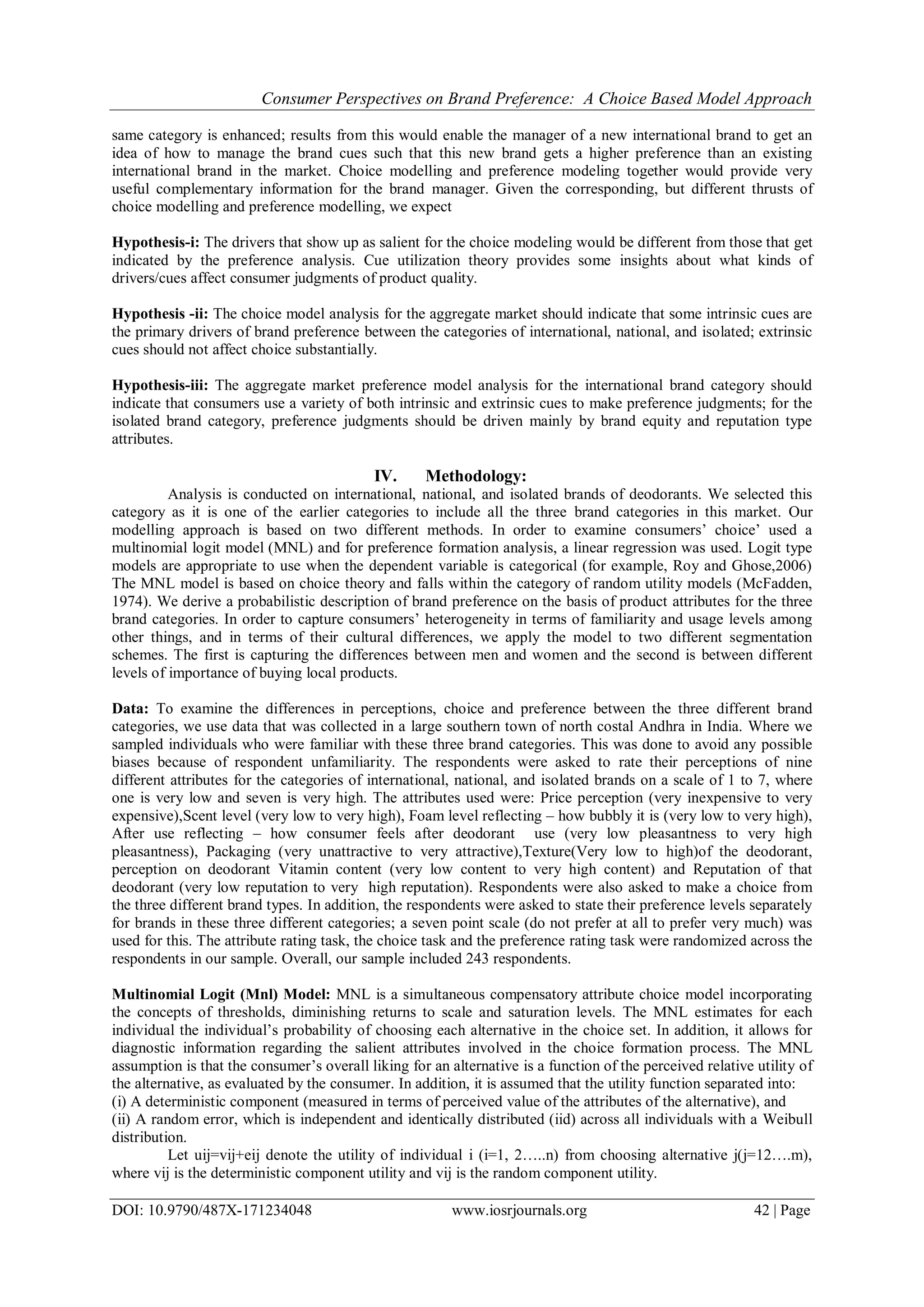 Consumer Perspectives on Brand Preference: A Choice Based Model Approach
DOI: 10.9790/487X-171234048 www.iosrjournals.org 42 | Page
same category is enhanced; results from this would enable the manager of a new international brand to get an
idea of how to manage the brand cues such that this new brand gets a higher preference than an existing
international brand in the market. Choice modelling and preference modeling together would provide very
useful complementary information for the brand manager. Given the corresponding, but different thrusts of
choice modelling and preference modelling, we expect
Hypothesis-i: The drivers that show up as salient for the choice modeling would be different from those that get
indicated by the preference analysis. Cue utilization theory provides some insights about what kinds of
drivers/cues affect consumer judgments of product quality.
Hypothesis -ii: The choice model analysis for the aggregate market should indicate that some intrinsic cues are
the primary drivers of brand preference between the categories of international, national, and isolated; extrinsic
cues should not affect choice substantially.
Hypothesis-iii: The aggregate market preference model analysis for the international brand category should
indicate that consumers use a variety of both intrinsic and extrinsic cues to make preference judgments; for the
isolated brand category, preference judgments should be driven mainly by brand equity and reputation type
attributes.
IV. Methodology:
Analysis is conducted on international, national, and isolated brands of deodorants. We selected this
category as it is one of the earlier categories to include all the three brand categories in this market. Our
modelling approach is based on two different methods. In order to examine consumers’ choice’ used a
multinomial logit model (MNL) and for preference formation analysis, a linear regression was used. Logit type
models are appropriate to use when the dependent variable is categorical (for example, Roy and Ghose,2006)
The MNL model is based on choice theory and falls within the category of random utility models (McFadden,
1974). We derive a probabilistic description of brand preference on the basis of product attributes for the three
brand categories. In order to capture consumers’ heterogeneity in terms of familiarity and usage levels among
other things, and in terms of their cultural differences, we apply the model to two different segmentation
schemes. The first is capturing the differences between men and women and the second is between different
levels of importance of buying local products.
Data: To examine the differences in perceptions, choice and preference between the three different brand
categories, we use data that was collected in a large southern town of north costal Andhra in India. Where we
sampled individuals who were familiar with these three brand categories. This was done to avoid any possible
biases because of respondent unfamiliarity. The respondents were asked to rate their perceptions of nine
different attributes for the categories of international, national, and isolated brands on a scale of 1 to 7, where
one is very low and seven is very high. The attributes used were: Price perception (very inexpensive to very
expensive),Scent level (very low to very high), Foam level reflecting – how bubbly it is (very low to very high),
After use reflecting – how consumer feels after deodorant use (very low pleasantness to very high
pleasantness), Packaging (very unattractive to very attractive),Texture(Very low to high)of the deodorant,
perception on deodorant Vitamin content (very low content to very high content) and Reputation of that
deodorant (very low reputation to very high reputation). Respondents were also asked to make a choice from
the three different brand types. In addition, the respondents were asked to state their preference levels separately
for brands in these three different categories; a seven point scale (do not prefer at all to prefer very much) was
used for this. The attribute rating task, the choice task and the preference rating task were randomized across the
respondents in our sample. Overall, our sample included 243 respondents.
Multinomial Logit (Mnl) Model: MNL is a simultaneous compensatory attribute choice model incorporating
the concepts of thresholds, diminishing returns to scale and saturation levels. The MNL estimates for each
individual the individual’s probability of choosing each alternative in the choice set. In addition, it allows for
diagnostic information regarding the salient attributes involved in the choice formation process. The MNL
assumption is that the consumer’s overall liking for an alternative is a function of the perceived relative utility of
the alternative, as evaluated by the consumer. In addition, it is assumed that the utility function separated into:
(i) A deterministic component (measured in terms of perceived value of the attributes of the alternative), and
(ii) A random error, which is independent and identically distributed (iid) across all individuals with a Weibull
distribution.
Let uij=vij+eij denote the utility of individual i (i=1, 2…..n) from choosing alternative j(j=12….m),
where vij is the deterministic component utility and vij is the random component utility.
 
