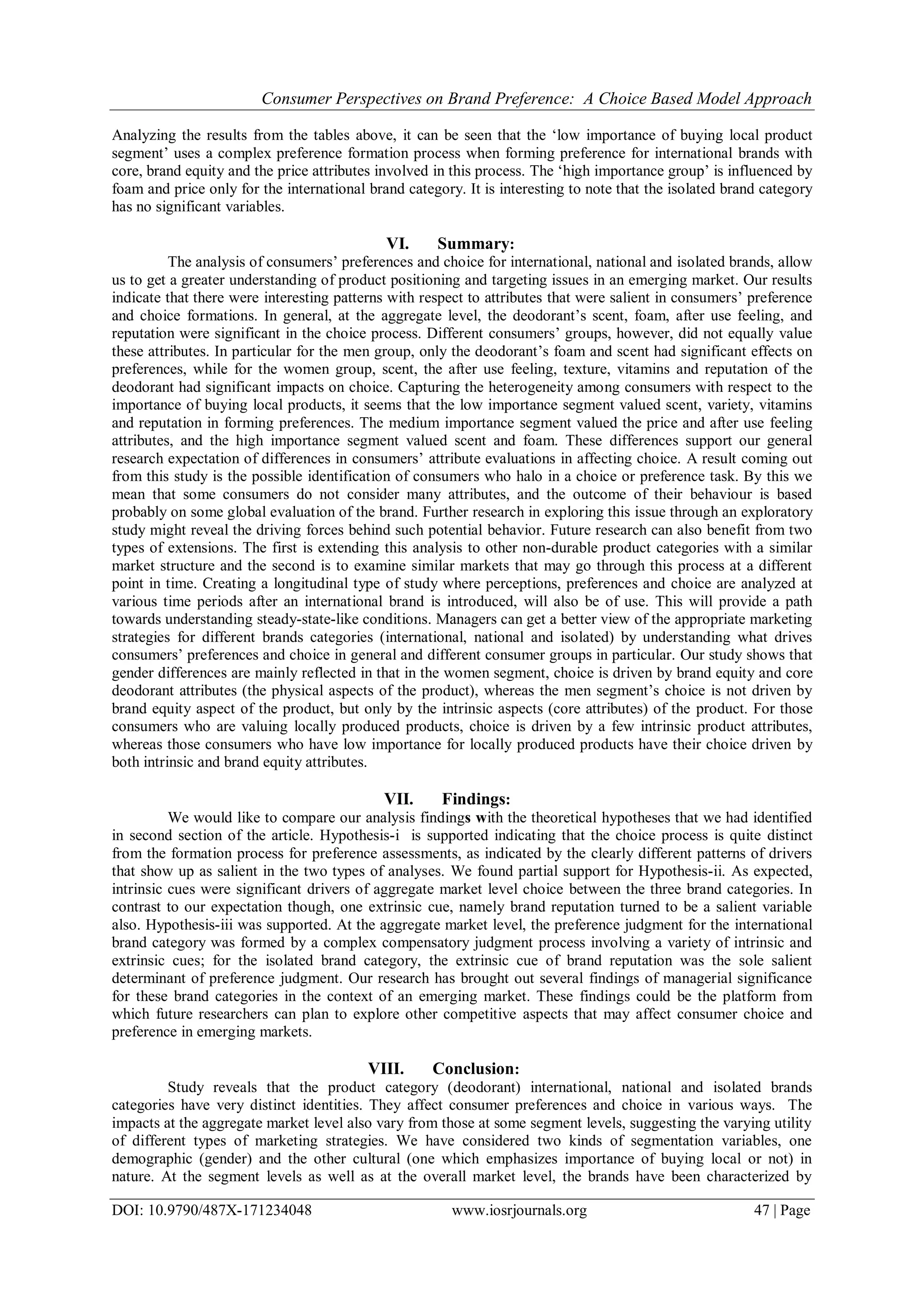 Consumer Perspectives on Brand Preference: A Choice Based Model Approach
DOI: 10.9790/487X-171234048 www.iosrjournals.org 47 | Page
Analyzing the results from the tables above, it can be seen that the ‘low importance of buying local product
segment’ uses a complex preference formation process when forming preference for international brands with
core, brand equity and the price attributes involved in this process. The ‘high importance group’ is influenced by
foam and price only for the international brand category. It is interesting to note that the isolated brand category
has no significant variables.
VI. Summary:
The analysis of consumers’ preferences and choice for international, national and isolated brands, allow
us to get a greater understanding of product positioning and targeting issues in an emerging market. Our results
indicate that there were interesting patterns with respect to attributes that were salient in consumers’ preference
and choice formations. In general, at the aggregate level, the deodorant’s scent, foam, after use feeling, and
reputation were significant in the choice process. Different consumers’ groups, however, did not equally value
these attributes. In particular for the men group, only the deodorant’s foam and scent had significant effects on
preferences, while for the women group, scent, the after use feeling, texture, vitamins and reputation of the
deodorant had significant impacts on choice. Capturing the heterogeneity among consumers with respect to the
importance of buying local products, it seems that the low importance segment valued scent, variety, vitamins
and reputation in forming preferences. The medium importance segment valued the price and after use feeling
attributes, and the high importance segment valued scent and foam. These differences support our general
research expectation of differences in consumers’ attribute evaluations in affecting choice. A result coming out
from this study is the possible identification of consumers who halo in a choice or preference task. By this we
mean that some consumers do not consider many attributes, and the outcome of their behaviour is based
probably on some global evaluation of the brand. Further research in exploring this issue through an exploratory
study might reveal the driving forces behind such potential behavior. Future research can also benefit from two
types of extensions. The first is extending this analysis to other non-durable product categories with a similar
market structure and the second is to examine similar markets that may go through this process at a different
point in time. Creating a longitudinal type of study where perceptions, preferences and choice are analyzed at
various time periods after an international brand is introduced, will also be of use. This will provide a path
towards understanding steady-state-like conditions. Managers can get a better view of the appropriate marketing
strategies for different brands categories (international, national and isolated) by understanding what drives
consumers’ preferences and choice in general and different consumer groups in particular. Our study shows that
gender differences are mainly reflected in that in the women segment, choice is driven by brand equity and core
deodorant attributes (the physical aspects of the product), whereas the men segment’s choice is not driven by
brand equity aspect of the product, but only by the intrinsic aspects (core attributes) of the product. For those
consumers who are valuing locally produced products, choice is driven by a few intrinsic product attributes,
whereas those consumers who have low importance for locally produced products have their choice driven by
both intrinsic and brand equity attributes.
VII. Findings:
We would like to compare our analysis findings with the theoretical hypotheses that we had identified
in second section of the article. Hypothesis-i is supported indicating that the choice process is quite distinct
from the formation process for preference assessments, as indicated by the clearly different patterns of drivers
that show up as salient in the two types of analyses. We found partial support for Hypothesis-ii. As expected,
intrinsic cues were significant drivers of aggregate market level choice between the three brand categories. In
contrast to our expectation though, one extrinsic cue, namely brand reputation turned to be a salient variable
also. Hypothesis-iii was supported. At the aggregate market level, the preference judgment for the international
brand category was formed by a complex compensatory judgment process involving a variety of intrinsic and
extrinsic cues; for the isolated brand category, the extrinsic cue of brand reputation was the sole salient
determinant of preference judgment. Our research has brought out several findings of managerial significance
for these brand categories in the context of an emerging market. These findings could be the platform from
which future researchers can plan to explore other competitive aspects that may affect consumer choice and
preference in emerging markets.
VIII. Conclusion:
Study reveals that the product category (deodorant) international, national and isolated brands
categories have very distinct identities. They affect consumer preferences and choice in various ways. The
impacts at the aggregate market level also vary from those at some segment levels, suggesting the varying utility
of different types of marketing strategies. We have considered two kinds of segmentation variables, one
demographic (gender) and the other cultural (one which emphasizes importance of buying local or not) in
nature. At the segment levels as well as at the overall market level, the brands have been characterized by
 