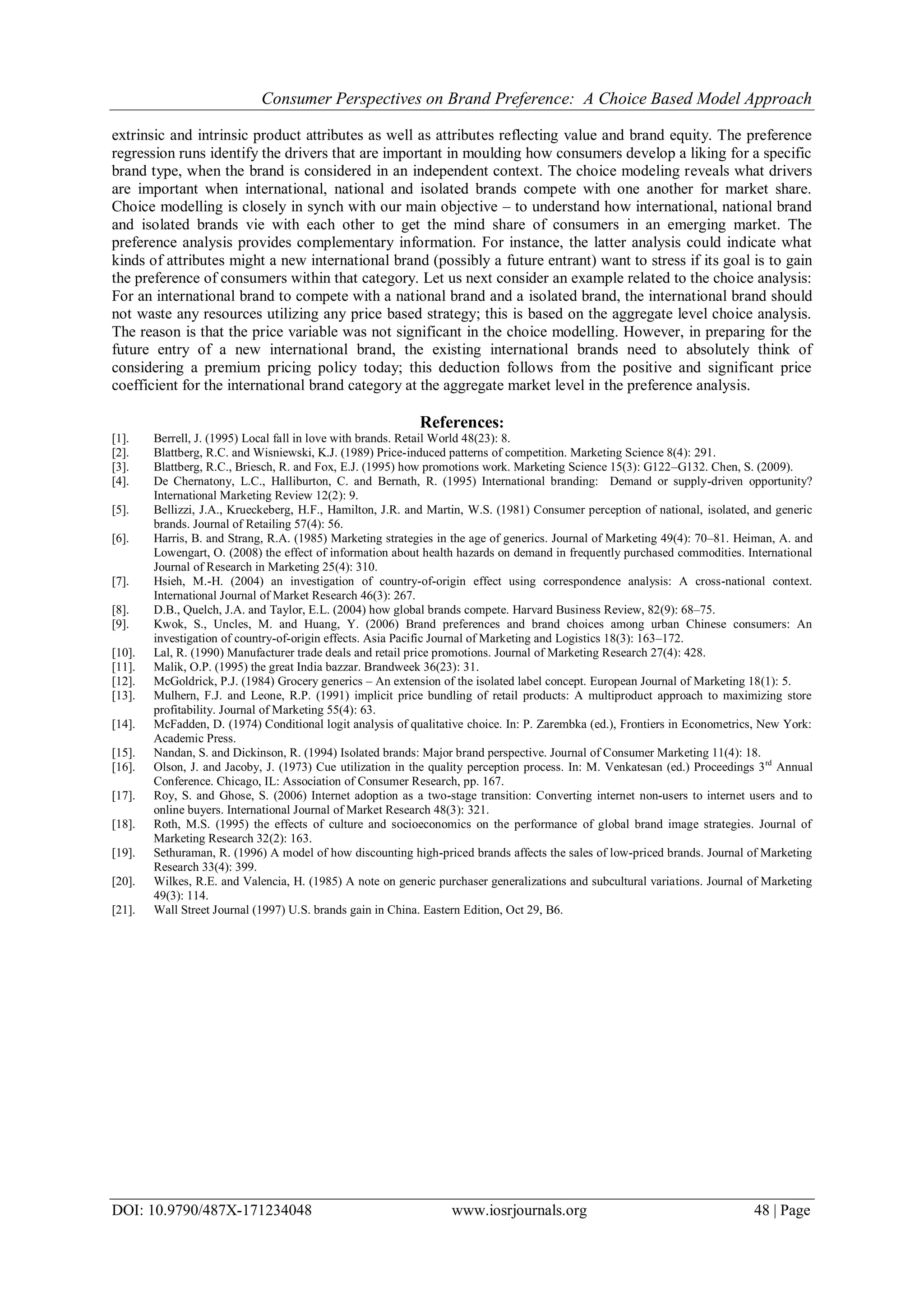 Consumer Perspectives on Brand Preference: A Choice Based Model Approach
DOI: 10.9790/487X-171234048 www.iosrjournals.org 48 | Page
extrinsic and intrinsic product attributes as well as attributes reflecting value and brand equity. The preference
regression runs identify the drivers that are important in moulding how consumers develop a liking for a specific
brand type, when the brand is considered in an independent context. The choice modeling reveals what drivers
are important when international, national and isolated brands compete with one another for market share.
Choice modelling is closely in synch with our main objective – to understand how international, national brand
and isolated brands vie with each other to get the mind share of consumers in an emerging market. The
preference analysis provides complementary information. For instance, the latter analysis could indicate what
kinds of attributes might a new international brand (possibly a future entrant) want to stress if its goal is to gain
the preference of consumers within that category. Let us next consider an example related to the choice analysis:
For an international brand to compete with a national brand and a isolated brand, the international brand should
not waste any resources utilizing any price based strategy; this is based on the aggregate level choice analysis.
The reason is that the price variable was not significant in the choice modelling. However, in preparing for the
future entry of a new international brand, the existing international brands need to absolutely think of
considering a premium pricing policy today; this deduction follows from the positive and significant price
coefficient for the international brand category at the aggregate market level in the preference analysis.
References:
[1]. Berrell, J. (1995) Local fall in love with brands. Retail World 48(23): 8.
[2]. Blattberg, R.C. and Wisniewski, K.J. (1989) Price-induced patterns of competition. Marketing Science 8(4): 291.
[3]. Blattberg, R.C., Briesch, R. and Fox, E.J. (1995) how promotions work. Marketing Science 15(3): G122–G132. Chen, S. (2009).
[4]. De Chernatony, L.C., Halliburton, C. and Bernath, R. (1995) International branding: Demand or supply-driven opportunity?
International Marketing Review 12(2): 9.
[5]. Bellizzi, J.A., Krueckeberg, H.F., Hamilton, J.R. and Martin, W.S. (1981) Consumer perception of national, isolated, and generic
brands. Journal of Retailing 57(4): 56.
[6]. Harris, B. and Strang, R.A. (1985) Marketing strategies in the age of generics. Journal of Marketing 49(4): 70–81. Heiman, A. and
Lowengart, O. (2008) the effect of information about health hazards on demand in frequently purchased commodities. International
Journal of Research in Marketing 25(4): 310.
[7]. Hsieh, M.-H. (2004) an investigation of country-of-origin effect using correspondence analysis: A cross-national context.
International Journal of Market Research 46(3): 267.
[8]. D.B., Quelch, J.A. and Taylor, E.L. (2004) how global brands compete. Harvard Business Review, 82(9): 68–75.
[9]. Kwok, S., Uncles, M. and Huang, Y. (2006) Brand preferences and brand choices among urban Chinese consumers: An
investigation of country-of-origin effects. Asia Pacific Journal of Marketing and Logistics 18(3): 163–172.
[10]. Lal, R. (1990) Manufacturer trade deals and retail price promotions. Journal of Marketing Research 27(4): 428.
[11]. Malik, O.P. (1995) the great India bazzar. Brandweek 36(23): 31.
[12]. McGoldrick, P.J. (1984) Grocery generics – An extension of the isolated label concept. European Journal of Marketing 18(1): 5.
[13]. Mulhern, F.J. and Leone, R.P. (1991) implicit price bundling of retail products: A multiproduct approach to maximizing store
profitability. Journal of Marketing 55(4): 63.
[14]. McFadden, D. (1974) Conditional logit analysis of qualitative choice. In: P. Zarembka (ed.), Frontiers in Econometrics, New York:
Academic Press.
[15]. Nandan, S. and Dickinson, R. (1994) Isolated brands: Major brand perspective. Journal of Consumer Marketing 11(4): 18.
[16]. Olson, J. and Jacoby, J. (1973) Cue utilization in the quality perception process. In: M. Venkatesan (ed.) Proceedings 3rd
Annual
Conference. Chicago, IL: Association of Consumer Research, pp. 167.
[17]. Roy, S. and Ghose, S. (2006) Internet adoption as a two-stage transition: Converting internet non-users to internet users and to
online buyers. International Journal of Market Research 48(3): 321.
[18]. Roth, M.S. (1995) the effects of culture and socioeconomics on the performance of global brand image strategies. Journal of
Marketing Research 32(2): 163.
[19]. Sethuraman, R. (1996) A model of how discounting high-priced brands affects the sales of low-priced brands. Journal of Marketing
Research 33(4): 399.
[20]. Wilkes, R.E. and Valencia, H. (1985) A note on generic purchaser generalizations and subcultural variations. Journal of Marketing
49(3): 114.
[21]. Wall Street Journal (1997) U.S. brands gain in China. Eastern Edition, Oct 29, B6.
 