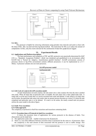 Recovery of Data in Cluster computing by using Fault Tolerant Mechanisms
DOI: 10.9790/0661-17124045 www.iosrjournals.org 43 | Page
5.2. SEL:
This protocol is helpful for retrieving information using periodic time intervals and send to client with
the help of SEL. SEL was derived from log-based method. The motivation for SEL is to reduce the amount of
computation. In SEL, only the events relevant for the construction of data flow graph [8] are logged.
VI. Experimental Results
6.1. Applications and Platform description:
The basic performance and complexity of TIC and SEL protocols were practically determined for QAP
[19] i.e., “Quadratic Assignment Problem”, which was initialized and parallelized in an environment called
KAAPI that is “Kernel for Adaptive, Asynchronous parallel Interface”. KAAPI environment consists of
processes shown in fig.4.This environment contains different processors; it can be implemented as a C++
library. A processor contains one (or) more processes.
KAAPI processor model
6.2. Life Cycle of a task in KAAPI execution model:
At task Initialization (or) task creation, the task enters into a state created, this time the task is pushed
onto stack. When all input data of particular task is available, the task enters into a state called ready state. A
ready task is on the top of stack that is it can be executed from stack and deleted. A task which is in ready state
can be stolen, the particular task enters into stolen state on present process becomes as victim [11] when the task
completed and particular state is to be deleted. If a task is to be stolen, the nearly created task (or) process
utilizes the same model in the above figure.
6.3. Fault- Free executions:
6.3.1 Satin approach:
The complexity of protocols in fault free executions and executions containing faults
6.3.1.1: Execution times of Protocols in fault free executions:
It shows the execution times of applications for various protocols in the absence of faults. Two
observations can be made here.
1) The application scales with number of processes for all protocols.
2) There is a very little difference between execution times of protocols for the same no. of processors. Here
the complexity is the total amount of data associated with the protocol is sent to stable storage. This
 