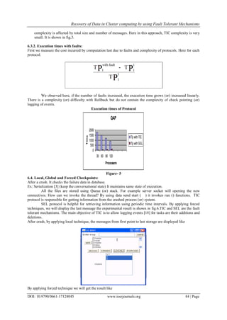 Recovery of Data in Cluster computing by using Fault Tolerant Mechanisms
DOI: 10.9790/0661-17124045 www.iosrjournals.org 44 | Page
complexity is affected by total size and number of messages. Here in this approach, TIC complexity is very
small. It is shown in fig.5.
6.3.2. Execution times with faults:
First we measure the cost incurred by computation last due to faults and complexity of protocols. Here for each
protocol.
We observed here, if the number of faults increased, the execution time grows (or) increased linearly.
There is a complexity (or) difficulty with Rollback but do not contain the complexity of check pointing (or)
logging of events.
Execution times of Protocol
QAP
0
500
1000
1500
2000
30 60 90 120
Processors
Time
Tp with TIC
Tp with SEL
Figure- 5
6.4. Local, Global and Forced Checkpoints:
After a crash. It checks the failure data in database.
Ex: Serialization [3] (keep the conversational state) It maintains same state of execution.
All the files are stored using Queue (or) stack. For example server socket will opening the new
connectives. How can we invoke the thread? By using data send start ( ) it invokes run () functions. TIC
protocol is responsible for getting information from the crashed process (or) system.
SEL protocol is helpful for retrieving information using periodic time intervals. By applying forced
techniques, we will display the last message the experimental result is shown in fig.6.TIC and SEL are the fault
tolerant mechanisms. The main objective of TIC is to allow logging events [18] for tasks are their additions and
deletions.
After crash, by applying local technique, the messages from first point to last storage are displayed like
By applying forced technique we will get the result like
 