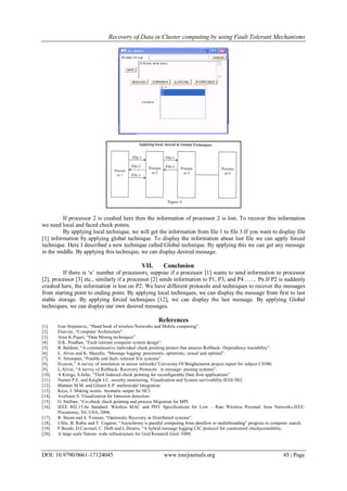 Recovery of Data in Cluster computing by using Fault Tolerant Mechanisms
DOI: 10.9790/0661-17124045 www.iosrjournals.org 45 | Page
If processor 2 is crashed here then the information of processor 2 is lost. To recover this information
we need local and faced check points.
By applying local technique, we will get the information from file 1 to file 3.If you want to display file
[1] information by applying global technique. To display the information about last file we can apply forced
technique. Here I described a new technique called Global technique. By applying this we can get any message
in the middle. By applying this technique, we can display desired message.
VII. Conclusion
If there is „n‟ number of processors, suppose if a processor [1] wants to send information to processor
[2], processor [3] etc., similarly if a processor [2] sends information to P1, P3, and P4……. Pn.If P2 is suddenly
crashed here, the information is lost on P2. We have different protocols and techniques to recover the messages
from starting point to ending point. By applying local techniques, we can display the message from first to last
stable storage. By applying forced techniques [12], we can display the last message. By applying Global
techniques, we can display our own desired messages.
References
[1]. Ivan Stojnenvic, “Hand book of wireless Networks and Mobile computing”.
[2]. Elsevier, “Computer Architecture”.
[3]. Arun K.Pujari, “Data Mining techniques”.
[4]. D.K. Pradhan, “Fault tolerant computer system design”.
[5]. R. Baldoni, “A communicative Individual check pointing protect that ensures Rollback- Dependency tractability”.
[6]. L. Alvisi and K. Mazullo, “Message logging: pessimistic, optimistic, casual and optimal”.
[7]. V. Strumpen, “Potable and fault- tolerant S/w systems”.
[8]. D.curen,” A survey of simulation in sensor networks”University Of Binghamaton project report for subject CS580.
[9]. L.Alvisi, “A survey of Rollback- Recovery Protocols in message- passing systems”.
[10]. A Krings, S.Jafar, “Theft Induced check pointing for reconfigurable Data flow applications”.
[11]. Narner P.E. and Knight J.C. security monitoring, Visualization and System survivability IEEE/SEI.
[12]. Blattner M.M. and Glinert E.P. multimodal Integration.
[13]. Kaye, J. Making scents: Aromatic output for HCI.
[14]. Axelsson S. Visualization for Intrusion detection.
[15]. G. Stellner, “Co-check check pointing and process Migration for MPI.
[16]. IEEE 802.15.4a Standard. Wireless MAC and PHY Specifications for Low – Rate Wireless Personal Area Networks.IEEE:
Piscataway, NJ, USA, 2006.
[17]. R. Strom and S. Yemeni, “Optimistic Recovery in Distributed systems”.
[18]. J.Slic, B. Robic and T. Ungerer, “Asynchrony is parallel computing from dataflow to multithreading” progress in computer search.
[19]. F.Bande, D.Coromel, C. Delb and L.Henrio, “A hybrid message logging CIC protocol for constrained checkpointability.
[20]. A large scale Nation- wide infrastructure for Grid Research Gird- 5000.
 