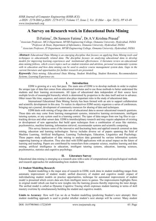 IOSR Journal of Computer Engineering (IOSR-JCE)
e-ISSN: 2278-0661,p-ISSN: 2278-8727, Volume 17, Issue 2, Ver. II (Mar – Apr. 2015), PP 43-49
www.iosrjournals.org
DOI: 10.9790/0661-17224349 www.iosrjournals.org 43 | Page
A Survey on Research work in Educational Data Mining
D.Fatima1
, Dr.Sameen Fatima2
, Dr.A.V.Krishna Prasad3
1
Associate Professor, MCA Department, MVSR Engineering College, Osmania University, Hyderabad, INDIA
2
Professor & Dean, Department of Informatics, Osmania University, Hyderabad, INDIA
3
Associate Professor, IT Department, MVSR Engineering College, Osmania University, Hyderabad, INDIA
Abstract: Educational Data Mining is an emerging discipline that focuses on applying Data Mining tools and
techniques to educationally related data. The discipline focuses on analyzing educational data to develop
models for improving learning experiences and institutional effectiveness. A literature review on educational
data mining follows, which covers topics such as student retention and attrition, personal recommender systems
with in education and how data mining can be used to analyze course management system data. Gaps in the
current literature and opportunities for further research are presented.
Keywords: Data mining, Educational Data Mining, Student Modelling, Student Retention, Recommendation
Systems, Learning Experience etc.
I. Introduction
EDM is growing at a very fast pace. The main aim of EDM is to develop methods in order to explore
the unique type of data that comes from educational institutes and to use those methods to better understand the
students and their learning environments. All types of educational data independent of their source have
multiple levels of meaningful hierarchy which is determined by properties in the data itself and not in advance.
Other issues like time, sequence, and context also plays important roles in the study of educational data.
International Educational Data Mining Society has been formed with an aim to support collaboration
and scientific development in this area. To realize its objectives EDM society organizes a series of conferences,
bringing out a journal, development of community resources for sharing of data and techniques.
EDM deals with mining of large data sets of educational data to answer educational research questions.
These data sets may come from learning management systems, interactive learning environments, intelligent
tutoring systems, or any system used in a learning context. The types of data ranges from raw log files to eye –
tracking devices and other sensor data. EDM is interdisciplinary research and may require adaptation of existing
or development of new approaches that build upon techniques from a combination of areas like statistics,
psychometrics, machine learning, information retrieval, recommender systems and scientific computing.
This survey features some of the innovative and fascinating basic and applied research centered on data
mining, education and learning technologies. Survey includes diverse set of papers spanning the field of
Machine Learning, Artificial Intelligence, Learning Technologies, Education, Linguistics and Psychology.
These papers study application of data mining to analyze data generated by various information systems
supporting learning or education. They also deal with EDM applications with an actual impact on the future of
learning and teaching. Papers are contributed by researchers from computer science, machine learning and data
mining, artificial intelligence in education, intelligent tutoring systems, education, learning sciences,
psychometrics, statistics and cognitive psychology.
II. Literature Survey
Educational data mining is emerging as a research area with a suite of computational and psychological methods
and research approaches for understanding how students learn
2.1 Student Modelling Research:
Student modelling is the major area of research in EDM, work done in student modelling ranges from
automatic improvement of student model, unified discovery of student and cognitive model ,impact of
individualizing student models on practice opportunities, technique for automated improvement of student
model is presented which covers data sets from intelligent tutors to games. The improvements highlights flaws
in original model which can lead to new insights into the learning process thereby improving the tutor design.
The unified model is called as Dynamic Cognitive Tracing which expresses student learning in terms of skill
mastery overtime by simultaneously building the student and cognitive models.
Limits to Accuracy: How well Can we do at Student modelling (predicting Student’s next attempt): Here
student modelling approach is used to predict whether student’s next attempt will be correct. Many student
 