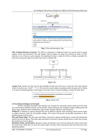 An Intelligent Meta Search Engine for Efficient Web Document Retrieval
DOI: 10.9790/0661-17254554 www.iosrjournals.org 47 | Page
Fig.1: Title and Description Tags
URL (Uniform Resource Locator): The URL to a document is displayed as part of a search result in search
engines, below the document's title and snippet. Search engines are good for crawling all types of URL
structures, even if they are quite complex, but spending the time to make the URLs as simple as possible for
both users and search engines can help. Fig.2 shows a sample URL.
Fig.2: URL
Anchor Text: Anchor text (See Fig.3) is the clickable text that users will see as a result of a link, and is placed
within the anchor tag <a href="..."></a>.This text tells search engines something about the page you're linking
to. It may be internal (pointing to other pages on the same site) or external (leading to content on other sites).
Fig.3: Anchor Text
2.4 Searching Techniques & Strategies
Several searching techniques and strategies are essential for narrowing search results and will assist
you with locating valuable resources via the Internet. These techniques and strategies include wildcard, plus and
minus signs, quotation marks and brackets, pipe symbol, Boolean operators, and nesting [8].
Wildcard: A wildcard is a special character that can be added to a phrase while searching and the search engine
or subject directory looks for all possible endings. The results will provide all possible documents in their
database that have those letters.
Plus and Minus Signs: The plus sign used before a keyword or phrase should retrieve results that include that
specific keyword or phrase. The minus sign used before a keyword or phrase should retrieve results that exclude
that specific keyword or phrase.
Quotation Marks and Brackets: Quotation marks and brackets assist with narrowing the search results from
the search tools. When they are used, the search engine will only retrieve documents that have those key terms
appearing together.
 