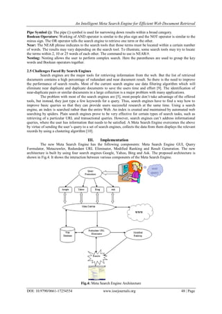 An Intelligent Meta Search Engine for Efficient Web Document Retrieval
DOI: 10.9790/0661-17254554 www.iosrjournals.org 48 | Page
Pipe Symbol (|): The pipe (|) symbol is used for narrowing down results within a broad category.
Boolean Operators: Working of AND operator is similar to the plus sign and the NOT operator is similar to the
minus sign. The OR operator tells the search engine to retrieve one term or the other.
Near: The NEAR phrase indicates to the search tools that those terms must be located within a certain number
of words. The results may vary depending on the search tool. To illustrate, some search tools may try to locate
the terms within 2, 10 or 25 words of each other. The command to use is NEAR/#.
Nesting: Nesting allows the user to perform complex search. Here the parentheses are used to group the key
words and Boolean operators together.
2.5 Challenges Faced By Search Engines
Search engines are the major tools for retrieving information from the web. But the list of retrieved
documents contains a high percentage of redundant and near document result. So there is the need to improve
the performance of search results. Most of the current search engine use data filtering algorithm which will
eliminate near duplicate and duplicate documents to save the users time and effort [9]. The identification of
near-duplicate pairs or similar documents in a large collection is a major problem with many applications.
The problem with most of the search engines are [5], most people don‟t take advantage of the offered
tools, but instead, they just type a few keywords for a query. Thus, search engines have to find a way how to
improve basic queries so that they can provide users successful research at the same time. Using a search
engine, an index is searched rather than the entire Web. An index is created and maintained by automated web
searching by spiders. Plain search engines prove to be very effective for certain types of search tasks, such as
retrieving of a particular URL and transactional queries. However, search engines can‟t address informational
queries, where the user has information that needs to be satisfied. A Meta Search Engine overcomes the above
by virtue of sending the user‟s query to a set of search engines, collects the data from them displays the relevant
records by using a clustering algorithm [10].
III. Implementation
The new Meta Search Engine has the following components: Meta Search Engine GUI, Query
Formulator, Metacrawler, Redundant URL Eliminator, Modified Ranking and Result Generation. The new
architecture is built by using four search engines Google, Yahoo, Bing and Ask. The proposed architecture is
shown in Fig.4. It shows the interaction between various components of the Meta Search Engine.
Fig.4: Meta Search Engine Architecture
 