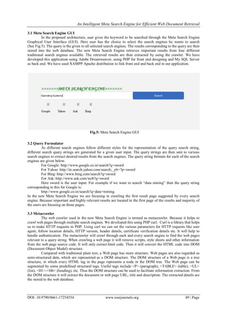 An Intelligent Meta Search Engine for Efficient Web Document Retrieval
DOI: 10.9790/0661-17254554 www.iosrjournals.org 49 | Page
3.1 Meta Search Engine GUI
In the proposed architecture, user gives the keyword to be searched through the Meta Search Engine
Graphical User Interface (GUI). Here user has the choice to select the search engines he wants to search
(See Fig.5). The query is the given to all selected search engines. The results corresponding to the query are then
stored into the web database. The new Meta Search Engine retrieves important results from four different
traditional search engines available. The retrieved results are then extracted by using the crawler. We have
developed this application using Adobe Dreamweaver, using PHP for front end designing and My SQL Server
as back end. We have used XAMPP Apache distribution to link front end and back end in our application.
Fig.5: Meta Search Engine GUI
3.2 Query Formulator
As different search engines follow different styles for the representation of the query search string,
different search query strings are generated for a given user input. The query strings are then sent to various
search engines to extract desired results from the search engines. The query string formats for each of the search
engines are given below.
For Google: http://www.google.co.in/search?q=sword
For Yahoo: http://in.search.yahoo.com/search;_ylt=?p=sword
For Bing: http://www.bing.com/search?q=sword
For Ask: http://www.ask.com/web?q=sword
Here sword is the user input. For example if we want to search “data mining” then the query string
corresponding to this for Google is:
http://www.google.co.in/search?q=data+mining.
In the new Meta Search Engine we are focusing in crawling the first result page suggested by every search
engine. Because important and highly relevant results are located in the first page of the results and majority of
the users are focusing on those pages.
3.3 Metacrawler
The web crawler used in the new Meta Search Engine is termed as metacrawler. Because it helps to
crawl web pages through multiple search engines. We developed this using PHP curl. Curl is a library that helps
us to make HTTP requests in PHP. Using curl we can set the various parameters for HTTP requests like user
agent, follow location details, HTTP version, header details, certificate verification details etc. It will help to
handle authentication. The metacrawler will crawl through each and every search engine to find the web pages
relevant to a query string. When crawling a web page it will remove scripts, style sheets and other information
from the web page source code. It will only extract html code. Then it will convert the HTML code into DOM
(Document Object Model) structure.
Compared with traditional plain text, a Web page has more structure. Web pages are also regarded as
semi-structured data, which are represented as a DOM structure. The DOM structure of a Web page is a tree
structure, in which every HTML tag in the page represents a node in the DOM tree. The Web page can be
segmented by some predefined structural tags. Useful tags include <P> (paragraph), <TABLE> (table), <UL>
(list), <H1>-<H6> (heading), etc. Thus the DOM structure can be used to facilitate information extraction. From
the DOM structure it will extract the document or web page URL, title and description. The extracted details are
the stored to the web database.
 