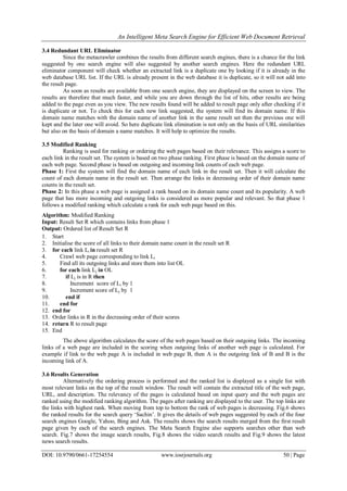 An Intelligent Meta Search Engine for Efficient Web Document Retrieval
DOI: 10.9790/0661-17254554 www.iosrjournals.org 50 | Page
3.4 Redundant URL Eliminator
Since the metacrawler combines the results from different search engines, there is a chance for the link
suggested by one search engine will also suggested by another search engines. Here the redundant URL
eliminator component will check whether an extracted link is a duplicate one by looking if it is already in the
web database URL list. If the URL is already present in the web database it is duplicate, so it will not add into
the result page.
As soon as results are available from one search engine, they are displayed on the screen to view. The
results are therefore that much faster, and while you are down through the list of hits, other results are being
added to the page even as you view. The new results found will be added to result page only after checking if it
is duplicate or not. To check this for each new link suggested, the system will find its domain name. If this
domain name matches with the domain name of another link in the same result set then the previous one will
kept and the later one will avoid. So here duplicate link elimination is not only on the basis of URL similarities
but also on the basis of domain a name matches. It will help to optimize the results.
3.5 Modified Ranking
Ranking is used for ranking or ordering the web pages based on their relevance. This assigns a score to
each link in the result set. The system is based on two phase ranking. First phase is based on the domain name of
each web page. Second phase is based on outgoing and incoming link counts of each web page.
Phase 1: First the system will find the domain name of each link in the result set. Then it will calculate the
count of each domain name in the result set. Then arrange the links in decreasing order of their domain name
counts in the result set.
Phase 2: In this phase a web page is assigned a rank based on its domain name count and its popularity. A web
page that has more incoming and outgoing links is considered as more popular and relevant. So that phase 1
follows a modified ranking which calculate a rank for each web page based on this.
Algorithm: Modified Ranking
Input: Result Set R which contains links from phase 1
Output: Ordered list of Result Set R
1. Start
2. Initialise the score of all links to their domain name count in the result set R
3. for each link Li in result set R
4. Crawl web page corresponding to link Li
5. Find all its outgoing links and store them into list OL
6. for each link Lj in OL
7. if Lj is in R then
8. Increment score of Li by 1
9. Increment score of Lj by 1
10. end if
11. end for
12. end for
13. Order links in R in the decreasing order of their scores
14. return R to result page
15. End
The above algorithm calculates the score of the web pages based on their outgoing links. The incoming
links of a web page are included in the scoring when outgoing links of another web page is calculated. For
example if link to the web page A is included in web page B, then A is the outgoing link of B and B is the
incoming link of A.
3.6 Results Generation
Alternatively the ordering process is performed and the ranked list is displayed as a single list with
most relevant links on the top of the result window. The result will contain the extracted title of the web page,
URL, and description. The relevancy of the pages is calculated based on input query and the web pages are
ranked using the modified ranking algorithm. The pages after ranking are displayed to the user. The top links are
the links with highest rank. When moving from top to bottom the rank of web pages is decreasing. Fig.6 shows
the ranked results for the search query „Sachin‟. It gives the details of web pages suggested by each of the four
search engines Google, Yahoo, Bing and Ask. The results shows the search results merged from the first result
page given by each of the search engines. The Meta Search Engine also supports searches other than web
search. Fig.7 shows the image search results, Fig.8 shows the video search results and Fig.9 shows the latest
news search results.
 