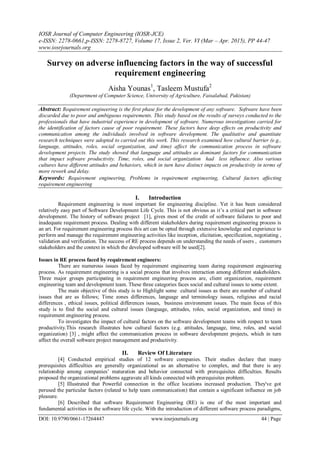 IOSR Journal of Computer Engineering (IOSR-JCE)
e-ISSN: 2278-0661,p-ISSN: 2278-8727, Volume 17, Issue 2, Ver. VI (Mar – Apr. 2015), PP 44-47
www.iosrjournals.org
DOI: 10.9790/0661-17264447 www.iosrjournals.org 44 | Page
Survey on adverse influencing factors in the way of successful
requirement engineering
Aisha Younas1
, Tasleem Mustufa2
(Department of Computer Science, University of Agriculture, Faisalabad, Pakistan)
Abstract: Requirement engineering is the first phase for the development of any software. Software have been
discarded due to poor and ambiguous requirements. This study based on the results of surveys conducted to the
professionals that have industrial experience in development of software. Numerous investigations carried for
the identification of factors cause of poor requirement. These factors have deep effects on productivity and
communication among the individuals involved in software development. The qualitative and quantitate
research techniques were adopted to carried out this work. This research examined how cultural barrier (e.g.,
language, attitudes, roles, social organization, and time) affect the communication process in software
development projects. The study showed that language and attitudes as dominant factors for communication
that impact software productivity. Time, roles, and social organization had less influence. Also various
cultures have different attitudes and behaviors, which in turn have distinct impacts on productivity in terms of
more rework and delay.
Keywords: Requirement engineering, Problems in requirement engineering, Cultural factors affecting
requirement engineering
I. Introduction
Requirement engineering is most important for engineering discipline. Yet it has been considered
relatively easy part of Software Development Life Cycle. This is not obvious as it’s a critical part in software
development. The history of software project [1], gives most of the credit of software failures to poor and
inadequate requirement process. Dealing with different stakeholders during requirement engineering process is
an art. For requirement engineering process this art can be opted through extensive knowledge and experience to
perform and manage the requirement engineering activities like inception, elicitation, specification, negotiating ,
validation and verification. The success of RE process depends on understanding the needs of users , customers
stakeholders and the context in which the developed software will be used[2].
Issues in RE process faced by requirement engineers:
There are numerous issues faced by requirement engineering team during requirement engineering
process. As requirement engineering is a social process that involves interaction among different stakeholders.
Three major groups participating in requirement engineering process are, client organization, requirement
engineering team and development team. These three categories faces social and cultural issues to some extent.
The main objective of this study is to Highlight some cultural issues as there are number of cultural
issues that are as follows; Time zones differences, language and terminology issues, religious and racial
differences , ethical issues, political differences issues, business environment issues. The main focus of this
study is to find the social and cultural issues (language, attitudes, roles, social organization, and time) in
requirement engineering process.
To investigates the impact of cultural factors on the software development teams with respect to team
productivity.This research illustrates how cultural factors (e.g. attitudes, language, time, roles, and social
organization) [3] , might affect the communication process in software development projects, which in turn
affect the overall software project management and productivity.
II. Review Of Literature
[4] Conducted empirical studies of 12 software companies. Their studies declare that many
prerequisites difficulties are generally organizational as an alternative to complex, and that there is any
relationship among companies’ maturation and behavior connected with prerequisites difficulties. Results
proposed the organizational problems aggravate all kinds connected with prerequisites problem.
[5] Illustrated that Powerful connection in the office locations increased production. They've got
perused the particular factors (related to help team communication) that contain a significant influence on job
pleasure.
[6] Described that software Requirement Engineering (RE) is one of the most important and
fundamental activities in the software life cycle. With the introduction of different software process paradigms,
 