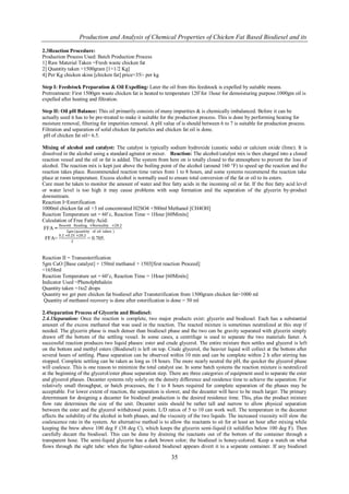Production and Analysis of Chemical Properties of Chicken Fat Based Biodiesel and its

2.3Reaction Procedure:
Production Process Used: Batch Production Process
1] Raw Material Taken =Fresh waste chicken fat
2] Quantity taken =1500gram [1+1/2 Kg]
4] Per Kg chicken skins [chicken fat] price=35/- per kg

Step I: Feedstock Preparation & Oil Expelling: Later the oil from this feedstock is expelled by suitable means.
Pretreatment: First 1500gm waste chicken fat is heated to temperature 120˚for 1hour for demoisturing purpose.1000gm oil is
expelled after heating and filtration.

Step II: Oil pH Balance: This oil primarily consists of many impurities & is chemically imbalanced. Before it can be
actually used it has to be pre-treated to make it suitable for the production process. This is done by performing heating for
moisture removal, filtering for impurities removal. A pH value of is should between 6 to 7 is suitable for production process.
Filtration and separation of solid chicken fat particles and chicken fat oil is done.
 pH of chicken fat oil= 6.5.

Mixing of alcohol and catalyst: The catalyst is typically sodium hydroxide (caustic soda) or calcium oxide (lime). It is
dissolved in the alcohol using a standard agitator or mixer. Reaction: The alcohol/catalyst mix is then charged into a closed
reaction vessel and the oil or fat is added. The system from here on is totally closed to the atmosphere to prevent the loss of
alcohol. The reaction mix is kept just above the boiling point of the alcohol (around 160 °F) to speed up the reaction and the
reaction takes place. Recommended reaction time varies from 1 to 8 hours, and some systems recommend the reaction take
place at room temperature. Excess alcohol is normally used to ensure total conversion of the fat or oil to its esters.
Care must be taken to monitor the amount of water and free fatty acids in the incoming oil or fat. If the free fatty acid level
or water level is too high it may cause problems with soap formation and the separation of the glycerin by-product
downstream.
Reaction I=Esterification
1000ml chicken fat oil +3 ml concentrated H2SO4 +500ml Methanol [CH4OH]
Reaction Temperature set = 60˚c, Reaction Time = 1Hour [60Minits]
Calculation of Free Fatty Acid:
        Beurett Reading ×Normality ×28.2
 FFA =
             2gm (quantity of oil taken )
        0.2 ×0.25 ×28.2
 FFA=                   = 0.705.
               2



Reaction II = Transesterification
5gm CaO [Base catalyst] + 150ml methanol + 1503[first reaction Proceed]
=1658ml
Reaction Temperature set = 60˚c, Reaction Time = 1Hour [60Minits]
Indicator Used =Phenolphthalein
Quantity taken =1to2 drops
Quantity we get pure chicken fat biodiesel after Transterification from 1500gram chicken fat=1000 ml
 Quantity of methanol recovery is done after esterification is done = 50 ml

2.4Separation Process of Glycerin and Biodiesel:
2.4.1Separation: Once the reaction is complete, two major products exist: glycerin and biodiesel. Each has a substantial
amount of the excess methanol that was used in the reaction. The reacted mixture is sometimes neutralized at this step if
needed. The glycerin phase is much denser than biodiesel phase and the two can be gravity separated with glycerin simply
drawn off the bottom of the settling vessel. In some cases, a centrifuge is used to separate the two materials faster. A
successful reaction produces two liquid phases: ester and crude glycerol. The entire mixture then settles and glycerol is left
on the bottom and methyl esters (Biodiesel) is left on top. Crude glycerol, the heavier liquid will collect at the bottom after
several hours of settling. Phase separation can be observed within 10 min and can be complete within 2 h after stirring has
stopped. Complete settling can be taken as long as 18 hours. The more nearly neutral the pH, the quicker the glycerol phase
will coalesce. This is one reason to minimize the total catalyst use. In some batch systems the reaction mixture is neutralized
at the beginning of the glycerol/ester phase separation step. There are three categories of equipment used to separate the ester
and glycerol phases. Decanter systems rely solely on the density difference and residence time to achieve the separation. For
relatively small throughput, or batch processes, the 1 to 8 hours required for complete separation of the phases may be
acceptable. For lower extent of reaction, the separation is slower, and the decanter will have to be much larger. The primary
determinant for designing a decanter for biodiesel production is the desired residence time. This, plus the product mixture
flow rate determines the size of the unit. Decanter units should be rather tall and narrow to allow physical separation
between the ester and the glycerol withdrawal points. L/D ratios of 5 to 10 can work well. The temperature in the decanter
affects the solubility of the alcohol in both phases, and the viscosity of the two liquids. The increased viscosity will slow the
coalescence rate in the system. An alternative method is to allow the reactants to sit for at least an hour after mixing while
keeping the brew above 100 deg F (38 deg C), which keeps the glycerin semi-liquid (it solidifies below 100 deg F). Then
carefully decant the biodiesel. This can be done by draining the reactants out of the bottom of the container through a
transparent hose. The semi-liquid glycerin has a dark brown color; the biodiesel is honey-colored. Keep a watch on what
flows through the sight tube: when the lighter-colored biodiesel appears divert it to a separate container. If any biodiesel

                                                              35
 