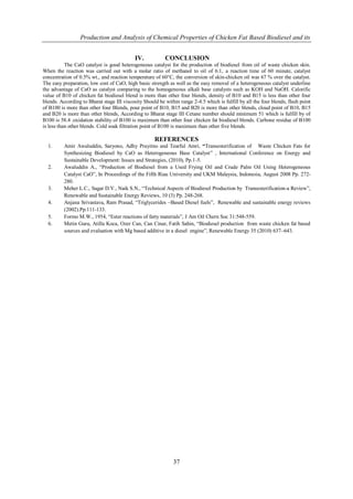 Production and Analysis of Chemical Properties of Chicken Fat Based Biodiesel and its


                                            IV.           CONCLUSION
           The CaO catalyst is good heterogeneous catalyst for the production of biodiesel from oil of waste chicken skin.
When the reaction was carried out with a molar ratio of methanol to oil of 6:1, a reaction time of 60 minute, catalyst
concentration of 0.5% wt., and reaction temperature of 60°C, the conversion of skin-chicken oil was 67 % over the catalyst.
The easy preparation, low cost of CaO, high basic strength as well as the easy removal of a heterogeneous catalyst underline
the advantage of CaO as catalyst comparing to the homogeneous alkali base catalysts such as KOH and NaOH. Calorific
value of B10 of chicken fat biodiesel blend is more than other four blends, density of B10 and B15 is less than other four
blends. According to Bharat stage III viscosity Should be within range 2-4.5 which is fulfill by all the four blends, flash point
of B100 is more than other four Blends, pour point of B10, B15 and B20 is more than other blends, cloud point of B10, B15
and B20 is more than other blends, According to Bharat stage III Cetane number should minimum 51 which is fulfill by of
B100 is 58.4 .oxidation stability of B100 is maximum than other four chicken fat biodiesel blends. Carbone residue of B100
is less than other blends. Cold soak filtration point of B100 is maximum than other five blends.

                                                     REFERENCES
  1.      Amir Awaluddin, Saryono, Adhy Prayitno and Tearful Amri, “Transesterification of Waste Chicken Fats for
          Synthesizing Biodiesel by CaO as Heterogeneous Base Catalyst” , International Conference on Energy and
          Sustainable Development: Issues and Strategies, (2010), Pp.1-5.
  2.      Awaluddin A., “Production of Biodiesel from a Used Frying Oil and Crude Palm Oil Using Heterogeneous
          Catalyst CaO”, In Proceedings of the Fifth Riau University and UKM Malaysia, Indonesia, August 2008 Pp. 272-
          280.
  3.      Meher L.C., Sagar D.V., Naik S.N., “Technical Aspects of Biodiesel Production by Transesterification-a Review”,
          Renewable and Sustainable Energy Reviews, 10 (3) Pp. 248-268.
  4.      Anjana Srivastava, Ram Prasad, “Triglycerides –Based Diesel fuels”, Renewable and sustainable energy reviews
          (2002).Pp.111-133.
  5.      Formo M.W., 1954, “Ester reactions of fatty materials”, J Am Oil Chern Soc 31:548-559.
  6.      Metin Guru, Atilla Koca, Ozer Can, Can Cinar, Fatih Sahin, “Biodiesel production from waste chicken fat based
          sources and evaluation with Mg based additive in a diesel engine”, Renewable Energy 35 (2010) 637–643.




                                                              37
 
