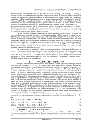 Performance of Fluidized Bed Biofilm Reactor For Nitrate Removal
www.ijres.org 39 | Page
Nitrate from the contaminated water can be removed by ion exchange. Ion exchange is basically a
physical/chemical process which requires periodic regeneration to restore its exchange capacity and process
efficiency. It is known that periodic regeneration of exhausted resins with sodium chloride (NaCl) or sodium
bicarbonate (NaHCO3) results in a spent regenerant or brine waste containing high concentrations of nitrate-N,
NaCl and NaHCO3 [65]. Ion exchange is limited by two problems. The first is that a resin of high selectivity for
nitrates over ions that are commonly present in groundwater does not exist. The second problem involves
providing an adequate resin regenerant such that regenerant disposal does not become a problem itself [33].
The problem of reverse osmosis is that the membranes used generally do not exhibit high selectivity for nitrates.
The degree of salt rejection is directly related to the valency of the ions. That is why the reverse osmosis process
results in better removal of multivalent ions. Reverse osmosis results in the removal of many ionic species and
in a significant reduction in the mineral content of the water.
The most promising and versatile approach being studied is biological denitrification. This process has
been used for years in wastewater treatment. Biological denitrification is highly selective for nitrate removal.
The efficiency of the process is very high and can reach nearly 100%, which is not matched by any other
methods available for nitrate reduction. The potential bacterial contamination of treated water is the main
disadvantage. This risk is very legitimate and subsequent treatment and disinfection are required to meet current
drinking water standards [33]. Biological denitrification can be carried out in either fixed film or suspended
growth systems with the use of methanol or some equivalent carbon source. The FBBR is one of the methods,
which comes under the category of fixed film type of system. It is the recent method and can be used for
biological denitrification with great advantages.
The work presented in this paper is related to an experimental work carried out in the laboratory. A
setup of FBBR was established in the laboratory to study biological denitrification. The biofilm carrier media
used was sand which is easily available and economical. By considering the advantages of FBBR and sand
media, this study is carried out. The FBBR was run for several days to observe denitrification of synthetic
wastewater for various concentrations of NO3
-
-N, which vary from 10 mg l-1
to 100 mg l-1
. The results showed,
the FBBR has great potential for denitrification.
II. BIOLOGICAL DENITRIFICATION
Biological nitrification and denitrification is one of the most economical processes of nitrogen removal
from municipal wastewaters [27, 22, 47, 53]. Nitrate removal from wastewaters is commonly achieved by
employing the bacterial process of denitrification, in which nitrate is reduced to innocuous nitrogen gas (N2).
The process requires an electron donor to supply electrons (energy) to the bacteria [25, 59, 36, 23, 9, 60]. The
condition suitable for denitrification – absence of oxygen but presence of nitrate, is commonly referred as
anoxic. The biological denitrification process (dissimilation) involves the conversion of nitrate ions into
nitrogen gas by facultative heterotrophic bacteria. Anoxic conditions and an energy source are required for this.
Heterotrophic denitrifying bacteria require an organic carbon source for respiration and growth. Carbon source
plays an important role in biological nitrogen and phosphorus removal during the wastewater treatment [63]. A
wide variety of organic compounds have been used, such as methanol, ethanol, glucose, acetate, aspartate, or
formic acid as well as different industrial wastes including molasses, whey, distillery spillage, and sulfite waste
liquor. However, most of the published research regarding denitrification involves the use of methanol, ethanol,
and acetic acid [33]. The usefulness of methanol in the denitrification process is determined first of all by
economic considerations [15, 48]. Methanol is a very convenient carbon source for denitrification due to its high
solubility in water, high biodegradability and known stoichiometry [2, 12]. It is the most appropriate choice
because of its availability, low cost, favorable sludge production, low volatile organic compound (VOC)
emissions potential and lack of nitrogen and phosphorus.
If methanol is used as a carbon source, the stoichiometric relationships describing bacterial energy
reactions in two steps are written as equations 1 and 2 which give the overall (dissimilation) equation 3 [33, 65,
34] :
3 3 2 2 26NO 2CH OH 6NO 2CO 4H O 
    (1)
2 3 2 2 26NO 3CH OH 3N 3CO 3H O 6OH 
     (2)
3 3 2 2 26NO 5CH OH 3N 5CO 7H O 6OH 
     (3)
Nitrate assimilation is generally expressed by equation 4:
3 3 2 5 7 2 23NO 14CH OH CO 4H 3C H NO 19H O
     (4)
The cell formula C5H7NO2 suggested by Hoover and Porgess (Metcalf & Eddy, 2003) was used. The
“overall” (dissimilation + assimilation) process in nitrate-limiting conditions is described by McCarty’s equation
5 :
 