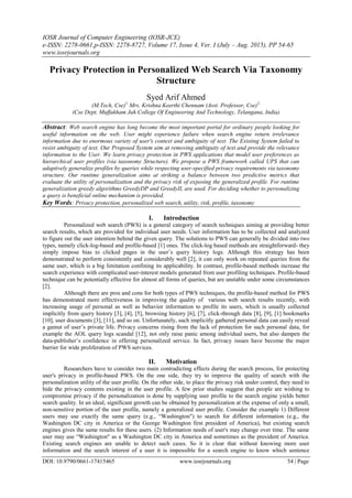 IOSR Journal of Computer Engineering (IOSR-JCE)
e-ISSN: 2278-0661,p-ISSN: 2278-8727, Volume 17, Issue 4, Ver. I (July – Aug. 2015), PP 54-65
www.iosrjournals.org
DOI: 10.9790/0661-17415465 www.iosrjournals.org 54 | Page
Privacy Protection in Personalized Web Search Via Taxonomy
Structure
Syed Arif Ahmed
(M.Tech, Cse)1,
Mrs. Krishna Keerthi Chennam (Asst. Professor, Cse)2,
(Cse Dept, Muffakham Jah College Of Engineering And Technology, Telangana, India)
Abstract: Web search engine has long become the most important portal for ordinary people looking for
useful information on the web. User might experience failure when search engine return irrelevance
information due to enormous variety of user's context and ambiguity of text. The Existing System failed to
resist ambiguity of text. Our Proposed System aim at removing ambiguity of text and provide the relevance
information to the User. We learn privacy protection in PWS applications that model user preferences as
hierarchical user profiles (via taxonomy Structure). We propose a PWS framework called UPS that can
adaptively generalize profiles by queries while respecting user-specified privacy requirements via taxonomy
structure. Our runtime generalization aims at striking a balance between two predictive metrics that
evaluate the utility of personalization and the privacy risk of exposing the generalized profile. For runtime
generalization greedy algorithms GreedyDP and GreedyIL are used. For deciding whether to personalizing
a query is beneficial online mechanism is provided.
Key Words: Privacy protection, personalized web search, utility, risk, profile, taxonomy
I. Introduction
Personalized web search (PWS) is a general category of search techniques aiming at providing better
search results, which are provided for individual user needs. User information has to be collected and analyzed
to figure out the user intention behind the given query. The solutions to PWS can generally be divided into two
types, namely click-log-based and profile-based [1] ones. The click-log based methods are straightforward- they
simply impose bias to clicked pages in the user‟s query history logs. Although this strategy has been
demonstrated to perform consistently and considerably well [2], it can only work on repeated queries from the
same user, which is a big limitation confining its applicability. In contrast, profile-based methods increase the
search experience with complicated user-interest models generated from user profiling techniques. Profile-based
technique can be potentially effective for almost all forms of queries, but are unstable under some circumstances
[2].
Although there are pros and cons for both types of PWS techniques, the profile-based method for PWS
has demonstrated more effectiveness in improving the quality of various web search results recently, with
increasing usage of personal as well as behavior information to profile its users, which is usually collected
implicitly from query history [3], [4], [5], browsing history [6], [7], click-through data [8], [9], [1] bookmarks
[10], user documents [3], [11], and so on. Unfortunately, such implicitly gathered personal data can easily reveal
a gamut of user‟s private life. Privacy concerns rising from the lack of protection for such personal data, for
example the AOL query logs scandal [12], not only raise panic among individual users, but also dampen the
data-publisher‟s confidence in offering personalized service. In fact, privacy issues have become the major
barrier for wide proliferation of PWS services.
II. Motivation
Researchers have to consider two main contradicting effects during the search process, for protecting
user's privacy in profile-based PWS. On the one side, they try to improve the quality of search with the
personalization utility of the user profile. On the other side, to place the privacy risk under control, they need to
hide the privacy contents existing in the user profile. A few prior studies suggest that people are wishing to
compromise privacy if the personalization is done by supplying user profile to the search engine yields better
search quality. In an ideal, significant growth can be obtained by personalization at the expense of only a small,
non-sensitive portion of the user profile, namely a generalized user profile. Consider the example 1) Different
users may use exactly the same query (e.g., “Washington") to search for different information (e.g., the
Washington DC city in America or the George Washington first president of America), but existing search
engines gives the same results for these users. (2) Information needs of user's may change over time. The same
user may use “Washington" as a Washington DC city in America and sometimes as the president of America.
Existing search engines are unable to detect such cases. So it is clear that without knowing more user
information and the search interest of a user it is impossible for a search engine to know which sentence
 