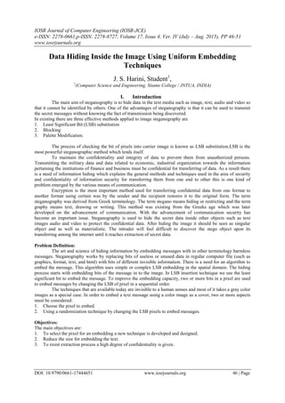 IOSR Journal of Computer Engineering (IOSR-JCE)
e-ISSN: 2278-0661,p-ISSN: 2278-8727, Volume 17, Issue 4, Ver. IV (July – Aug. 2015), PP 46-51
www.iosrjournals.org
DOI: 10.9790/0661-17444651 www.iosrjournals.org 46 | Page
Data Hiding Inside the Image Using Uniform Embedding
Techniques
J. S. Harini, Student1
,
1
(Computer Science and Engineering, Sitams College / JNTUA, INDIA)
I. Introduction
The main aim of steganography is to hide data in the text media such as image, text, audio and video so
that it cannot be identified by others. One of the advantages of steganography is that it can be used to transmit
the secret messages without knowing the fact of transmission being discovered.
In existing there are three effective methods applied to image steganography are
1. Least Significant Bit (LSB) substitution
2. Blocking
3. Palette Modification.
The process of checking the bit of pixels into carrier image is known as LSB substitution.LSB is the
most powerful steganographic method which lends itself.
To maintain the confidentiality and integrity of data to prevent them from unauthorized persons.
Transmitting the military data and data related to economic, industrial organization towards the information
pertaining the institutions of finance and business must be confidential for transferring of data. As a result there
is a need of information hiding which explains the general methods and techniques used in the area of security
and confidentiality of information security for transferring them from one end to other this is one kind of
problem emerged by the various means of communication.
Encryption is the most important method used for transferring confidential data from one format to
another format using certain was by the sender and the recipient restores it to the original form. The term
steganography was derived from Greek terminology. The term stegano means hiding or restricting and the term
graphy means text, drawing or writing. This method was existing from the Greeks age which was later
developed on the advancement of communication. With the advancement of communication security has
become an important issue. Steganography is used to hide the secret data inside other objects such as text
images audio and video to protect the confidential data. After hiding the image it should be seen as singular
object and as well as materialistic. The intruder will feel difficult to discover the stego object upon its
transferring among the internet until it reaches extraction of secret data.
Problem Definition:
The art and science of hiding information by embedding messages with in other terminology harmless
messages. Steganography works by replacing bits of useless or unused data in regular computer file (such as
graphics, format, text, and html) with bits of different invisible information. There is a need for an algorithm to
embed the message. This algorithm uses simple or complex LSB embedding in the spatial domain. The hiding
process starts with embedding bits of the message in to the image. In LSB insertion technique we use the least
significant bit to embed the message. To improve the embedding capacity, two or more bits in a pixel are used
to embed messages by changing the LSB of pixel in a sequential order.
The techniques that are available today are invisible to a human senses and most of it takes a gray color
images as a special case. In order to embed a text message using a color image as a cover, two or more aspects
must be considered:
1. Choose the pixel to embed.
2. Using a randomization technique by changing the LSB pixels to embed messages.
Objectives:
The main objectives are:
1. To select the pixel for an embedding a new technique is developed and designed.
2. Reduce the size for embedding the text.
3. To resist extraction process a high degree of confidentiality is given.
 