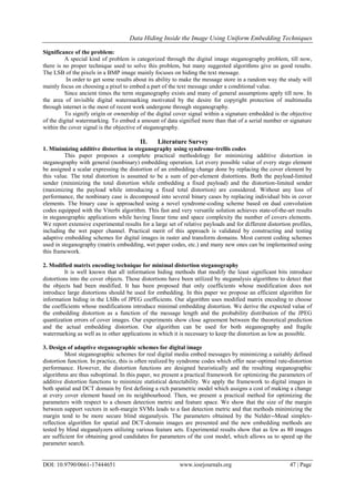 Data Hiding Inside the Image Using Uniform Embedding Techniques
DOI: 10.9790/0661-17444651 www.iosrjournals.org 47 | Page
Significance of the problem:
A special kind of problem is categorized through the digital image steganography problem, till now,
there is no proper technique used to solve this problem, but many suggested algorithms give us good results.
The LSB of the pixels in a BMP image mainly focuses on hiding the text message.
In order to get some results about its ability to make the message store in a random way the study will
mainly focus on choosing a pixel to embed a part of the text message under a conditional value.
Since ancient times the term steganography exists and many of general assumptions apply till now. In
the area of invisible digital watermarking motivated by the desire for copyright protection of multimedia
through internet is the most of recent work undergone through steganography.
To signify origin or ownership of the digital cover signal within a signature embedded is the objective
of the digital watermarking. To embed a amount of data signified more than that of a serial number or signature
within the cover signal is the objective of steganography.
II. Literature Survey
1. Minimizing additive distortion in steganography using syndrome-trellis codes
This paper proposes a complete practical methodology for minimizing additive distortion in
steganography with general (nonbinary) embedding operation. Let every possible value of every stego element
be assigned a scalar expressing the distortion of an embedding change done by replacing the cover element by
this value. The total distortion is assumed to be a sum of per-element distortions. Both the payload-limited
sender (minimizing the total distortion while embedding a fixed payload) and the distortion-limited sender
(maximizing the payload while introducing a fixed total distortion) are considered. Without any loss of
performance, the nonbinary case is decomposed into several binary cases by replacing individual bits in cover
elements. The binary case is approached using a novel syndrome-coding scheme based on dual convolution
codes equipped with the Viterbi algorithm. This fast and very versatile solution achieves state-of-the-art results
in steganographic applications while having linear time and space complexity the number of covers elements.
We report extensive experimental results for a large set of relative payloads and for different distortion profiles,
including the wet paper channel. Practical merit of this approach is validated by constructing and testing
adaptive embedding schemes for digital images in raster and transform domains. Most current coding schemes
used in steganography (matrix embedding, wet paper codes, etc.) and many new ones can be implemented using
this framework.
2. Modified matrix encoding technique for minimal distortion steganography
It is well known that all information hiding methods that modify the least significant bits introduce
distortions into the cover objects. Those distortions have been utilized by steganalysis algorithms to detect that
the objects had been modified. It has been proposed that only coefficients whose modification does not
introduce large distortions should be used for embedding. In this paper we propose an efficient algorithm for
information hiding in the LSBs of JPEG coefficients. Our algorithm uses modified matrix encoding to choose
the coefficients whose modifications introduce minimal embedding distortion. We derive the expected value of
the embedding distortion as a function of the message length and the probability distribution of the JPEG
quantization errors of cover images. Our experiments show close agreement between the theoretical prediction
and the actual embedding distortion. Our algorithm can be used for both steganography and fragile
watermarking as well as in other applications in which it is necessary to keep the distortion as low as possible.
3. Design of adaptive steganographic schemes for digital image
Most steganographic schemes for real digital media embed messages by minimizing a suitably defined
distortion function. In practice, this is often realized by syndrome codes which offer near-optimal rate-distortion
performance. However, the distortion functions are designed heuristically and the resulting steganographic
algorithms are thus suboptimal. In this paper, we present a practical framework for optimizing the parameters of
additive distortion functions to minimize statistical detectability. We apply the framework to digital images in
both spatial and DCT domain by first defining a rich parametric model which assigns a cost of making a change
at every cover element based on its neighbourhood. Then, we present a practical method for optimizing the
parameters with respect to a chosen detection metric and feature space. We show that the size of the margin
between support vectors in soft-margin SVMs leads to a fast detection metric and that methods minimizing the
margin tend to be more secure blind steganalysis. The parameters obtained by the Nelder--Mead simplex-
reflection algorithm for spatial and DCT-domain images are presented and the new embedding methods are
tested by blind steganalyzers utilizing various feature sets. Experimental results show that as few as 80 images
are sufficient for obtaining good candidates for parameters of the cost model, which allows us to speed up the
parameter search.
 