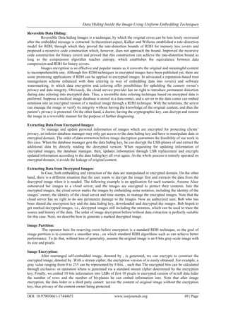 Data Hiding Inside the Image Using Uniform Embedding Techniques
DOI: 10.9790/0661-17444651 www.iosrjournals.org 49 | Page
Reversible Data Hiding:
Reversible Data hiding Images is a technique, by which the original cover can be loss lessly recovered
after the embedded message is extracted. In theoretical aspect, Kalker and Willems established a rate-distortion
model for RDH, through which they proved the rate-distortion bounds of RDH for memory less covers and
proposed a recursive code construction which, however, does not approach the bound. Improved the recursive
code construction for binary covers and proved that this construction can achieve the rate-distortion bound as
long as the compression algorithm reaches entropy, which establishes the equivalence between data
compression and RDH for binary covers.
Images encryption is an effective and popular means as it converts the original and meaningful content
to incomprehensible one. Although few RDH techniques in encrypted images have been published yet, there are
some promising applications if RDH can be applied to encrypted images. In advocated a reputation-based trust
management scheme enhanced with data coloring (a way of embedding data into covers) and software
watermarking, in which data encryption and coloring offer possibilities for upholding the content owner’s
privacy and data integrity. Obviously, the cloud service provider has no right to introduce permanent distortion
during data coloring into encrypted data. Thus, a reversible data coloring technique based on encrypted data is
preferred. Suppose a medical image database is stored in a data center, and a server in the data center can embed
notations into an encrypted version of a medical image through a RDH technique. With the notations, the server
can manage the image or verify its integrity without having the knowledge of the original content, and thus the
patient’s privacy is protected. On the other hand, a doctor, having the cryptographic key, can decrypt and restore
the image in a reversible manner for the purpose of further diagnosing.
Extracting Data from Encrypted Images:
To manage and update personal information of images which are encrypted for protecting clients’
privacy, an inferior database manager may only get access to the data hiding key and have to manipulate data in
encrypted domain. The order of data extraction before image decryption guarantees the feasibility of our work in
this case. When the database manager gets the data hiding key, he can decrypt the LSB-planes of and extract the
additional data by directly reading the decrypted version. When requesting for updating information of
encrypted images, the database manager, then, updates information through LSB replacement and encrypts
updated information according to the data hiding key all over again. As the whole process is entirely operated on
encrypted domain, it avoids the leakage of original content.
Extracting Data from Decrypted Images:
In Case, both embedding and extraction of the data are manipulated in encrypted domain. On the other
hand, there is a different situation that the user wants to decrypt the image first and extracts the data from the
decrypted image when it is needed. The following example is an application for such scenario. Assume Alice
outsourced her images to a cloud server, and the images are encrypted to protect their contents. Into the
encrypted images, the cloud server marks the images by embedding some notation, including the identity of the
images’ owner, the identity of the cloud server and time stamps, to manage the encrypted images. Note that the
cloud server has no right to do any permanent damage to the images. Now an authorized user, Bob who has
been shared the encryption key and the data hiding key, downloaded and decrypted the images. Bob hoped to
get marked decrypted images, i.e., decrypted images still including the notation, which can be used to trace the
source and history of the data. The order of image decryption before/without data extraction is perfectly suitable
for this case. Next, we describe how to generate a marked decrypted image.
Image Partition:
The operator here for reserving room before encryption is a standard RDH technique, so the goal of
image partition is to construct a smoother area , on which standard RDH algorithms such as can achieve better
performance. To do that, without loss of generality, assume the original image is an 8 bits gray-scale image with
its size and pixels.
Image Encryption:
After rearranged self-embedded image, denoted by , is generated, we can encrypts to construct the
encrypted image, denoted by .With a stream cipher, the encryption version of is easily obtained. For example, a
gray value ranging from 0 to 255 can be represented by 8 bits, , such that The encrypted bits can be calculated
through exclusive- or operation where is generated via a standard stream cipher determined by the encryption
key. Finally, we embed 10 bits information into LSBs of first 10 pixels in encrypted version of to tell data hider
the number of rows and the number of bit-planes he can embed information into. Note that after image
encryption, the data hider or a third party cannot access the content of original image without the encryption
key, thus privacy of the content owner being protected.
 