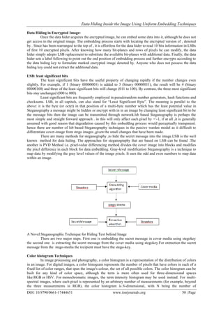 Data Hiding Inside the Image Using Uniform Embedding Techniques
DOI: 10.9790/0661-17444651 www.iosrjournals.org 50 | Page
Data Hiding in Encrypted Image:
Once the data hider acquires the encrypted image, he can embed some data into it, although he does not
get access to the original image. The embedding process starts with locating the encrypted version of , denoted
by . Since has been rearranged to the top of , it is effortless for the data hider to read 10 bits information in LSBs
of first 10 encrypted pixels. After knowing how many bit-planes and rows of pixels he can modify, the data
hider simply adopts LSB replacement to substitute the available bit-planes with additional data. Finally, the data
hider sets a label following to point out the end position of embedding process and further encrypts according to
the data hiding key to formulate marked encrypted image denoted by. Anyone who does not possess the data
hiding key could not extract the additional data.
LSB: least significant bits
The least significant bits have the useful property of changing rapidly if the number changes even
slightly. For example, if 1 (binary 00000001) is added to 3 (binary 00000011), the result will be 4 (binary
00000100) and three of the least significant bits will change (011 to 100). By contrast, the three most significant
bits stay unchanged (000 to 000).
Least significant bits are frequently employed in pseudorandom number generators, hash functions and
checksums. LSB, in all capitals, can also stand for “Least Significant Byte”. The meaning is parallel to the
above: it is the byte (or octet) in that position of a multi-byte number which has the least potential value in
Steganography a message might be hidden or encrypt with in in an image by changing least significant bit to be
the message bits then the image can be transmitted through network.lsb based Steganography is perhaps the
most simple and straight forward approach . in this will only affect each pixel by +-1, if at all ,it is generally
assumed with good reason that degradation caused by this embedding process would perceptually transparent.
hence there are number of lsb based Steganography techniques in the passive warden model as it difficult to
differentiate cover-image from stego images ,given the small changes that have been made.
There are many methods for steganography ,to hide the secret message into the image.LSB is the well
known method for data hiding. The approaches for steganography that are based on LSB can be found .The
another is PVD Method i.e. pixel-value differencing method divides the cover image into blocks and modifies
the pixel difference in each block for data embedding. Gray-level modification Steganography is a technique to
map data by modifying the gray level values of the image pixels. It uses the odd and even numbers to map data
within an image.
A Novel Steganographic Technique for Hiding Text behind Image
There are two major steps. First one is embedding the secret message in cover media using stegokey
the second one is extracting the secret message from the cover media using stegokey.For extraction the secret
message from the stego-media the recipient must have the stego-key.
Color histogram Techniques
In image processing and photography, a color histogram is a representation of the distribution of colors
in an image. For digital images, a color histogram represents the number of pixels that have colors in each of a
fixed list of color ranges, that span the image's colour, the set of all possible colors. The color histogram can be
built for any kind of color space, although the term is more often used for three-dimensional spaces
like RGB or HSV. For monochromatic images, the term intensity histogram may be used instead. For multi-
spectral images, where each pixel is represented by an arbitrary number of measurements (for example, beyond
the three measurements in RGB), the color histogram is N-dimensional, with N being the number of
 